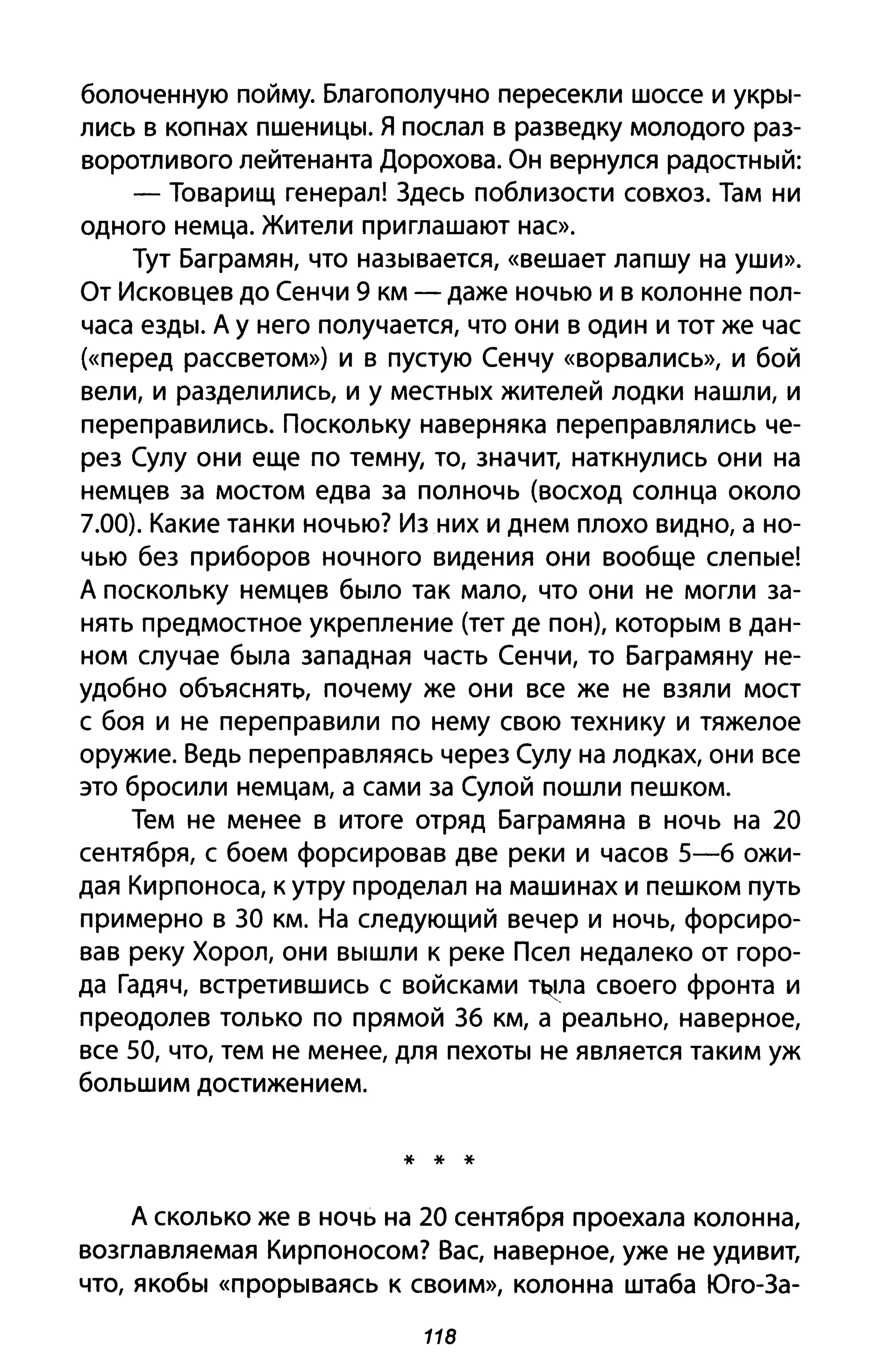 болоченную пойму. Благополучно пересекли шоссе и укры­
лись В копнах пшеницы. Я послал в разведку молодого раз­
воротливого лейтенанта Дорохова. Он вернулся радостный:
- Товарищ генерал! Здесь поблизости совхоз. Там ни
одного немца. Жители приглашают нас».
Тут Баграмян, что называется, «вешает лапшу на уши».
От Исковцев до Сенчи 9 км - даже ночью и в колонне пол­
часа езды. А у него получается, что они в один и тот же час
(<<перед рассветом») и в пустую Сенчу «ворвались», И бой
вели, и разделились, и у местных жителей лодки нашли, и
переправились. Поскольку наверняка переправлялись че­
рез Сулу они еще по тем ну, то, значит, наткнулись они на
немцев за мостом едва за полночь (восход солнца около
7.00). Какие танки ночью? Из них и днем плохо видно, а но­
чью без приборов ночного видения они вообще слепые!
А поскольку немцев было так мало, что они не могли за­
нять предмостное укрепление (тет де пон), которым в дан­
ном случае была западная часть Сенчи, то Баграмяну не­
удобно объяснять, почему же они все же не взяли мост
с боя и не переправили по нему свою технику и тяжелое
оружие. Ведь переправляясь через Сулу на лодках, они все
это бросили немцам, а сами за Сулой пошли пешком.
Тем не менее в итоге отряд Баграмяна в ночь на 20
сентября, с боем форсировав две реки и часов 5-6 ожи­
дая Кирпоноса, к утру проделал на машинах и пешком путь
примерно в ЗО км. На следующий вечер и ночь, форсиро­
вав реку Хорол, они вышли к реке Псел недалеко от горо­
да Гадяч, встретившись с войсками т~ла своего фронта и
преодолев только по прямой 36 км, а реально, наверное,
все 50, что, тем не менее, для пехоты не является таким уж
большим достижением.
* * *
А сколько же в ночь на 20 сентября проехала колонна,
возглавляемая Кирпоносом? Вас, наверное, уже не удивит,
что, якобы «прорываясь К своим», колонна штаба Юго-За-
118
 