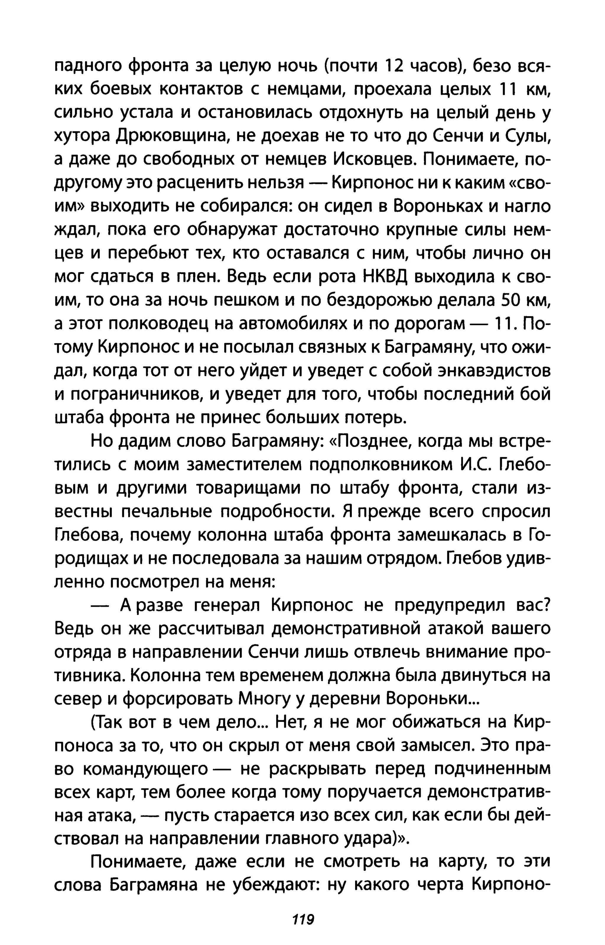 падного фронта за целую ночь (почти 12 часов), безо вся­
ких боевых контактов с немцами, проехала целых 11 км,
сильно устала и остановилась отдохнуть на целый день у
хутора Дрюковщина, не доехав не то что до Сенчи и Сулы,
а даже до свободных от немцев Исковцев. Понимаете, по­
другому это расценить нельзя - Кирпонос ни к каким «сво­
им» выходить не собирался: он сидел в Вороньках и нагло
ждал, пока его обнаружат достаточно крупные силы нем­
цев и перебьют тех, кто оставался с ним, чтобы лично он
мог сдаться в плен. Ведь если рота НКВД выходила к сво­
им, то она за ночь пешком и по бездорожью делала 50 км,
а этот полководец на автомобилях и по дорогам - 11. По­
тому Кирпонос и не посылал связных к Баграмяну, что ожи­
дал, когда тот от него уйдет и уведет с собой энкавэдистов
и пограничников, и уведет для того, чтобы последний бой
штаба фронта не принес больших потерь.
Но дадим слово Баграмяну: «Позднее, когда мы встре­
тились с моим заместителем подполковником И.С Глебо­
вым и другими товарищами по штабу фронта, стали из­
вестны печальные подробности. Я прежде всего спросил
Глебова, почему колонна штаба фронта замешкалась в Го­
родищах и не последовала за нашим отрядом. Глебов удив­
ленно посмотрел на меня:
- А разве генерал Кирпонос не предупредил вас?
Ведь он же рассчитывал демонстративной атакой вашего
отряда в направлении Сенчи лишь отвлечь внимание про­
тивника. Колонна тем временем должна была двинуться на
север и форсировать Многу у деревни Вороньки...
(Так вот в чем дело... Нет, я не мог обижаться на Кир­
поноса за то, что он скрыл от меня свой замысел. Это пра­
во командующего - не раскрывать перед подчиненным
всех карт, тем более когда тому поручается демонстратив­
ная атака, - пусть старается изо всех сил, как если бы дей­
ствовал на направлении главного удара)>>.
Понимаете, даже если не смотреть на карту, то эти
слова Баграмяна не убеждают: ну какого черта Кирпоно-
119
 