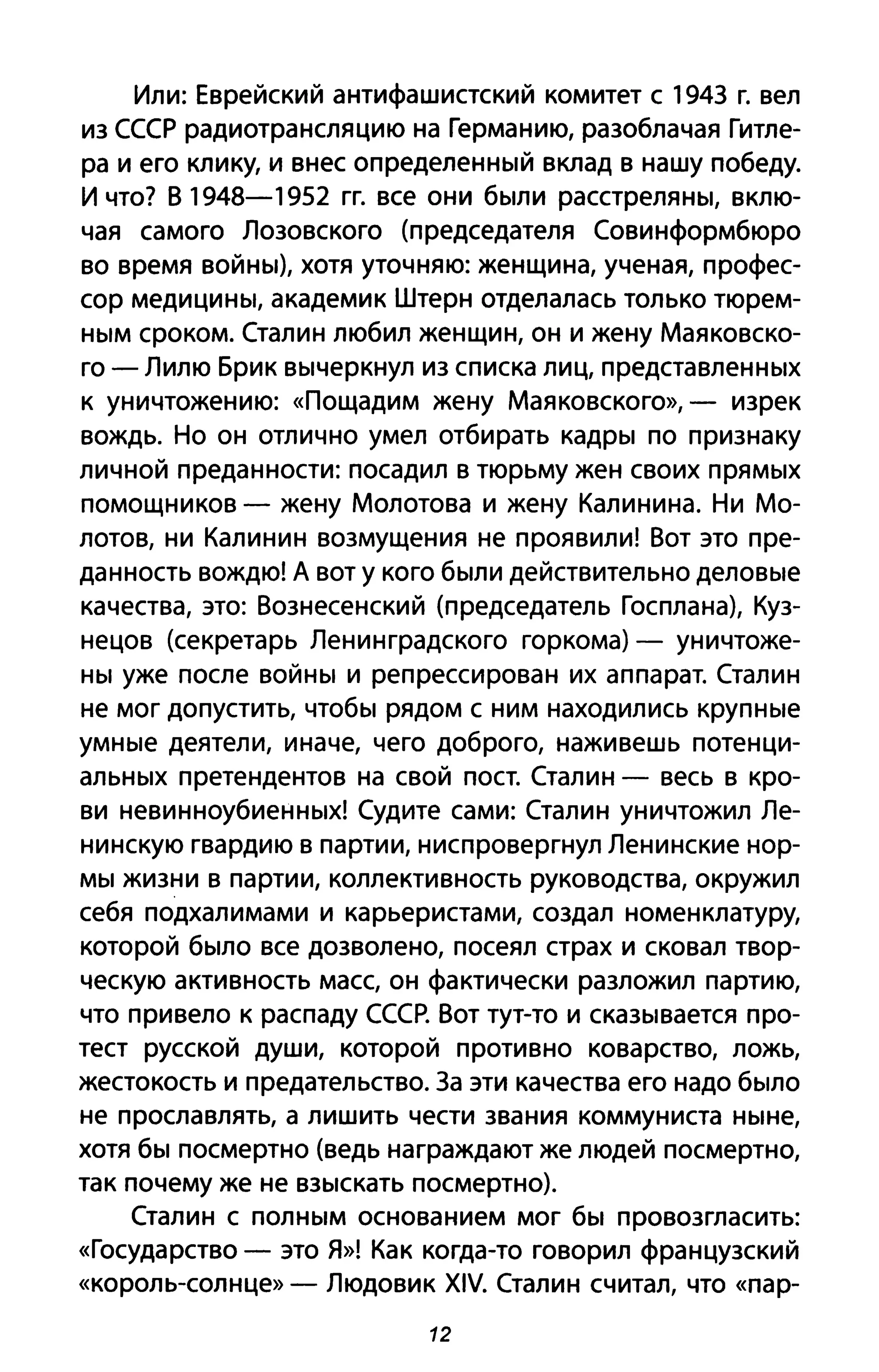 Или: Еврейский антифашистский комитет с 1943 г. вел
из СССР радиотрансляцию на Германию, разоблачая Гитле­
ра и его клику, и внес определенный вклад в нашу победу.
И что? В 1948-1952 гг. все они были расстреляны, вклю­
чая самого Лозовского (председателя Совинформбюро
во время войны), хотя уточняю: женщина, ученая, профес­
сор медицины, академик Штерн отделалась только тюрем­
ным сроком. Сталин любил женщин, он и жену Маяковско­
го - Лилю Бри к вычеркнул из списка лиц, представленных
к уничтожению: «Пощадим жену Маяковского», - изрек
вождь. Но он отлично умел отбирать кадры по признаку
личной преданности: посадил в тюрьму жен своих прямых
помощников - жену Молотова и жену Калинина. Ни Мо­
лотов, ни Калинин возмущения не проявили! Вот это пре­
данность вождю! А вот У кого были действительно деловые
качества, это: Вознесенский (председатель Госплана), Куз­
нецов (секретарь Ленинградского горкома) - уничтоже­
ны уже после войны и репрессирован их аппарат. Сталин
не мог допустить, чтобы рядом с ним находились крупные
умные деятели, иначе, чего доброго, наживешь потенци­
альных претендентов на свой пост. Сталин - весь в кро­
ви невинноубиенных! Судите сами: Сталин уничтожил Ле­
нинскую гвардию в партии, ниспровергнул Ленинские нор­
мы жизни в партии, коллективность руководства, окружил
себя подхалимами и карьеристами, создал номенклатуру,
которой было все дозволено, посеял страх и сковал твор­
ческую активность масс, он фактически разложил партию,
что привело к распаду СССР. Вот тут-то и сказывается про­
тест русской души, которой противно коварство, ложь,
жестокость и предательство. За эти качества его надо было
не прославлять, а лишить чести звания коммуниста ныне,
хотя бы посмертно (ведь награждают же людей посмертно,
так почему же не взыскать посмертно).
Сталин с полным основанием мог бы провозгласить:
«Государство - это Я»! Как когда-то говорил французский
«король-солнце» - Людовик XIV. Сталин считал, что «пар-
12
 