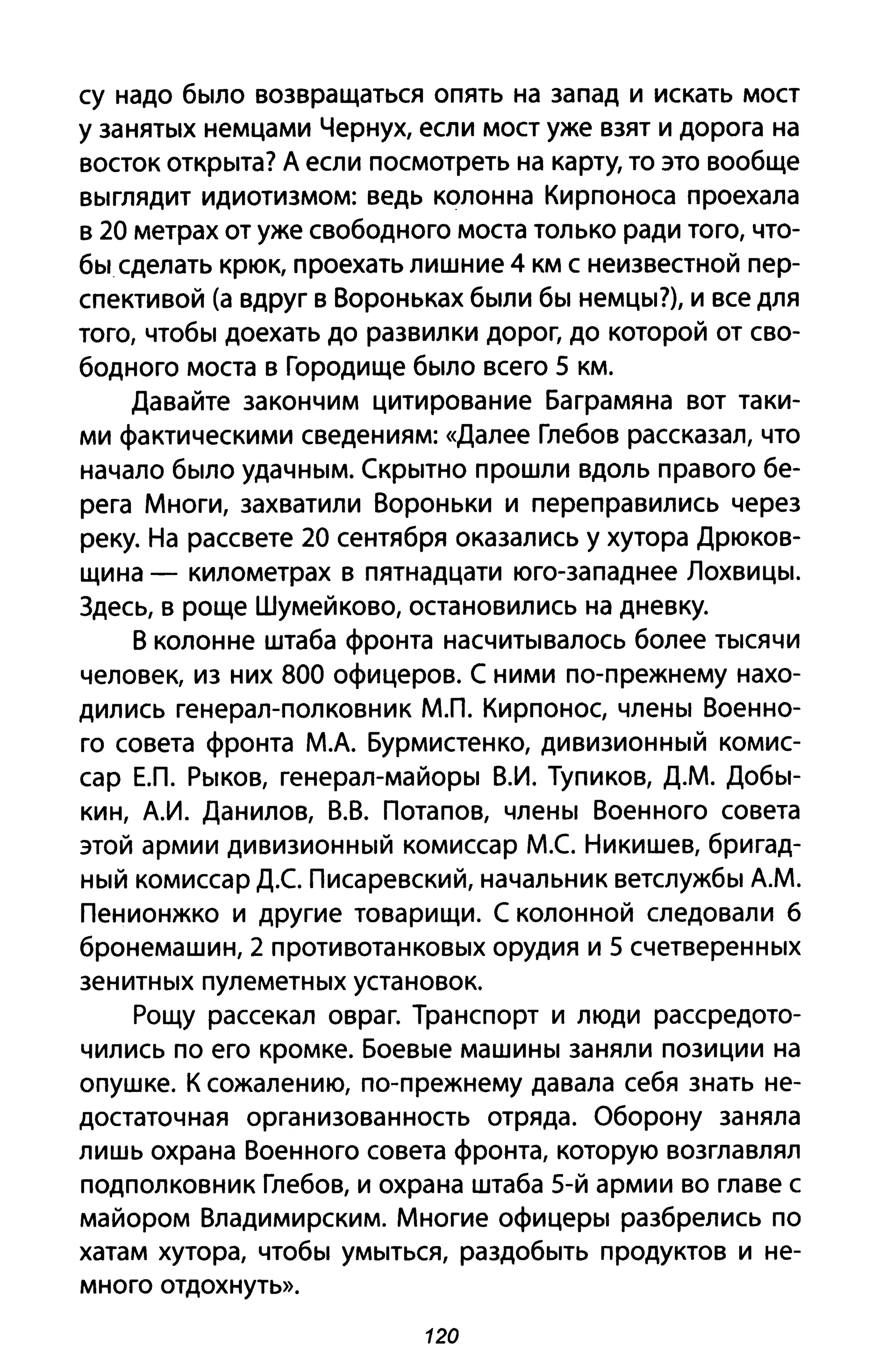су надо было возвращаться опять на запад и искать мост
у занятых немцами Чернух, если мост уже взят и дорога на
восток открыта? А если посмотреть на карту, то это вообще
выглядит идиотизмом: ведь колонна Кирпоноса проехала
в 20 метрах от уже свободного моста только ради того, что­
бы сделать крюк, проехать лишние 4 км снеизвестной пер­
спективой (а вдруг в Вороньках были бы немцы?), и все для
того, чтобы доехать до развилки дорог, до которой от сво­
бодного моста в Городище было всего 5 км.
Давайте закончим цитирование Баграмяна вот таки­
ми фактическими сведениям: «Далее Глебов рассказал, что
начало было удачным. Скрытно прошли вдоль правого бе­
рега Многи, захватили Вороньки и переправились через
реку. На рассвете 20 сентября оказались у хутора Дрюков­
щина - километрах в пятнадцати юго-западнее Лохвицы.
Здесь, в роще Шумейково, остановились на дневку.
В колонне штаба фронта насчитывалось более тысячи
человек, из них 800 офицеров. С ними по-прежнему нахо­
дились генерал-полковник МЛ. Кирпонос, члены Военно­
го совета фронта М.А. Бурмистенко, дивизионный комис­
сар ЕЛ. Рыков, генерал-майоры В.И. Тупиков, Д.М. Добы­
кин, А.И. Данилов, В.В. Потапов, члены Военного совета
этой армии дивизионный комиссар М.е Никишев, бригад­
ный комиссар Д.С Писаревский, начальник ветслужбы А.М.
Пенионжко и другие товарищи. С колонной следовали 6
бронемашин, 2 противотанковых орудия и 5 счетверенных
зенитных пулеметных установок.
Рощу рассекал овраг. Транспорт и люди рассредото­
чились по его кромке. Боевые машины заняли позиции на
опушке. К сожалению, по-прежнему давала себя знать не­
достаточная организованность отряда. Оборону заняла
лишь охрана Военного совета фронта, которую возглавлял
подполковник Глебов, и охрана штаба 5-й армии во главе с
майором Владимирским. Многие офицеры разбрелись по
хатам хутора, чтобы умыться, раздобыть продуктов и не­
много отдохнуть».
120
 
