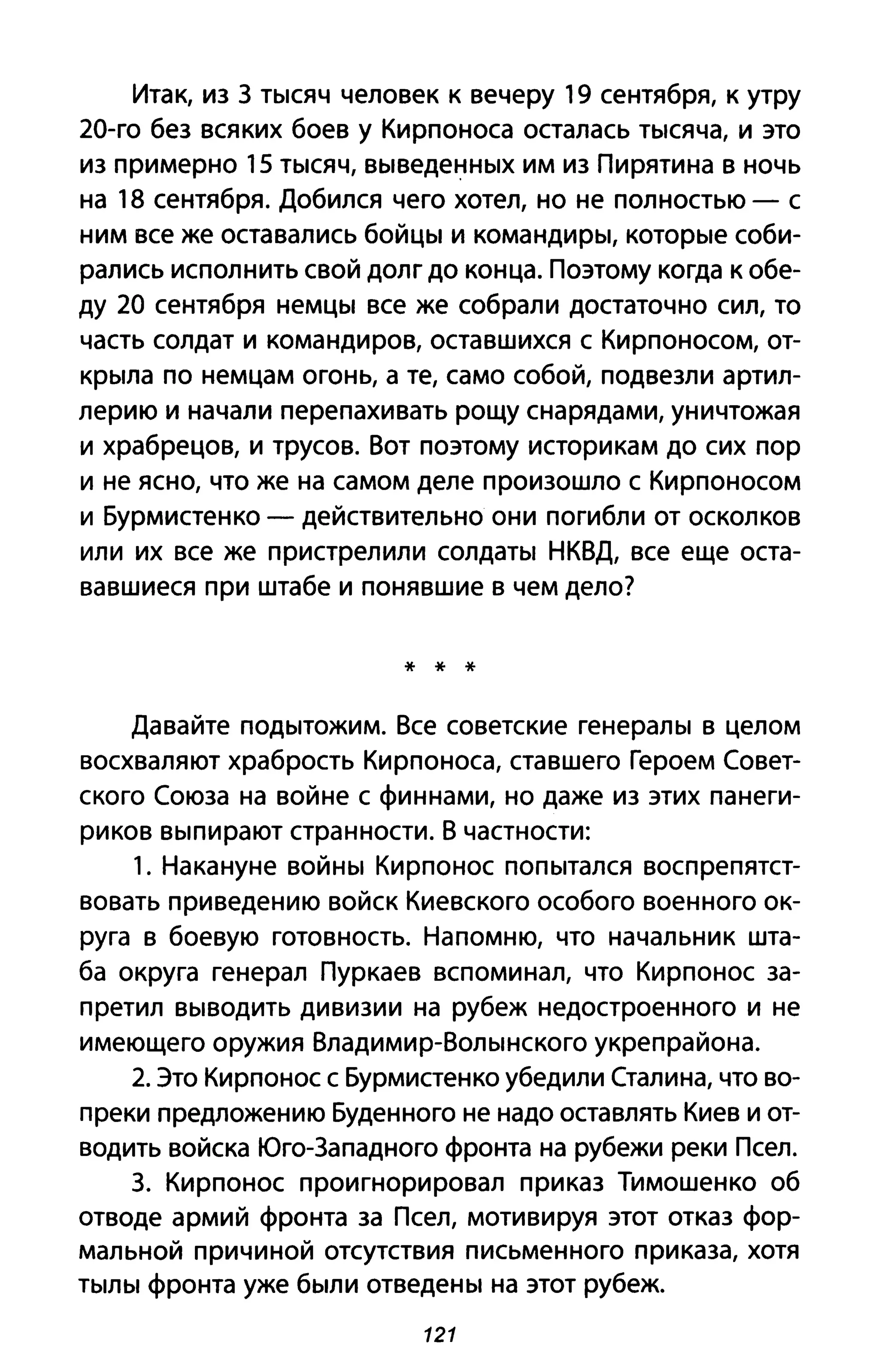 Итак, из З тысяч человек к вечеру 19 сентября, к утру
20-го без всяких боев у Кирпоноса осталась тысяча, и это
из примерно 15 тысяч, выведенных им из Пирятина в ночь
на 18 сентября. Добился чего хотел, но не полностью - с
ним все же оставались бойцы и командиры, которые соби­
рались исполнить свой долг до конца. поэтому когда к обе­
ду 20 сентября немцы все же собрали достаточно сил, то
часть солдат и командиров, оставшихся с Кирпоносом, от­
крыла по немцам огонь, а те, само собой, подвезли артил­
лерию и начали перепахивать рощу снарядами, уничтожая
и храбрецов, и трусов. Вот поэтому историкам до сих пор
и не ясно, что же на самом деле произошло с Кирпоносом
и Бурмистенко - действительно они погибли от осколков
или их все же пристрелили солдаты НКВД, все еще оста­
вавшиеся при штабе и понявшие в чем дело?
* * *
Давайте подытожим. Все советские генералы в целом
восхваляют храбрость Кирпоноса, ставшего Героем Совет­
ского Союза на войне с финнами, но даже из этих па неги­
риков выпирают странности. В частности:
1. Накануне войны Кирпонос попытался воспрепятст­
вовать приведению войск Киевского особого военного ок­
руга в боевую готовность. Напомню, что начальник шта­
ба округа генерал Пуркаев вспоминал, что Кирпонос за­
претил выводить дивизии на рубеж недостроенного и не
имеющего оружия Владимир-Волынского укреп района.
2. Это Кирпонос с Бурмистенко убедили Сталина, что во­
преки предложению Буденного не надо оставлять Киев и от­
водить войска Юго-Западного фронта на рубежи реки Псел.
З. Кирпонос проигнорировал приказ Тимошенко об
отводе армий фронта за Псел, мотивируя этот отказ фор­
мальной причиной отсутствия письменного приказа, хотя
тылы фронта уже были отведены на этот рубеж.
121
 