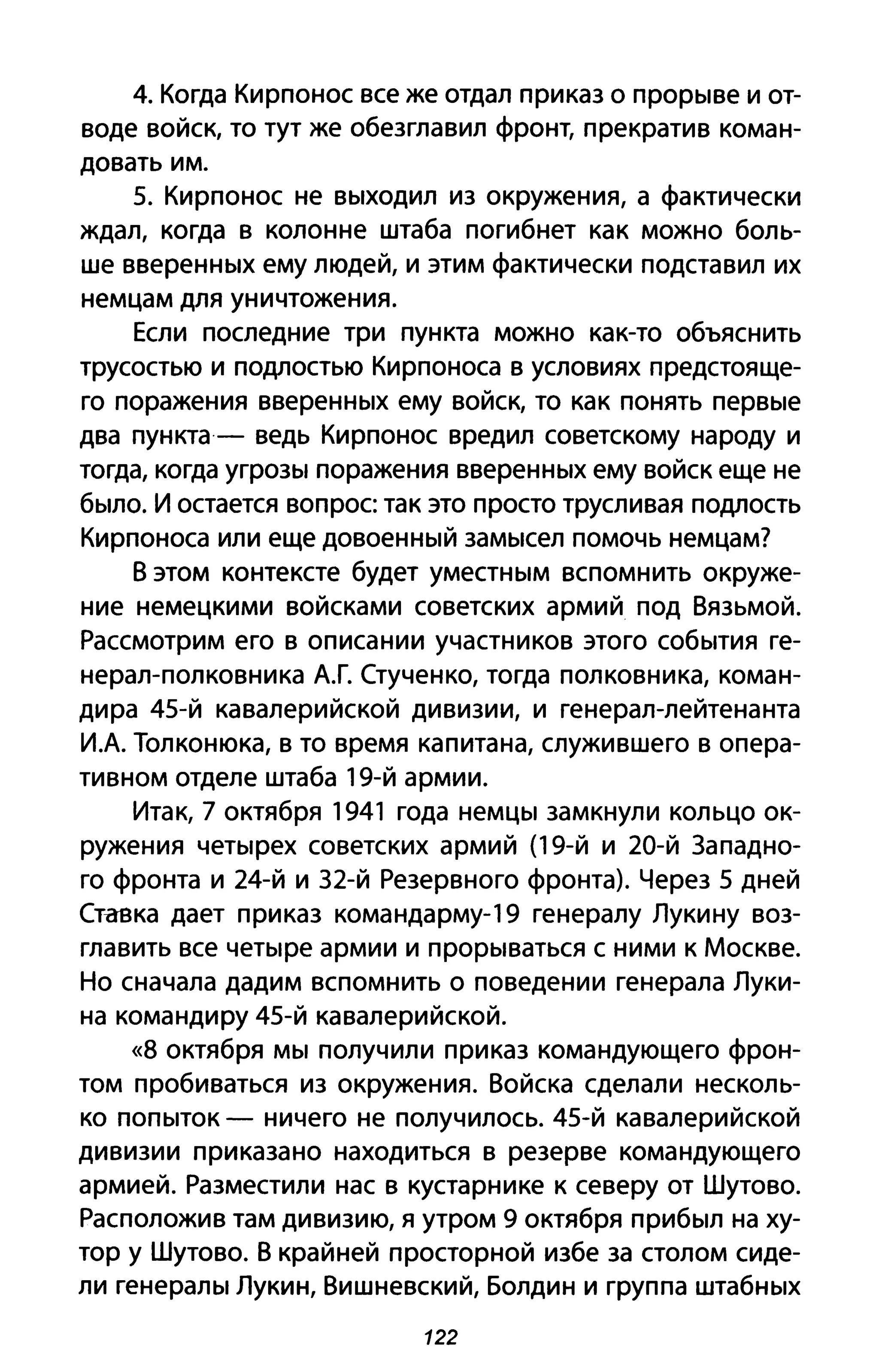4. Когда Кирпонос все же отдал приказ о прорыве и от­
воде войск, то тут же обезглавил фронт, прекратив коман­
довать им.
5. Кирпонос не выходил из окружения, а фактически
ждал, когда в колонне штаба погибнет как можно боль­
ше вверенных ему людей, и этим фактически подставил их
немцам для уничтожения.
Если последние три пункта можно как-то объяснить
трусостью и подлостью Кирпоноса в условиях предстояще­
го поражения вверенных ему войск, то как понять первые
два пункта- ведь Кирпонос вредил советскому народу и
тогда, когда угрозы поражения вверенных ему войск еще не
было. И остается вопрос так это просто трусливая подлость
Кирпоноса или еще довоенный замысел помочь немцам?
В этом контексте будет уместным вспомнить окруже­
ние немецкими войсками советских армий под Вязьмой.
Рассмотрим его в описании участников этого события ге­
нерал-полковника А.Г. Стученко, тогда полковника, коман­
дира 45-й кавалерийской дивизии, и генерал-лейтенанта
И.А. Толконюка, в то время капитана, служившего в опера­
тивном отделе штаба 19-й армии.
Итак, 7 октября 1941 года немцы замкнули кольцо ок­
ружения четырех советских армий (19-й и 20-й Западно­
го фронта и 24-й и З2-й Резервного фронта). Через 5 дней
Стмзка дает приказ командарму-19 генералу Лукину воз­
главить все четыре армии и прорываться с ними к Москве.
Но сначала дадим вспомнить о поведении генерала Луки­
на командиру 45-й кавалерийской.
«8 октября мы получили приказ командующего фрон­
том пробиваться из окружения. Войска сделали несколь­
ко попыток - ничего не получилось. 45-й кавалерийской
дивизии приказано находиться в резерве командующего
армией. Разместили нас в кустарнике к северу от Шутово.
Расположив там дивизию, я утром 9 октября прибыл на ху­
тор у Шутово. В крайней просторной избе за столом сиде­
ли генералы Лукин, Вишневский, Болдин и группа штабных
122
 