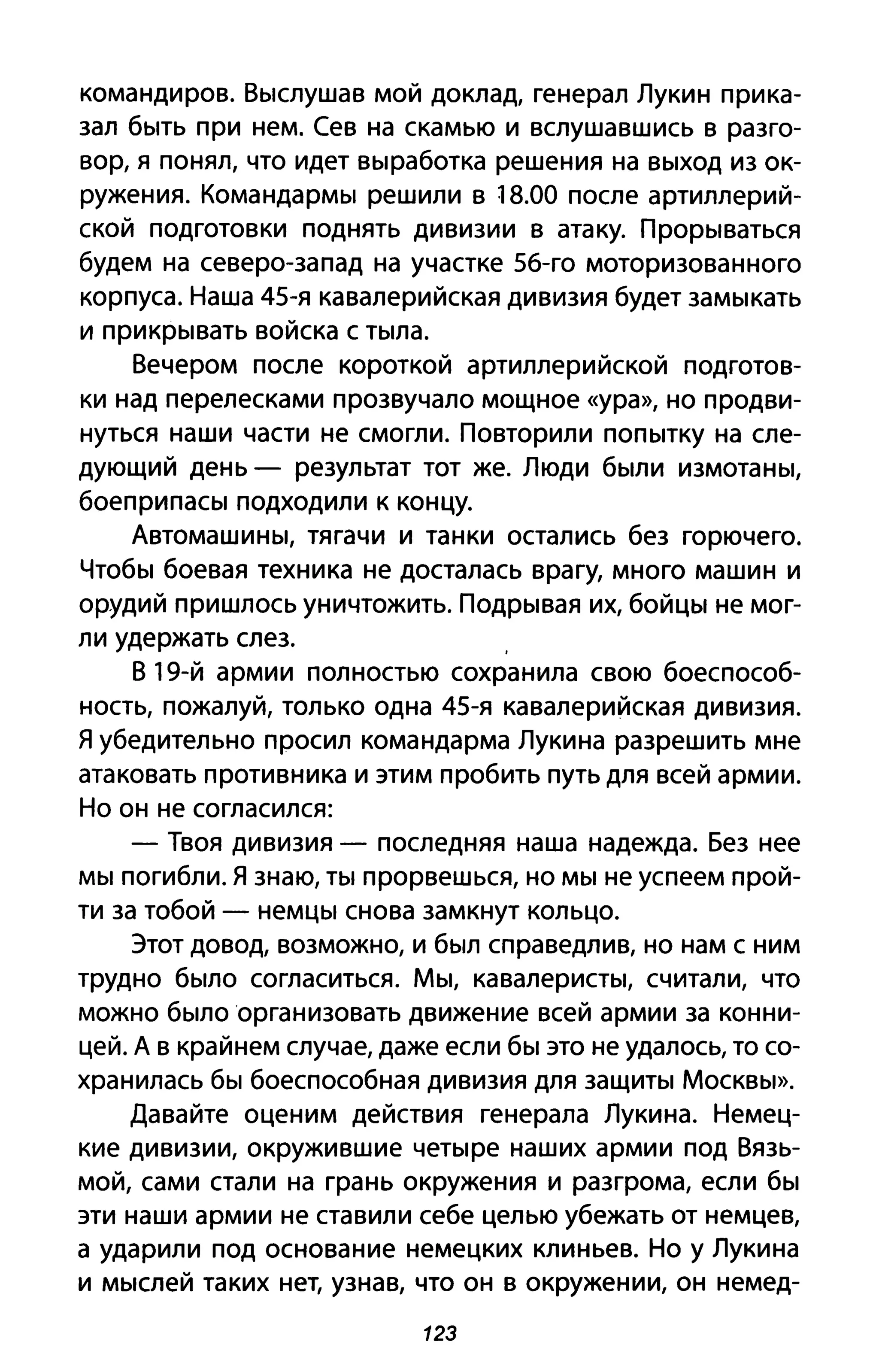командиров. Выслушав мой доклад, генерал Лукин прика­
зал быть при нем. Сев на скамью и вслушавшись в разго­
вор, я понял, что идет выработка решения на выход из ок­
ружения. Командармы решили в 18.00 после артиллерий­
ской подготовки поднять дивизии в атаку. Прорываться
будем на северо-запад на участке 56-го моторизованного
корпуса. Наша 45-я кавалерийская дивизия будет замыкать
и прикрывать войска с тыла.
Вечером после короткой артиллерийской подготов­
ки над перелесками прозвучало мощное «ура», но продви­
нуться наши части не смогли. Повторили попытку на сле­
дующий день - результат тот же. Люди были измотаны,
боеприпасы подходили к концу.
Автомашины, тягачи и танки остались без горючего.
Чтобы боевая техника не досталась врагу, много машин и
орудий пришлось уничтожить. Подрывая их, бойцы не мог-
ли удержать слез. ,
В 19-й армии полностью сохранила свою боеспособ­
ность, пожалуй, только одна 45-я кавалерийская дивизия.
Я убедительно просил командарма Лукина разрешить мне
атаковать противника и этим пробить путь для всей армии.
Но он не согласился:
- Твоя дивизия - последняя наша надежда. Без нее
мы погибли. Я знаю, ты прорвешься, но мы не успеем прой­
ти за тобой - немцы снова замкнут кольцо.
Этот довод, возможно, и был справедлив, но нам с ним
трудно было согласиться. Мы, кавалеристы, считали, что
можно было организовать движение всей армии за конни­
цей. А в крайнем случае, даже если бы это не удалось, то со­
хранилась бы боеспособная дивизия для защиты Москвы».
Давайте оценим действия генерала Лукина. Немец­
кие дивизии, окружившие четыре наших армии под Вязь­
мой, сами стали на грань окружения и разгрома, если бы
эти наши армии не ставили себе целью убежать от немцев,
а ударили под основание немецких клиньев. Но у Лукина
и мыслей таких нет, узнав, что он в окружении, он немед-
123
 