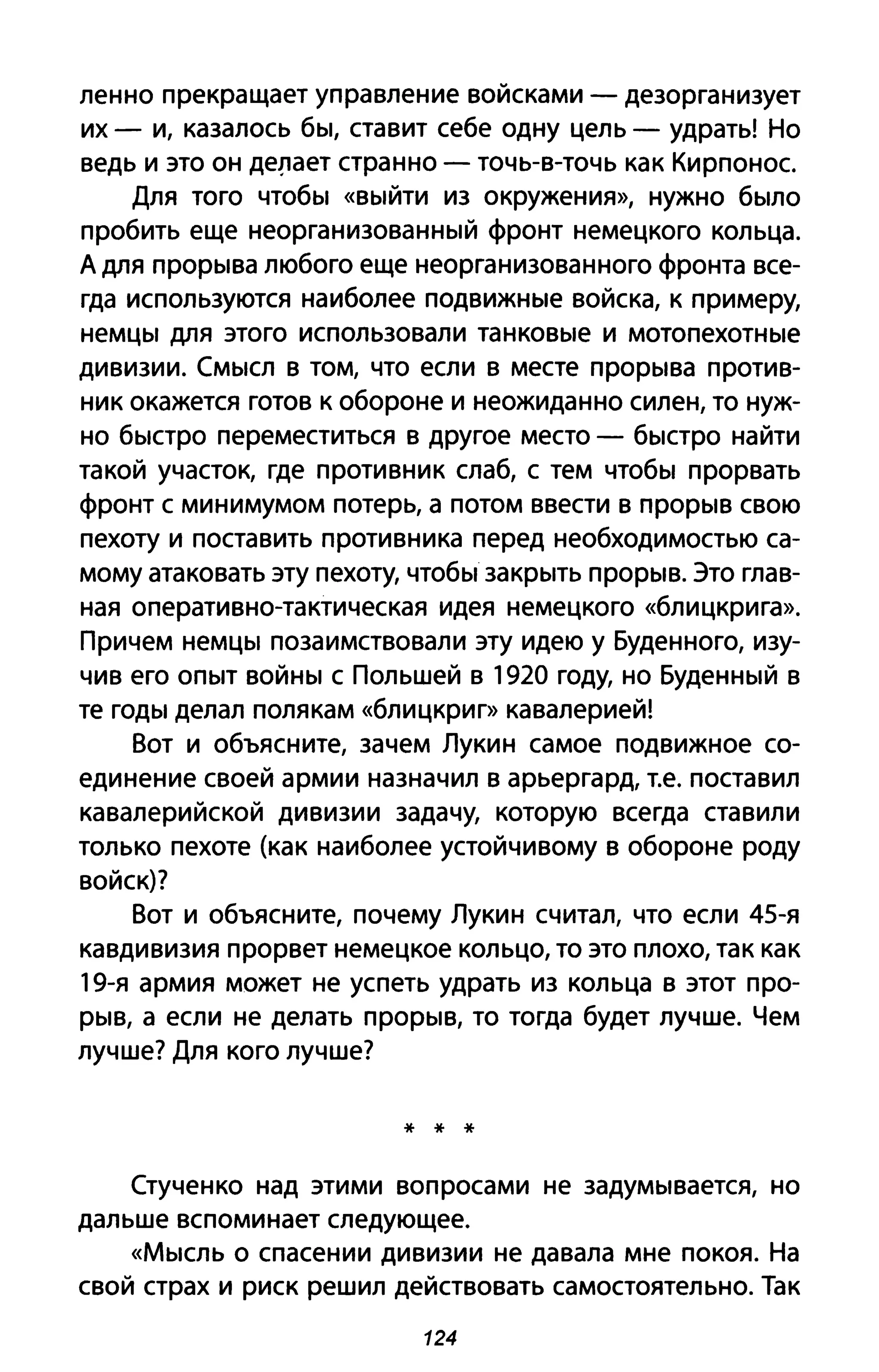 ленно прекращает управление войсками - дезорганизует
их - и, казалось бы, ставит себе одну цель - удрать! Но
ведь и это он де!lает странно - точь-в-точь как Кирпонос.
Для того чтобы «выйти из окружения», нужно было
пробить еще неорганизованный фронт немецкого кольца.
А для прорыва любого еще неорганизованного фронта все­
гда используются наиболее подвижные войска, к примеру,
немцы для этого использовали танковые и мотопехотные
дивизии. Смысл в том, что если в месте прорыва против­
ник окажется готов к обороне и неожиданно силен, то нуж­
но быстро переместиться в другое место - быстро найти
такой участок, где противник слаб, с тем чтобы прорвать
фронт с минимумом потерь, а потом ввести в прорыв свою
пехоту и поставить противника перед необходимостью са­
мому атаковать эту пехоту, чтобы закрыть прорыв. Это глав­
ная оперативно-тактическая идея немецкого «блицкрига».
Причем немцы позаимствовали эту идею у Буденного, изу­
чив его опыт войны с Польшей в 1920 году, но Буденный в
те годы делал полякам «блицкриг» кавалерией!
Вот и объясните, зачем Лукин самое подвижное со­
единение своей армии назначил в арьергард, Т.е. поставил
кавалерийской дивизии задачу, которую всегда ставили
только пехоте (как наиболее устойчивому в обороне роду
войск)?
Вот и объясните, почему Лукин считал, что если 45-я
кавдивизия прорвет немецкое кольцо, то это плохо, так как
19-я армия может не успеть удрать из кольца в этот про­
рыв, а если не делать прорыв, то тогда будет лучше. Чем
лучше? Для кого лучше?
* * *
Стученко над этими вопросами не задумывается, но
дальше вспоминает следующее.
«Мысль О спасении дивизии не давала мне покоя. На
свой страх и риск решил действовать самостоятельно. Так
124
 
