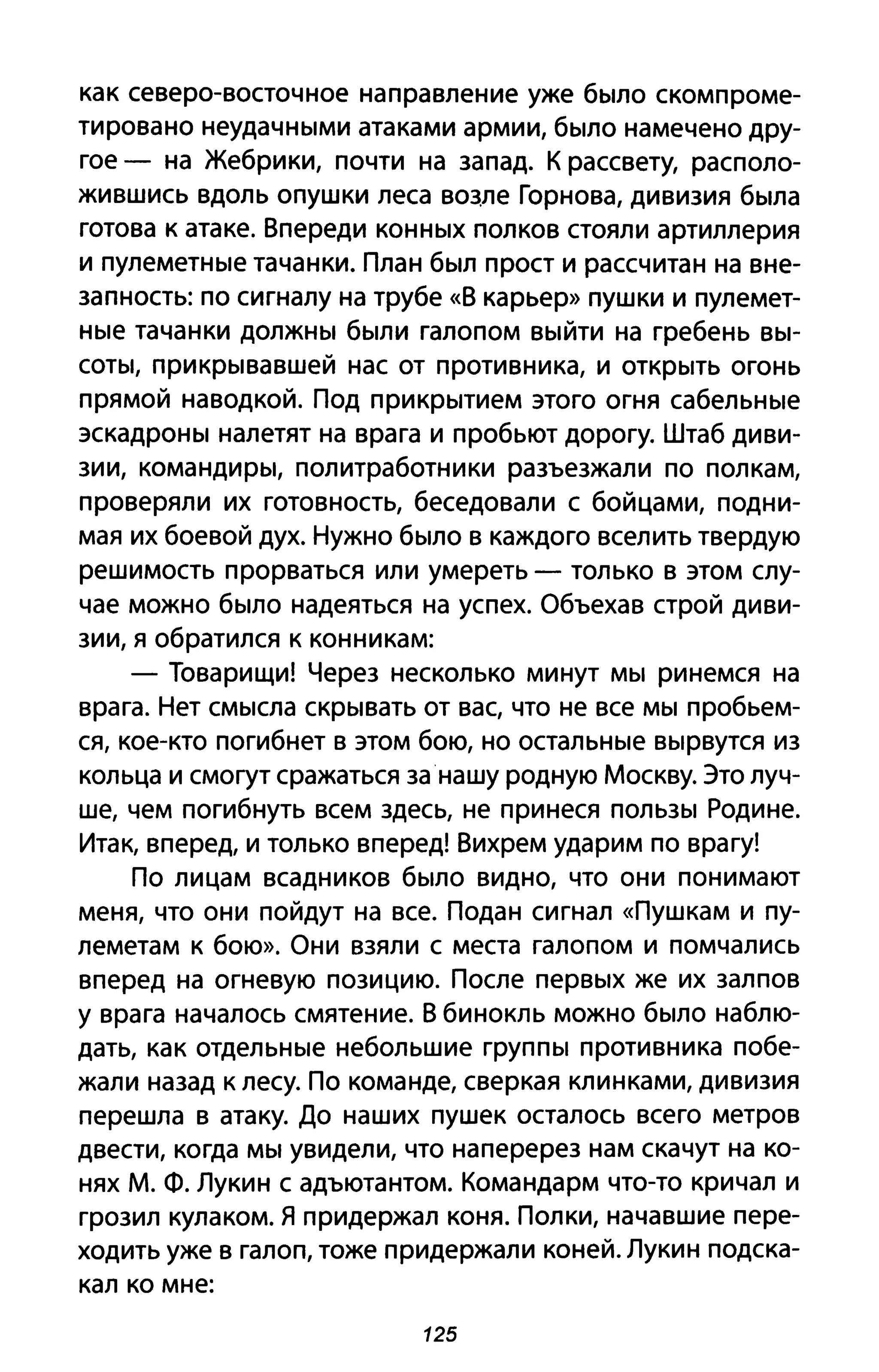 как северо-восточное направление уже было скомпроме­
тировано неудачными атаками армии, было намечено дру­
гое - на Жебрики, почти на запад. К рассвету, располо­
жившись вдоль опушки леса вщле Горнова, дивизия была
готова к атаке. Впереди конных полков стояли артиллерия
и пулеметные тачанки. План был прост и рассчитан на вне­
запность: по сигналу на трубе «В карьер» пушки и пулемет­
ные тачанки должны были галопом выйти на гребень вы­
соты, прикрывавшей нас от противника, и открыть огонь
прямой наводкой. Под прикрытием этого огня сабельные
эскадроны налетят на врага и пробьют дорогу. Штаб диви­
зии, командиры, политработники разъезжали по полкам,
проверяли их готовность, беседовали с бойцами, подни­
мая их боевой дух. Нужно было в каждого вселить твердую
решимость прорваться или умереть - только в этом слу­
чае можно было надеяться на успех. Объехав строй диви­
зии, я обратился к конникам:
- Товарищи! Через несколько минут мы ринемся на
врага. Нет смысла скрывать от вас, что не все мы пробьем­
ся, кое-кто погибнет в этом бою, но остальные вырвутся из
кольца и смогут сражаться за· нашу родную Москву. Это луч­
ше, чем погибнуть всем здесь, не принеся пользы Родине.
Итак, вперед, и только вперед! Вихрем ударим по врагу!
По лицам всадников было видно, что они понимают
меня, что они пойдут на все. Подан сигнал «Пушкам И пу­
леметам к бою». Они взяли с места галопом и помчались
вперед на огневую позицию. После первых же их залпов
у врага началось смятение. В бинокль можно было наблю­
дать, как отдельные небольшие группы противника побе­
жали назад к лесу. По команде, сверкая клинками, дивизия
перешла в атаку. До наших пушек осталось всего метров
двести, когда мы увидели, что наперерез нам скачут на ко­
нях М. Ф. Лукин с адъютантом. Командарм что-то кричал и
грозил кулаком. Я придержал коня. Полки, начавшие пере­
ходить уже в галоп, тоже придержали коней. Лукин подска­
кал ко мне:
125
 