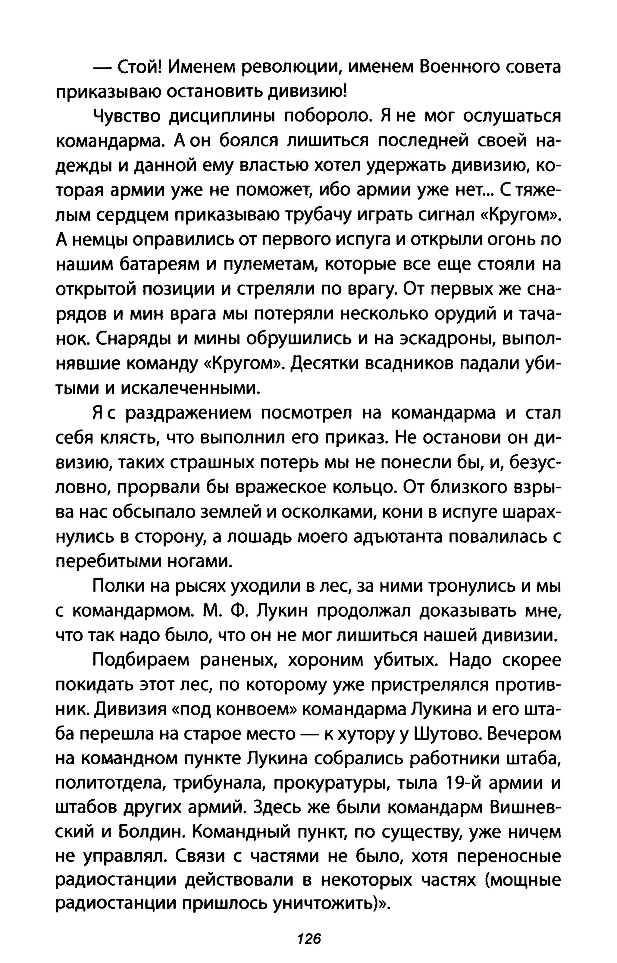 - Стой! Именем революции, именем Военного совета
приказываю остановить дивизию!
Чувство дисциплины побороло. Я не мог ослушаться
командарма. Д он боялся лишиться последней своей на­
дежды и данной ему властью хотел удержать дивизию, ко­
торая армии уже не поможет, ибо армии уже нет... С тяже­
лым сердцем приказываю трубачу играть сигнал «Кругом».
Д немцы оправились от первого испуга и открыли огонь по
нашим батареям и пулеметам, которые все еще стояли на
открытой позиции и стреляли по врагу. От первых же сна­
рядов и мин врага мы потеряли несколько орудий и тача­
нок. Снаряды и мины обрушились И на эскадроны, выпол­
нявшие команду «Кругом». Десятки всадников падали уби­
тыми и искалеченными.
Я с раздражением посмотрел на командарма и стал
себя клясть, что выполнил его приказ. Не останови он ди­
визию, таких страшных потерь мы не понесли бы, и, безус­
ловно, прорвали бы вражеское кольцо. От близкого взры­
ва нас обсыпало землей и осколками, кони в испуге шарах­
нулись в сторону, а лошадь моего адъютанта повалилась с
перебитыми ногами.
Полки на рысях уходили в лес, за ними тронулись и мы
С командармом. М. Ф. Лукин продолжал доказывать мне,
что так надо было, что он не мог лишиться нашей дивизии.
Подбираем раненых, хороним убитых. Надо скорее
покидать этот лес, по которому уже пристрелялся против­
ник. Дивизия «под конвоем» командарма Лукина и его шта­
ба перешла на старое место - к хутору у Шутово. Вечером
на командном пункте Лукина собрались работники штаба,
политотдела, трибунала, прокуратуры, тыла 19-й армии и
штабов других армий. Здесь же были командарм Вишнев­
ский и Болдин. Командный пункт, по существу, уже ничем
не управлял. Связи с частями не было, хотя переносные
радиостанции действовали в некоторых частях (мощные
радиостанции пришлось уничтожить)>>.
126
 