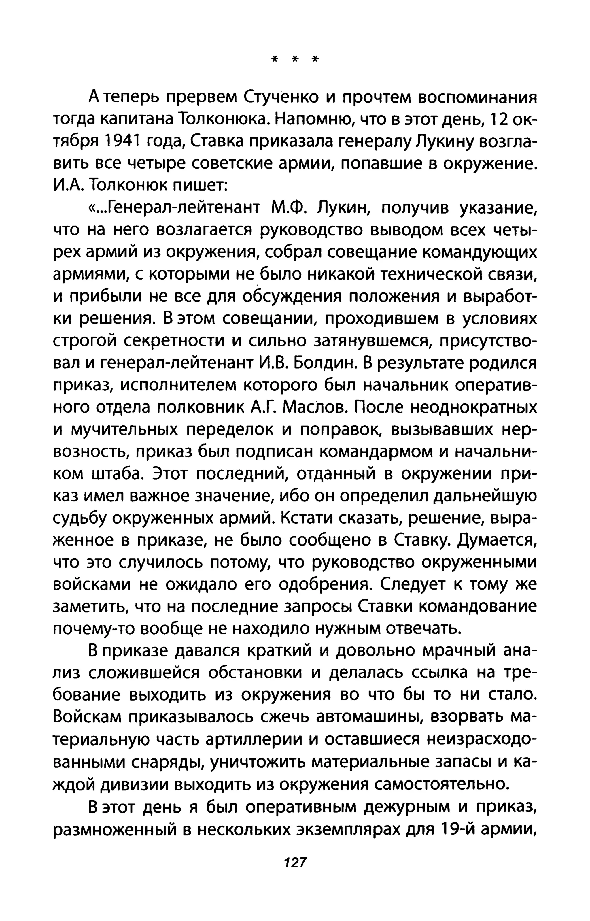 * * *
А теперь прервем Стученко и прочтем воспоминания
тогда капитана Толконюка. Напомню, что в этот день, 12 ок­
тября 1941 года, Ставка приказала генералу Лукину возгла­
вить все четыре советские армии, попавшие в окружение.
И.А. Толконюк пишет:
«...Генерал-леЙтенант М.Ф. Лукин, получив указание,
что на него возлагается руководство выводом всех четы­
рех армий из окружения, собрал совещание командующих
армиями, с которыми не было никакой технической связи,
и прибыли не все для обсуждения положения и выработ­
ки решения. В этом совещании, проходившем в условиях
строгой секретности и сильно затянувшемся, присутство­
вал и генерал-лейтенант И.В. Болдин. В результате родился
приказ, исполнителем которого был начальник оператив­
ного отдела полковник А.Г. Маслов. После неоднократных
и мучительных переделок и поправок, вызывавших нер­
возность, приказ был подписан командармом и начальни­
ком штаба. Этот последний, отданный в окружении при­
каз имел важное значение, ибо он определил дальнейшую
судьбу окруженных армий. Кстати сказать, решение, выра­
женное в приказе, не было сообщено в Ставку. Думается,
что это случилось потому, что руководство окруженными
войсками не ожидало его одобрения. Следует к тому же
заметить, что на последние запросы Ставки командование
почему-то вообще не находило нужным отвечать.
В приказе давался краткий и довольно мрачный ана­
лиз сложившейся обстановки и делалась ссылка на тре­
бование выходить из окружения во что бы то ни стало.
Войскам приказывалось сжечь автомашины, взорвать ма­
териальную часть артиллерии и оставшиеся неизрасходо­
ванными снаряды, уничтожить материальные запасы и ка­
ждой дивизии выходить из окружения самостоятельно.
В этот день я был оперативным дежурным и приказ,
размноженный в нескольких экземплярах для 19-й армии,
127
 