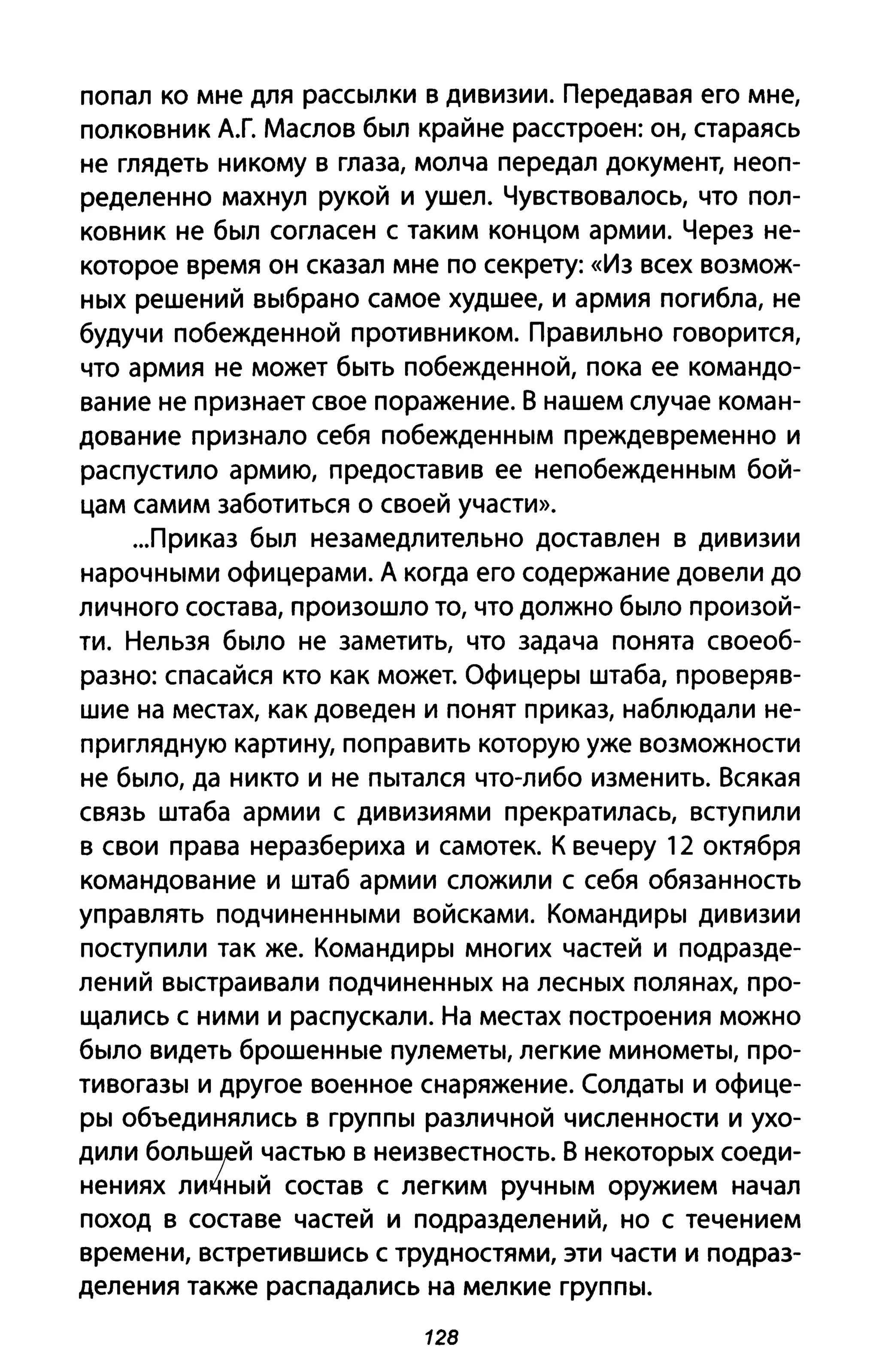 попал ко мне для рассылки в дивизии. Передавая его мне,
полковник А.Г. Маслов был крайне расстроен: он, стараясь
не глядеть никому в глаза, молча передал документ, неоп­
ределенно махнул рукой и ушел. Чувствовалось, что пол­
ковник не был согласен с таким концом армии. Через не­
которое время он сказал мне по секрету: «Из всех возмож­
ных решений выбрано самое худшее, и армия погибла, не
будучи побежденной противником. Правильно говорится,
что армия не может быть побежденной, пока ее командо­
вание не признает свое поражение. В нашем случае коман­
дование признало себя побежденным преждевременно и
распустило армию, предоставив ее непобежденным бой­
цам самим заботиться о своей участи».
...приказ был незамедлительно доставлен в дивизии
нарочными офицерами. А когда его содержание довели до
личного состава, произошло то, что должно было произой­
ти. Нельзя было не заметить, что задача понята своеоб­
разно: спасайся кто как может. Офицеры штаба, проверяв­
шие на местах, как доведен и понят приказ, наблюдали не­
приглядную картину, поправить которую уже возможности
не было, да никто и не пытался что-либо изменить. Всякая
связь штаба армии с дивизиями прекратилась, вступили
в свои права неразбериха и самотек. К вечеру 12 октября
командование и штаб армии сложили с себя обязанность
управлять подчиненными войсками. Командиры дивизии
поступили так же. Командиры многих частей и подразде­
лений выстраивали подчиненных на лесных полянах, про­
щались с ними и распускали. На местах построения можно
было видеть брошенные пулеметы, легкие минометы, про­
тивогазы и другое военное снаряжение. Солдаты и офице­
ры объединялись в группы различной численности и ухо­
дили БОЛЬШfЙ ;астью в неизвестность. В некоторых соеди­
нениях ли~ныи состав с легким ручным оружием начал
поход в составе частей и подразделений, но с течением
времени, встретившись с трудностями, эти части и подраз­
деления также распадались на мелкие группы.
128
 