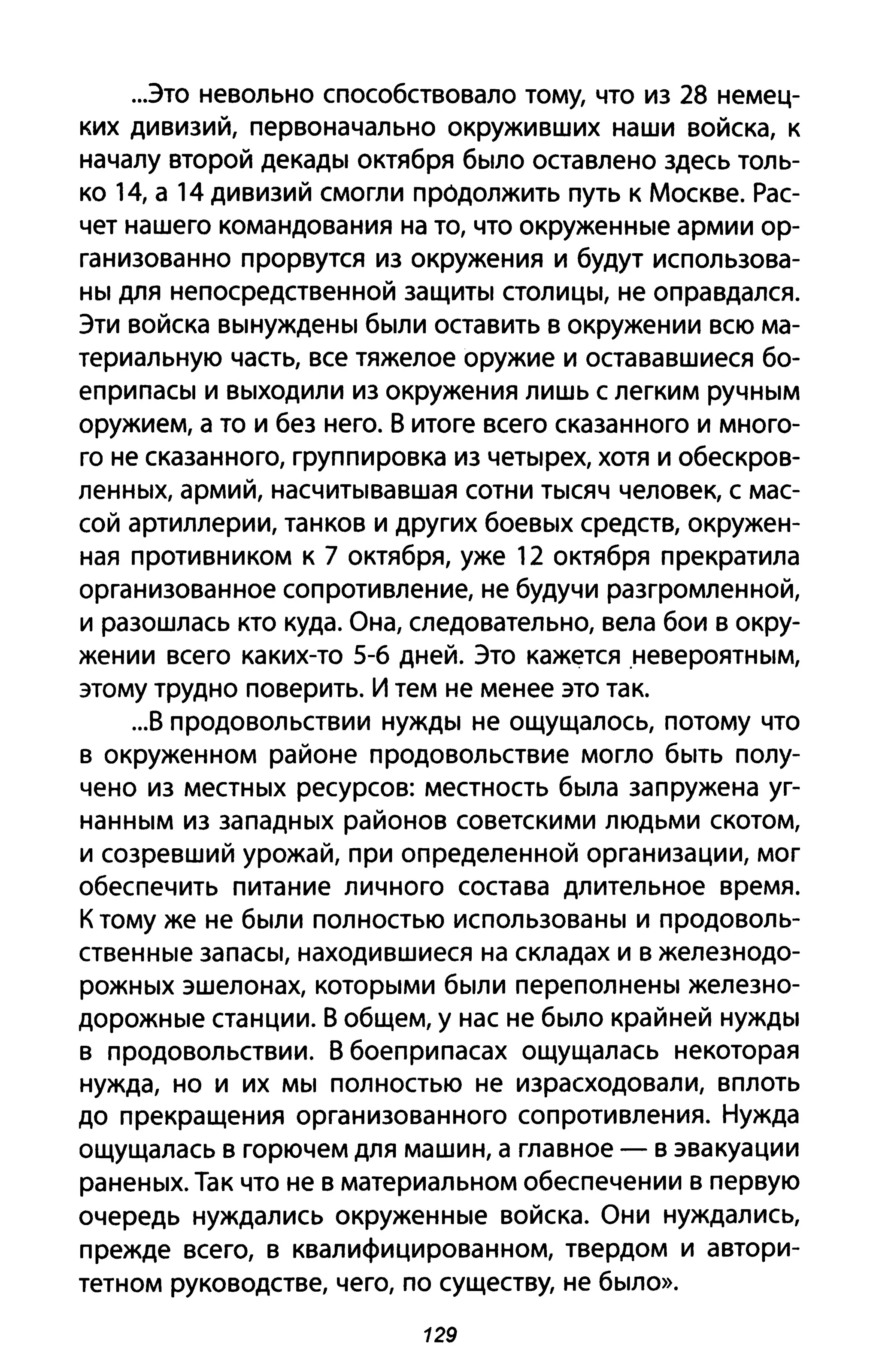...это невольно способствовало тому, что из 28 немец­
ких дивизий, первоначально окруживших наши войска, к
началу второй декады октября было оставлено здесь толь­
ко 14, а 14 дивизий смогли продолжить путь к Москве. Рас­
чет нашего командования на то, что окруженные армии ор­
ганизованно прорвутся из окружения и будут использова­
ны для непосредственной защиты столицы, не оправдался.
Эти войска вынуждены были оставить в окружении всю ма­
териальную часть, все тяжелое оружие и остававшиеся бо­
еприпасы и выходили из окружения лишь с легким ручным
оружием, а то и без него. 8 итоге всего сказанного и много­
го не сказанного, группировка из четырех, хотя и обескров­
ленных, армий, насчитывавшая сотни тысяч человек, с мас­
сой артиллерии, танков и других боевых средств, окружен­
ная противником к 7 октября, уже 12 октября прекратила
организованное сопротивление, не будучи разгромленной,
и разошлась кто куда. Она, следовательно, вела бои в окру­
жении всего каких-то 5-6 дней. Это кажется ,невероятным,
этому трудно поверить. И тем не менее это так.
...8 продовольствии нужды не ощущалось, потому что
в окруженном районе продовольствие могло быть полу­
чено из местных ресурсов: местность была запружена уг­
нанным из западных районов советскими людьми скотом,
и созревший урожай, при определенной организации, мог
обеспечить питание личного состава длительное время.
К тому же не были полностью использованы и продоволь­
ственные запасы, находившиеся на складах и в железнодо­
рожных эшелонах, которыми были переполнены железно­
дорожные станции. 8 общем, у нас не было крайней нужды
в продовольствии. 8 боеприпасах ощущалась некоторая
нужда, но и их мы полностью не израсходовали, вплоть
до прекращения организованного сопротивления. Нужда
ощущалась в горючем для машин, а главное - в эвакуации
раненых. Так что не в материальном обеспечении в первую
очередь нуждались окруженные войска. Они нуждались,
прежде всего, в квалифицированном, твердом и автори­
тетном руководстве, чего, по существу, не было».
129
 