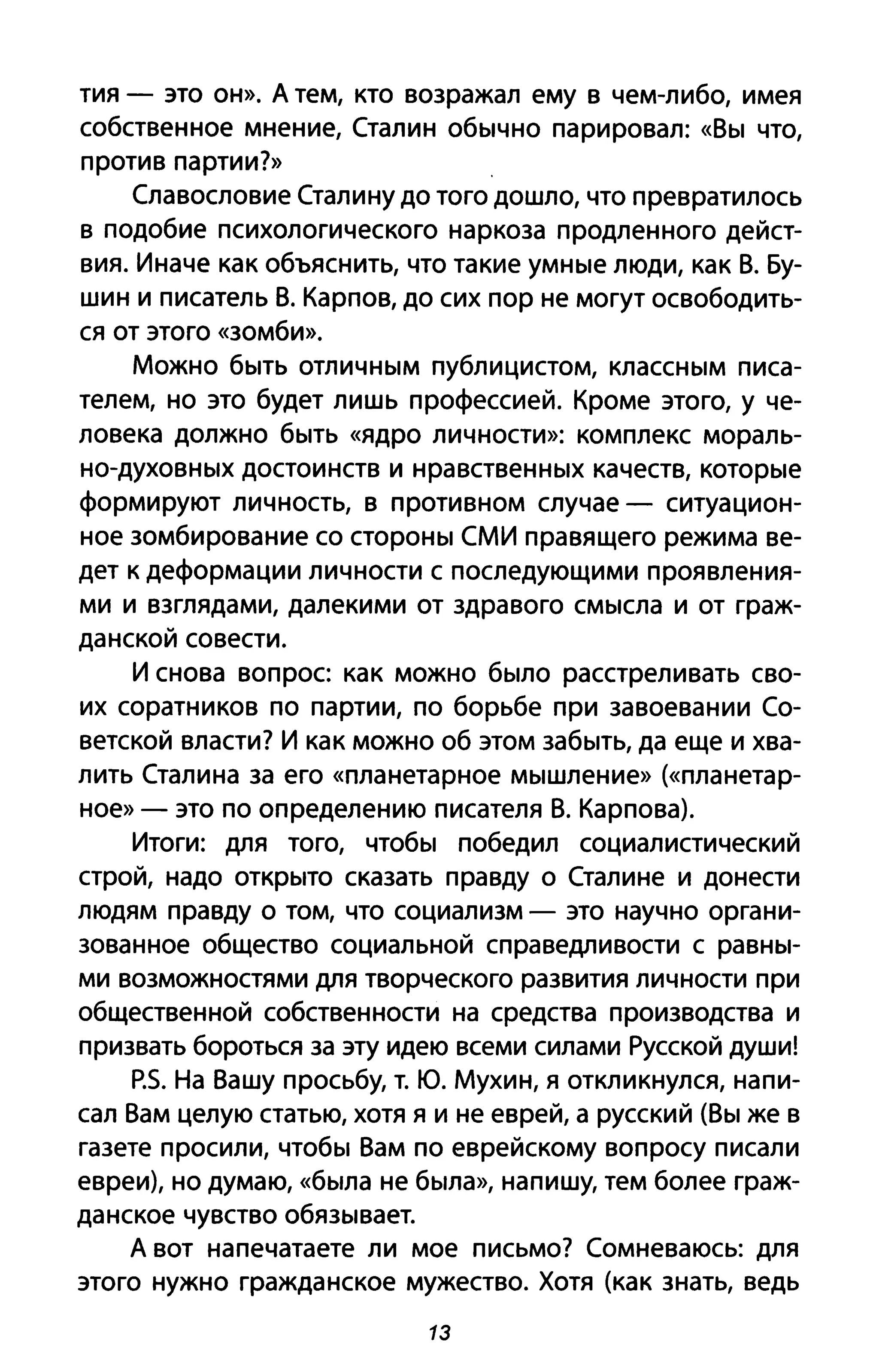 тия - это он». А тем, кто возражал ему в чем-либо, имея
собственное мнение, Сталин обычно парировал: «Вы что,
против партии?»
Славословие Сталину до того дошло, что превратилось
в подобие психологического наркоза продленного дейст­
вия. Иначе как объяснить, что такие умные люди, как В. Бу­
шин и писатель В. Карпов, до сих пор не могут освободить­
ся от этого «зомби».
Можно быть отличным публицистом, классным писа­
телем, но это будет лишь профессиеЙ. Кроме этого, у че­
ловека должно быть «ядро личности»: комплекс мораль­
но-духовных достоинств и нравственных качеств, которые
формируют личность, в противном случае - ситуацион­
ное зомбирование со стороны СМИ правящего режима ве­
дет к деформации личности с последующими проявления­
ми и взглядами, далекими от здравого смысла и от граж­
данской совести.
И снова вопрос как можно было расстреливать сво­
их соратников по партии, по борьбе при завоевании Со­
ветской власти? И как можно об этом забыть, да еще и хва­
лить Сталина за его «планетарное мышление» (<<планетар­
ное» - это по определению писателя В. Карпова).
Итоги: для того, чтобы победил социалистический
строй, надо открыто сказать правду о Сталине и донести
людям правду о том, что социализм - это научно органи­
зованное общество социальной справедливости с равны­
ми возможностями для творческого развития личности при
общественной собственности на средства производства и
призвать бороться за эту идею всеми силами Русской души!
p.s. На Вашу просьбу, т. Ю. Мухин, Я откликнулся, напи­
сал Вам целую статью, хотя я и не еврей, а русский (Вы же в
газете просили, чтобы Вам по еврейскому вопросу писали
евреи), но думаю, «была не была», напишу, тем более граж­
данское чувство обязывает.
А вот напечатаете ли мое письмо? Сомневаюсь: для
этого нужно гражданское мужество. Хотя (как знать, ведь
13
 
