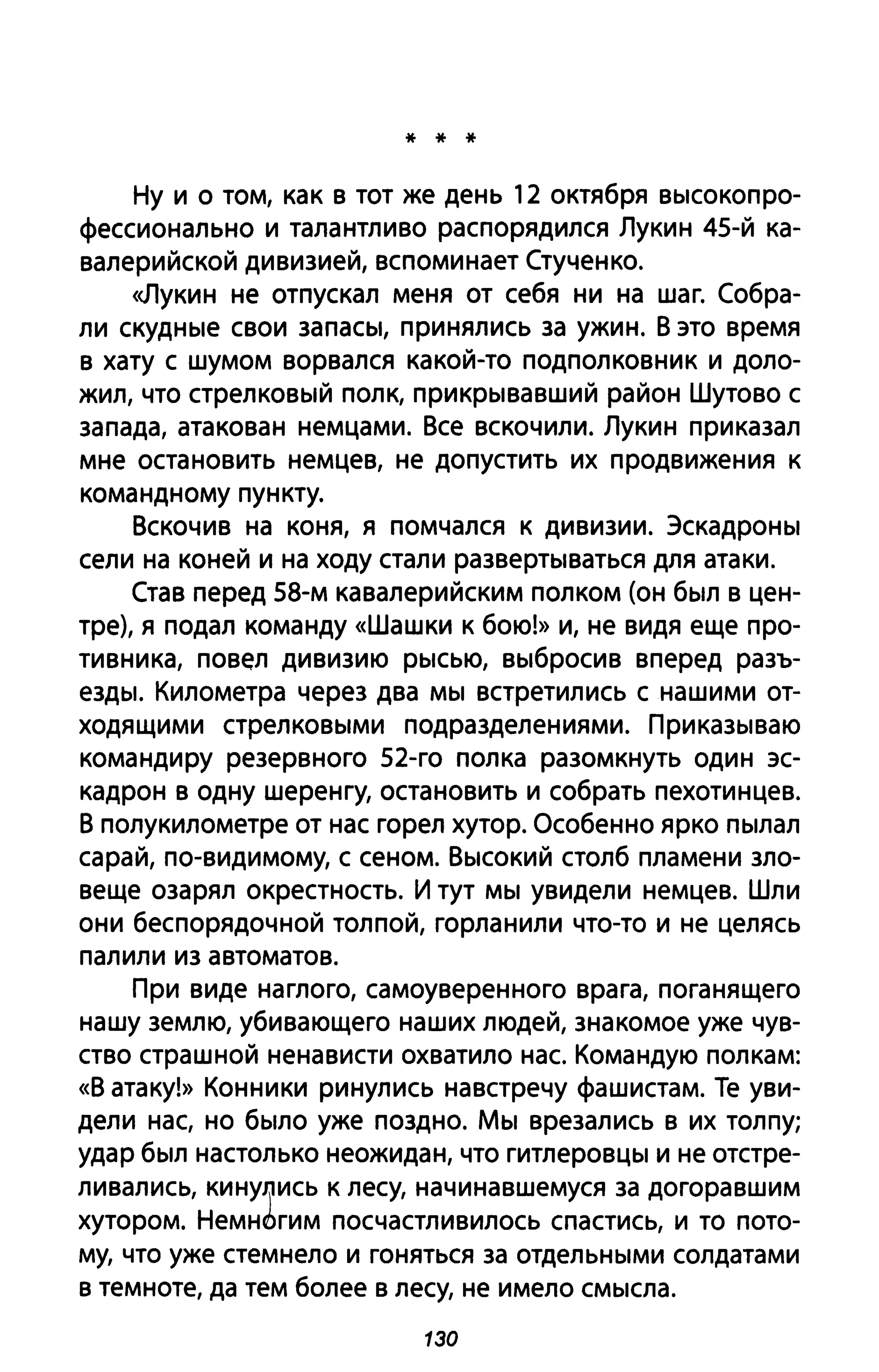 * * *
Ну и о том, как в тот же день 12 октября высокопро­
фессионально и талантливо распорядился Лукин 45-й ка­
валерийской дивизией, вспоминает Стученко.
<<Лукин не отпускал меня от себя ни на шаг. Собра­
ли скудные свои запасы, принялись за ужин. В это время
в хату с шумом ворвался какой-то подполковник и доло­
ЖИЛ, что стрелковый полк, прикрывавший район Шутово с
запада, атакован немцами. Все вскочили. Лукин приказал
мне остановить немцев, не допустить их продвижения к
командному пункту.
Вскочив на коня, я помчался к дивизии. Эскадроны
сели на коней и на ходу стали развертываться для атаки.
Став перед 58-м кавалерийским полком (он был в цен­
тре), я подал команду «Шашки К бою!» и, не видя еще про­
тивника, повел дивизию рысью, выбросив вперед разъ­
езды. Километра через два мы встретились с нашими от­
ходящими стрелковыми подразделениями. Приказываю
командиру резервного 52-го полка разомкнуть один эс­
кадрон в одну шеренгу, остановить и собрать пехотинцев.
В полукилометре от нас горел хутор. Особенно ярко пылал
сарай, по-видимому, с сеном. Высокий столб пламени зло­
веще озарял окрестность. И тут мы увидели немцев. Шли
они беспорядочной толпой, горланили что-то и не целясь
палили из автоматов.
При виде наглого, самоуверенного врага, поганящего
нашу землю, убивающего наших людей, знакомое уже чув­
ство страшной ненависти охватило нас. Командую полкам:
«В атаку!» Конники ринулись навстречу фашистам. Те уви­
дели нас, но было уже поздно. Мы врезались в их толпу;
удар был настолько неожидан, что гитлеровцы и не отстре­
ливались, кину~ись к лесу, начинавшемуся за догоравшим
хутором. Немн6гим посчастливилось спастись, и то пото­
му, что уже стемнело и гоняться за отдельными солдатами
в темноте, да тем более в лесу, не имело смысла.
130
 