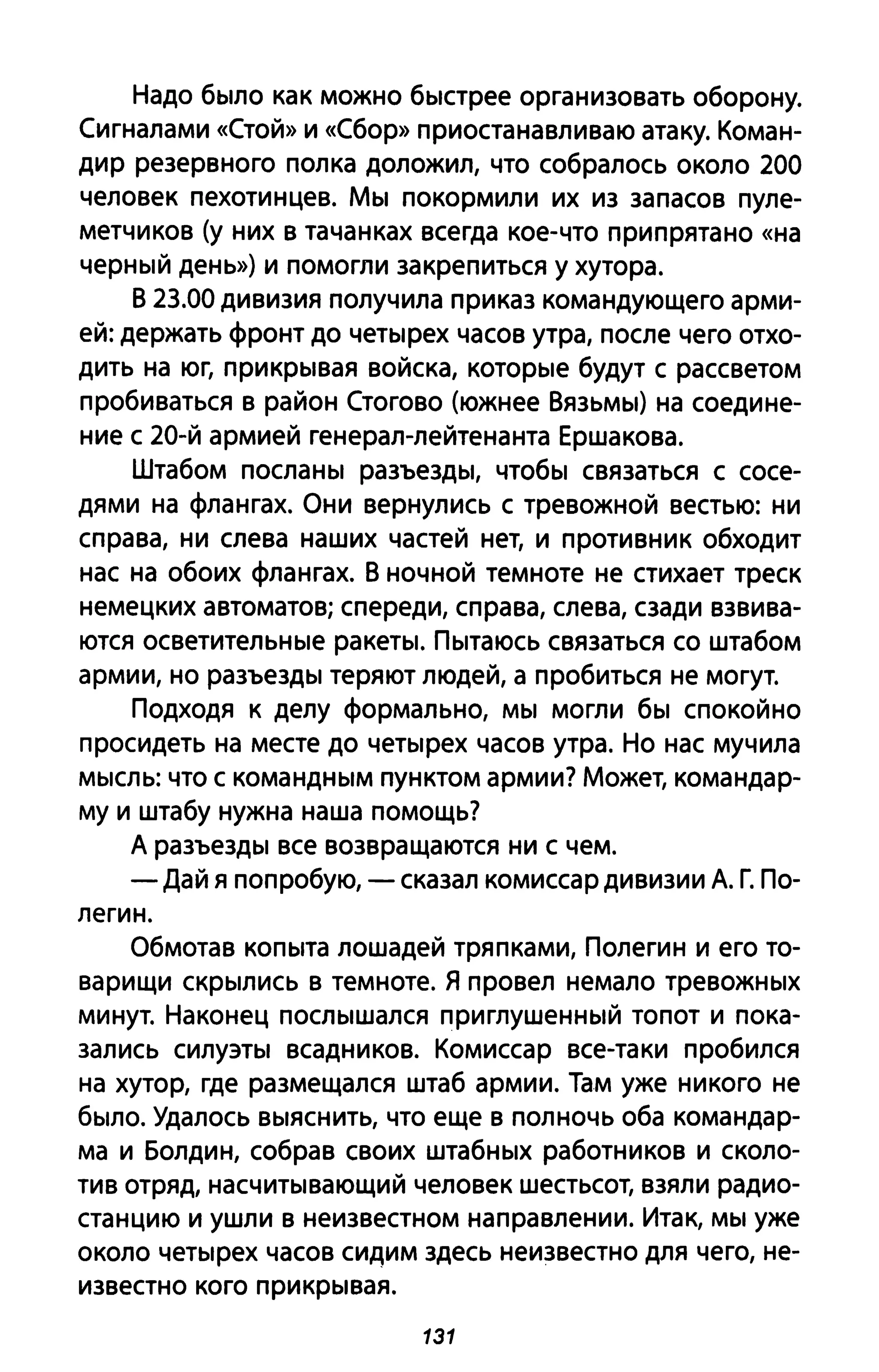 Надо было как можно быстрее организовать оборону.
Сигналами «Стой» и «Сбор» приостанавливаю атаку. Коман­
дир резервного полка доложил, что собралось около 200
человек пехотинцев. Мы покормили их из запасов пуле­
метчиков (у них в тачанках всегда кое-что припрятано «на
черный день») и помогли закрепиться у хутора.
В 23.00 дивизия получила приказ командующего арми­
ей: держать фронт до четырех часов утра, после чего отхо­
дить на юг, прикрывая войска, которые будут с рассветом
пробиваться в район Стогово (южнее Вязьмы) на соедине­
ние с 20-й армией генерал-лейтенанта Ершакова.
Штабом посланы разъезды, чтобы связаться с сосе­
дями на флангах. Они вернулись с тревожной вестью: ни
справа, ни слева наших частей нет, и противник обходит
нас на обоих флангах. В ночной темноте не стихает треск
немецких автоматов; спереди, справа, слева, сзади взвива­
ются осветительные ракеты. Пытаюсь связаться со штабом
армии, но разъезды теряют людей, а пробиться не могут.
Подходя к делу формально, мы могли бы спокойно
просидеть на месте до четырех часов утра. Но нас мучила
мысль: что с командным пунктом армии? Может, командар­
му и штабу нужна наша помощь?
А разъезды все возвращаются ни с чем.
- Дай я попробую, - сказал комиссар дивизии А. Г. По­
легин.
Обмотав копыта лошадей тряпками, Полегин и его то­
варищи скрылись в темноте. Я провел немало тревожных
минут. Наконец послышался приглушенный топот и пока­
зались силуэты всадников. Комиссар все-таки пробился
на хутор, где размещался штаб армии. Там уже никого не
было. Удалось выяснить, что еще в полночь оба командар­
ма и Болдин, собрав своих штабных работников и сколо­
тив отряд, насчитывающий человек шестьсот, взяли радио­
станцию и ушли в неизвестном направлении. Итак, мы уже
около четырех часов сидим здесь неизвестно для чего, не­
известно кого прикрывая.
131
 
