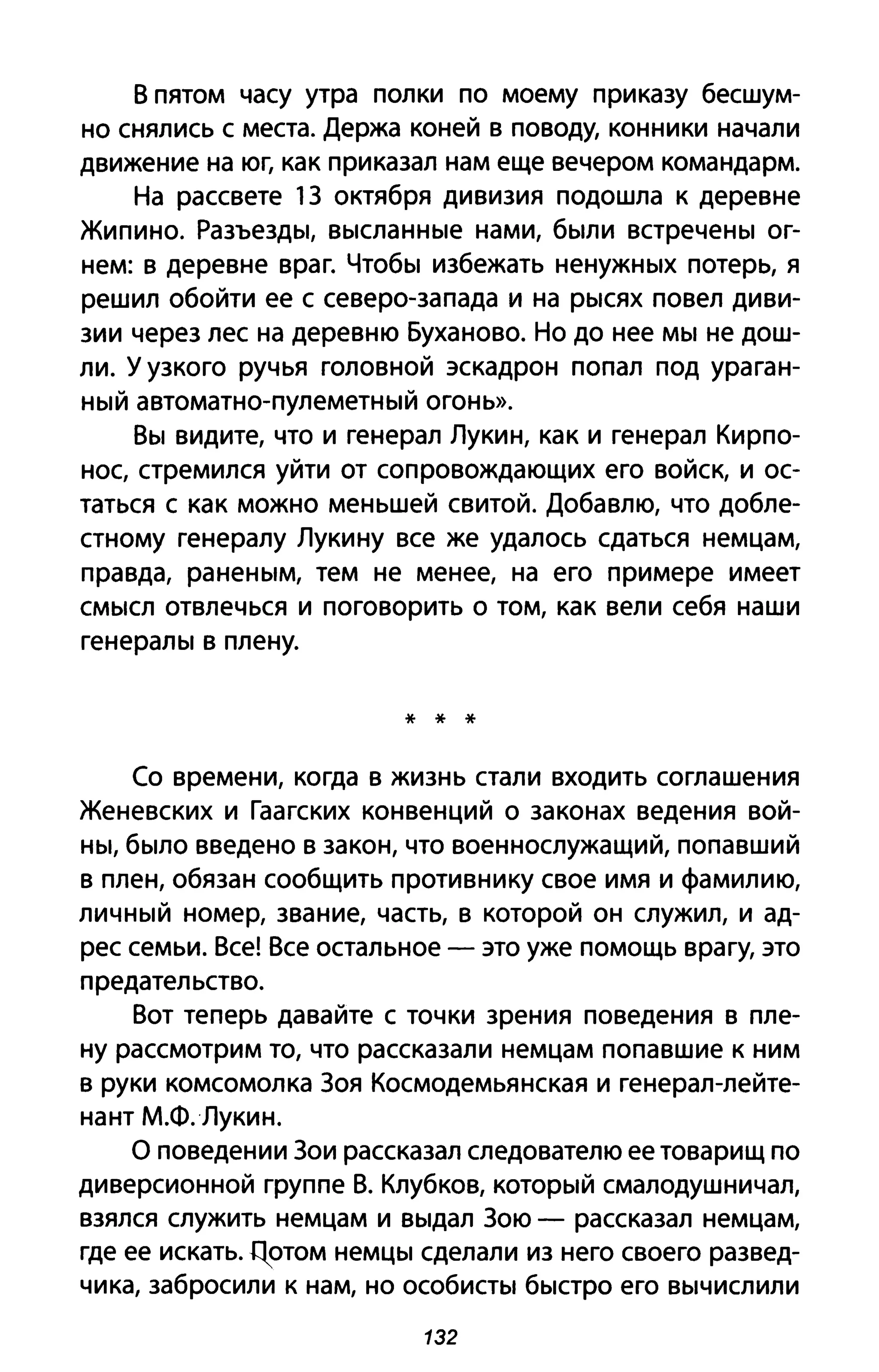 В пятом часу утра полки по моему приказу бесшум­
но снялись с места. Держа коней в поводу, конники начали
движение на юг, как приказал нам еще вечером командарм.
На рассвете 1З октября дивизия подошла к деревне
Жипино. Разъезды, высланные нами, были встречены ог­
нем: в деревне враг. Чтобы избежать ненужных потерь, я
решил обойти ее с северо-запада и на рысях повел диви­
зии через лес на деревню Буханово. Но до нее мы не дош­
ли. У узкого ручья головной эскадрон попал под ураган­
ный автоматно-пулеметный огонь».
Вы видите, что и генерал Лукин, как и генерал Кирпо­
нос, стремился уйти от сопровождающих его войск, и ос­
таться с как можно меньшей свитой. Добавлю, что добле­
стному генералу Лукину все же удалось сдаться немцам,
правда, раненым, тем не менее, на его примере имеет
смысл отвлечься и поговорить о том, как вели себя наши
генералы в плену.
* * *
Со времени, когда в жизнь стали входить соглашения
Женевских и Гаагских конвенций о законах ведения вой­
ны, было введено в закон, что военнослужащий, попавший
в плен, обязан сообщить противнику свое имя и фамилию,
личный номер, звание, часть, в которой он служил, и ад­
рес семьи. Все! Все остальное - это уже помощь врагу, это
предательство.
Вот теперь давайте с точки зрения поведения в пле­
ну рассмотрим то, что рассказали немцам попавшие к ним
в руки комсомолка Зоя Космодемьянская и генерал-лейте­
нант М.Ф.Лукин.
О поведении Зои рассказал следователю ее товарищ по
диверсионной группе В. Клубков, который смалодушничал,
взялся служить немцам и выдал Зою - рассказал немцам,
где ее искать. Цотом немцы сделали из него своего развед­
чика, забросили к нам, но особисты быстро его вычислили
132
 