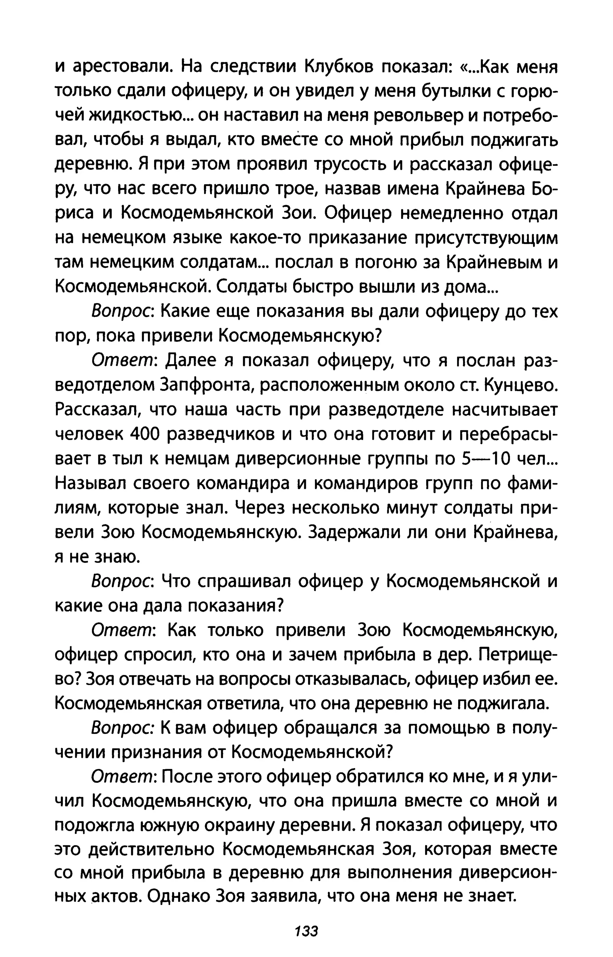 и арестовали. На следствии Клубков показал: «...Как меня
только сдали офицеру, и он увидел у меня бутылки с горю­
чей жидкостью... он наставил на меня револьвер и потребо­
вал, чтобы я выдал, кто вместе со мной прибыл поджигать
деревню. Я при этом проявил трусость и рассказал офице­
ру, что нас всего пришло трое, назвав имена Крайнева Бо­
риса и Космодемьянской Зои. Офицер немедленно отдал
на немецком языке какое-то приказание присутствующим
там немецким солдатам... послал в погоню за Крайневым и
Космодемьянской. Солдаты быстро вышли из дома...
Воnрос: Какие еще показания вы дали офицеру до тех
пор, пока привели Космодемьянскую?
Ответ: Далее я показал офицеру, что я послан раз­
ведотделом Запфронта, расположенным около ст. Кунцево.
Рассказал, что наша часть при разведотделе насчитывает
человек 400 разведчиков и что она готовит и перебрасы­
вает в тыл к немцам диверсионные группы по 5-1 О чел...
Называл своего командира и командиров групп по фами­
лиям, которые знал. Через несколько минут солдаты при­
вели Зою Космодемьянскую. Задержали ли они Крайнева,
я не знаю.
Воnрос: Что спрашивал офицер у Космодемьянской и
какие она дала показания?
Ответ: Как только привели Зою Космодемьянскую,
офицер спросил, кто она и зачем прибыла в дер. Петрище­
во? Зоя отвечать на вопросы отказывалась, офицер избил ее.
Космодемьянская ответила, что она деревню не поджигала.
Вопрос К вам офицер обращался за помощью в полу­
чении признания от Космодемьянской?
Ответ: После этого офицер обратился ко мне, и я ули­
чил Космодемьянскую, что она пришла вместе со мной и
подожгла южную окраину деревни. Я показал офицеру, что
это действительно Космодемьянская Зоя, которая вместе
со мной прибыла в деревню для выполнения диверсион­
ных актов. Однако Зоя заявила, что она меня не знает.
1ЗЗ
 