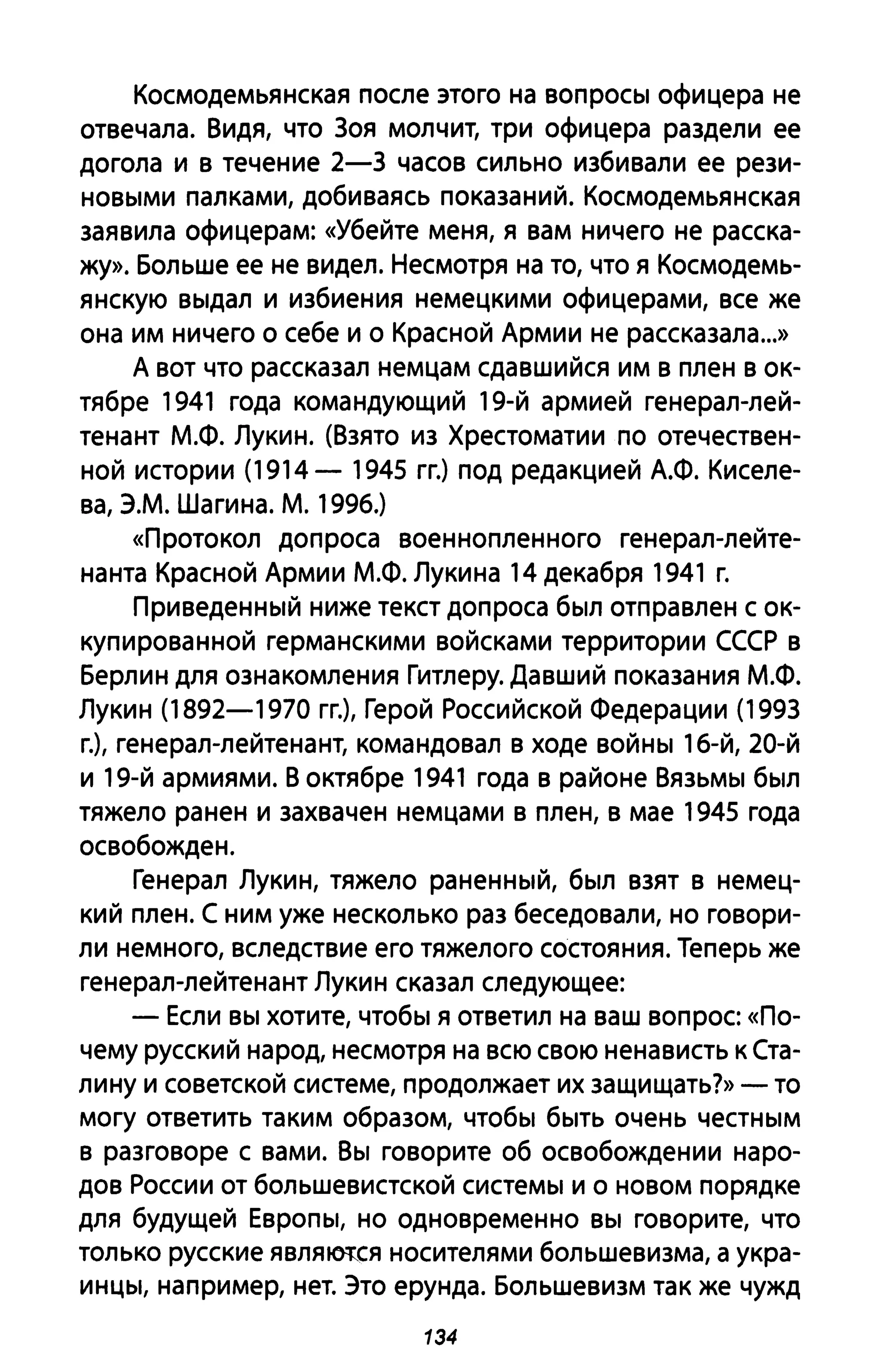 Космодемьянская после этого на вопросы офицера не
отвечала. Видя, что 30Я молчит, три офицера раздели ее
догола и в течение 2-3 часов сильно избивали ее рези­
новыми палками, добиваясь показаниЙ. Космодемьянская
заявила офицерам: «Убейте меня, я вам ничего не расска­
жу». Больше ее не видел. Несмотря на то, что я Космодемь­
янскую выдал и избиения немецкими офицерами, все же
она им ничего о себе и о Красной Армии не рассказала...»
А вот что рассказал немцам сдавшийся им в плен в ок­
тябре 1941 года командующий 19-й армией генерал-лей­
тенант М.Ф. Лукин. (Взято из Хрестоматии по отечествен­
ной истории (1914 - 1945 гг.) под редакцией А.Ф. Киселе­
ва, Э.М. Шаги на. М. 1996.)
«Протокол допроса военнопленного генерал-лейте­
нанта Красной Армии М.Ф. Лукина 14 декабря 1941 г.
Приведенный ниже текст допроса был отправлен с ок­
купированной германскими войсками территории СССР в
Берлин для ознакомления Гитлеру. Давший показания М.Ф.
Лукин (1892-1970 гг.), Герой Российской Федерации (1993
г.), генерал-лейтенант, командовал в ходе войны 16-й, 20-й
и 19-й армиями. В октябре 1941 года в районе Вязьмы был
тяжело ранен и захвачен немцами в плен, в мае 1945 года
освобожден.
Генерал Лукин, тяжело раненный, был взят в немец­
кий плен. С ним уже несколько раз беседовали, но говори­
ли немного, вследствие его тяжелого состояния. Теперь же
генерал-лейтенант Лукин сказал следующее:
- Если вы хотите, чтобы я ответил на ваш вопрос: «По­
чему русский народ, несмотря на всю свою ненависть к Ста­
лину и советской системе, продолжает их защищать?» - то
могу ответить таким образом, чтобы быть очень честным
в разговоре с вами. Вы говорите об освобождении наро­
дов России от большевистской системы и о новом порядке
для будущей Европы, но одновременно вы говорите, что
только русские явля~ся носителями большевизма, а укра­
инцы, например, нет. Это ерунда. Большевизм так же чужд
134
 