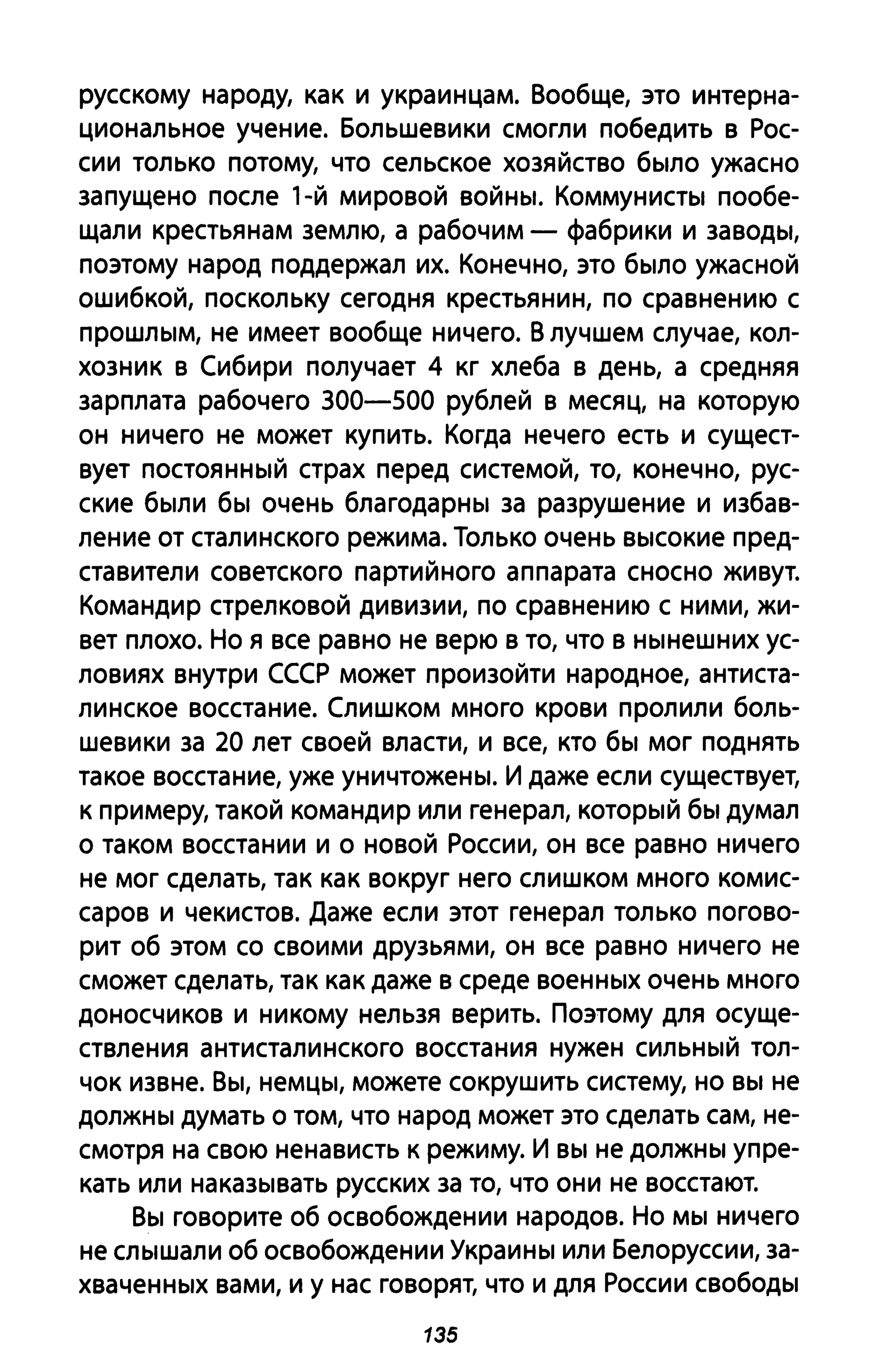 русскому народу, как и украинцам. Вообще, это интерна­
циональное учение. Большевики смогли победить в Рос­
сии только потому, что сельское хозяйство было ужасно
запущено после l-й мировой войны. Коммунисты пообе­
щали крестьянам землю, а рабочим - фабрики и заводы,
поэтому народ поддержал их. Конечно, это было ужасной
ошибкой, поскольку сегодня крестьянин, по сравнению с
прошлым, не имеет вообще ничего. В лучшем случае, кол­
хозник в Сибири получает 4 кг хлеба в день, а средняя
зарплата рабочего 300-500 рублей в месяц, на которую
он ничего не может купить. Когда нечего есть и сущест­
вует постоянный страх перед системой, то, конечно, рус­
ские были бы очень благодарны за разрушение и избав­
ление от сталинского режима. Только очень высокие пред­
ставители советского партийного аппарата сносно живут.
Командир стрелковой дивизии, по сравнению с ними, жи­
вет плохо. Но я все равно не верю в то, что в нынешних ус­
ловиях внутри СССР может произойти народное, антиста­
линское восстание. Слишком много крови пролили боль­
шевики за 20 лет своей власти, и все, кто бы мог поднять
такое восстание, уже уничтожены. И даже если существует,
к примеру, такой командир или генерал, который бы думал
о таком восстании и о новой России, он все равно ничего
не мог сделать, так как вокруг него слишком много комис­
саров и чекистов. Даже если этот генерал только погово­
рит об этом со своими друзьями, он все равно ничего не
сможет сделать, так как даже в среде военных очень много
доносчиков и никому нельзя верить. Поэтому для осуще­
ствления антисталинского восстания нужен сильный тол­
чок извне. Вы, немцы, можете сокрушить систему, но вы не
должны думать о том, что народ может это сделать сам, не­
смотря на свою ненависть к режиму. И вы не должны упре­
кать или наказывать русских за то, что они не восстают.
Вы говорите об освобождении народов. Но мы ничего
не слышали об освобождении Украины или Белоруссии, за­
хваченных вами, и у нас говорят, что и для России свободы
135
 