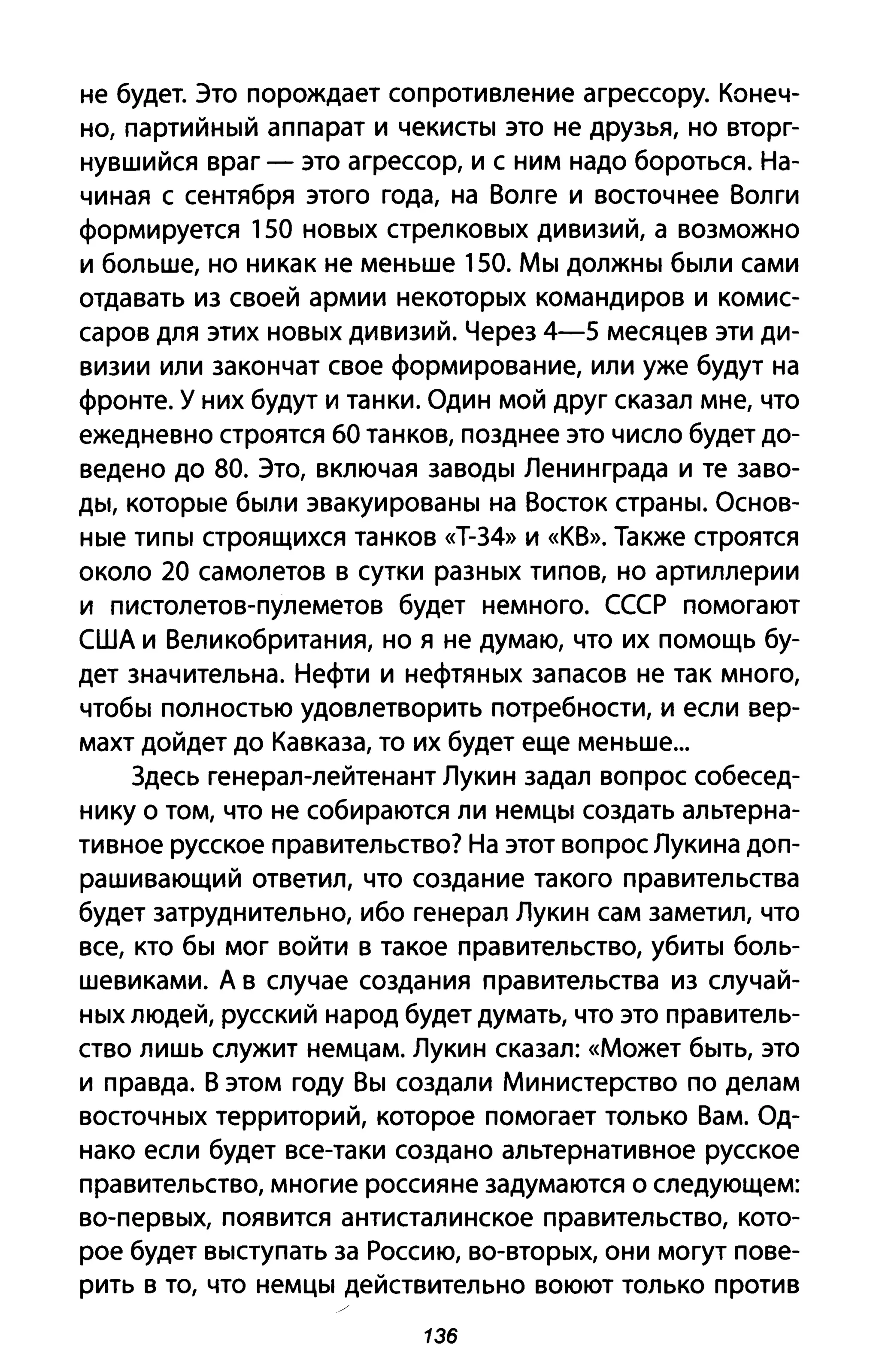 не будет. Это порождает сопротивление агрессору. Конеч­
но, партийный аппарат и чекисты это не друзья, но вторг­
нувшийся враг - это агрессор, и с ним надо бороться. На­
чиная с сентября этого года, на Волге и восточнее Волги
формируется 150 новых стрелковых дивизий, а возможно
и больше, но никак не меньше 150. Мы должны были сами
отдавать из своей армии некоторых командиров и комис­
саров для этих новых дивизий. Через 4-5 месяцев эти ди­
визии или закончат свое формирование, или уже будут на
фронте. У них будут и танки. Один мой друг сказал мне, что
ежедневно строятся 60 танков, позднее это число будет до­
ведено до 80. Это, включая заводы Ленинграда и те заво­
ды, которые были эвакуированы на Восток страны. Основ­
ные типы строящихся танков «Т-З4» и «КВ». Также строятся
около 20 самолетов в сутки разных типов, но артиллерии
и пистолетов-пулеметов будет немного. СССР помогают
США и Великобритания, но я не думаю, что их помощь бу­
дет значительна. Нефти и нефтяных запасов не так много,
чтобы полностью удовлетворить потребности, и если вер­
махт дойдет до Кавказа, то их будет еще меньше...
Здесь генерал-лейтенант Лукин задал вопрос собесед­
нику о том, что не собираются ли немцы создать альтерна­
тивное русское правительство? На этот вопрос Лукина доп­
рашивающий ответил, что создание такого правительства
будет затруднительно, ибо генерал Лукин сам заметил, что
все, кто бы мог войти в такое правительство, убиты боль­
шевиками. А в случае создания правительства из случай­
ных людей, русский народ будет думать, что это правитель­
ство лишь служит немцам. Лукин сказал: «Может быть, это
и правда. В этом году Вы создали Министерство по делам
восточных территорий, которое помогает только Вам. Од­
нако если будет все-таки создано альтернативное русское
правительство, многие россияне задумаются о следующем:
во-первых, появится антисталинское правительство, кото­
рое будет выступать за Россию, во-вторых, они могут пове­
рить в то, что немцы действительно воюют только против
136
 