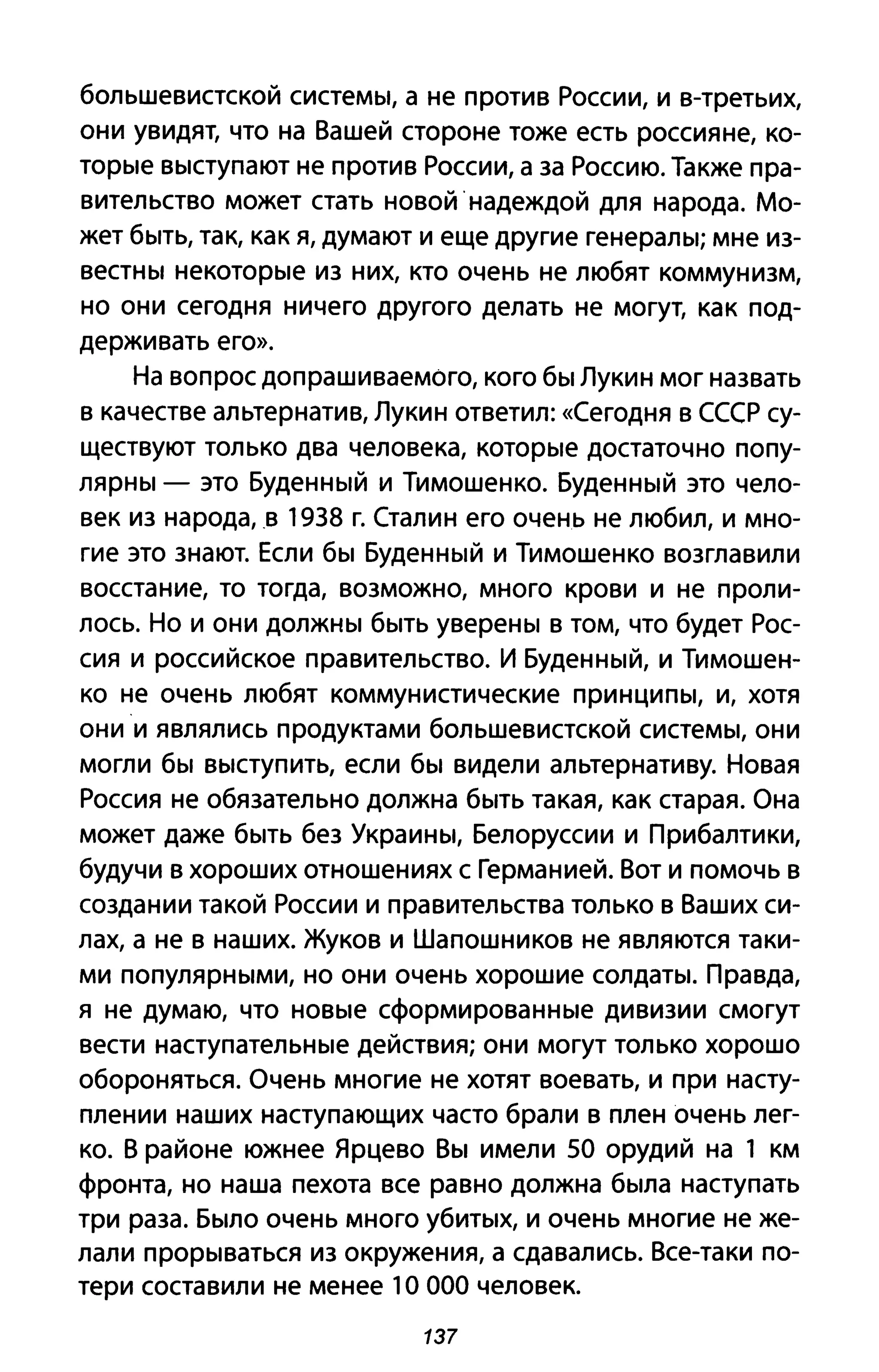 большевистской системы, а не против России, и в-третьих,
они увидят, что на Вашей стороне тоже есть россияне, ко­
торые выступают не против России, а за Россию. Также пра­
вительство может стать новой надеждой для народа. Мо­
жет быть, так, как я, думают и еще другие генералы; мне из­
вестны некоторые из них, кто очень не любят коммунизм,
но они сегодня ничего другого делать не могут, как под­
держивать его».
На вопрос допрашиваемого, кого бы Лукин мог назвать
в качестве альтернатив, Лукин ответил: «Сегодня В СССР су­
ществуют только два человека, которые достаточно попу­
лярны - это Буденный и Тимошенко. Буденный это чело­
век из народа, в 1938 г. Сталин его очень не любил, и мно­
гие это знают. Если бы Буденный и Тимошенко возглавили
восстание, то тогда, возможно, много крови и не проли­
лось. Но и они должны быть уверены в том, что будет Рос­
сия и российское правительство. И Буденный, и Тимошен­
ко не очень любят коммунистические принципы, и, хотя
они и являлись продуктами большевистской системы, они
могли бы выступить, если бы видели альтернативу. Новая
Россия не обязательно должна быть такая, как старая. Она
может даже быть без Украины, Белоруссии и Прибалтики,
будучи в хороших отношениях с Германией. Вот и помочь в
создании такой России и правительства только в Ваших си­
лах, а не в наших. Жуков и Шапошников не являются таки­
ми популярными, но они очень хорошие солдаты. Правда,
я не думаю, что новые сформированные дивизии смогут
вести наступательные действия; они могут только хорошо
обороняться. Очень многие не хотят воевать, и при насту­
плении наших наступающих часто брали в плен очень лег­
ко. В районе южнее Ярцево Вы имели 50 орудий на 1 км
фронта, но наша пехота все равно должна была наступать
три раза. Было очень много убитых, и очень многие не же­
лали прорываться из окружения, а сдавались. Все-таки по­
тери составили не менее 1О 000 человек.
137
 