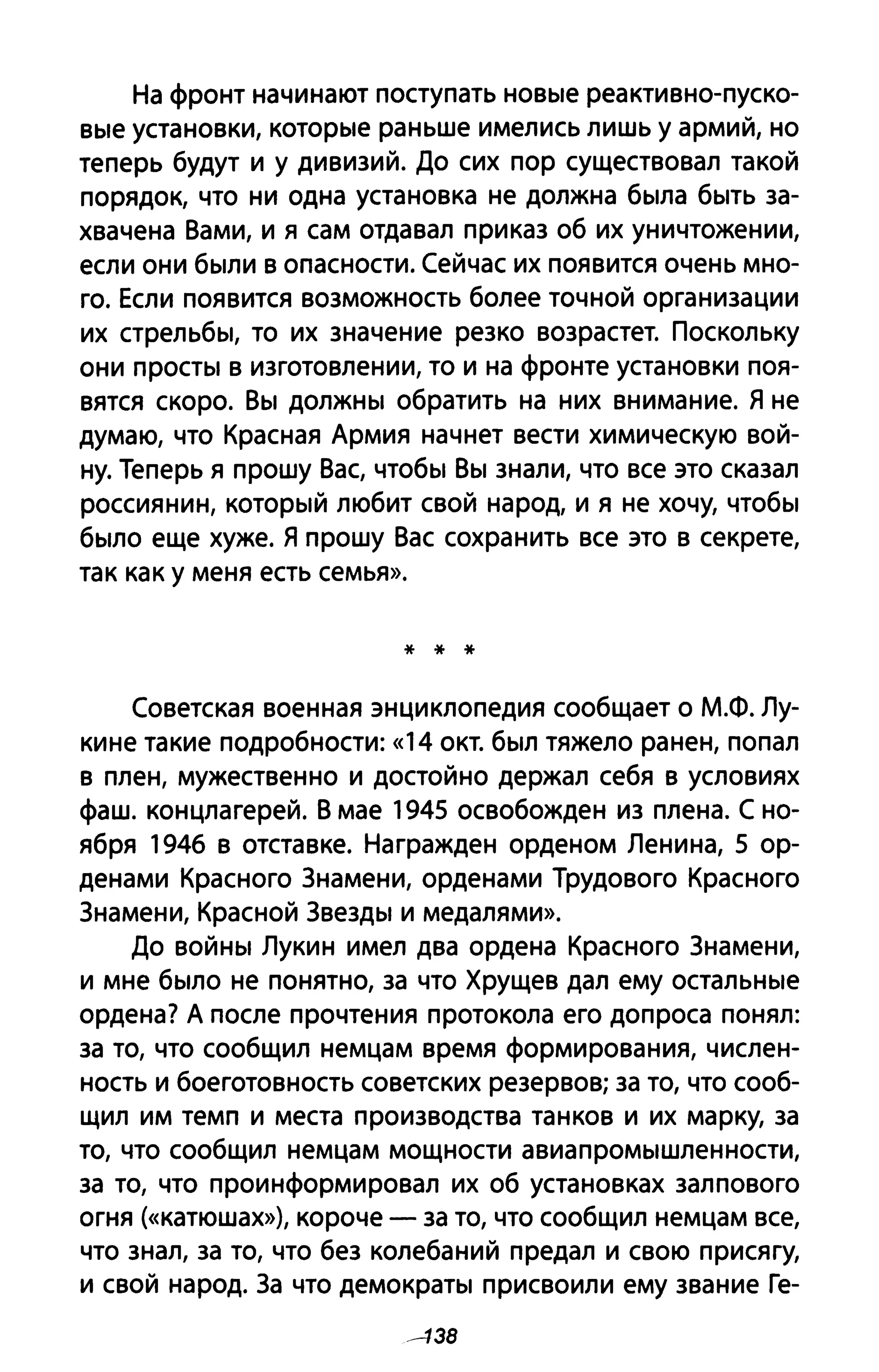 На фронт начинают поступать HOBble реактивно-пуско­
Bble установки, KOTopble раньше имелись лишь у армий, но
теперь будут и у дивизий. До сих пор существовал такой
порядок, что ни одна установка не должна бblла бblТЬ за­
хвачена Вами, и я сам отдавал приказ об их уничтожении,
если они бblЛИ в опасности. Сейчас их появится очень мно­
го. Если появится возможность более точной организации
их стрельбbl, то их значение резко возрастет. Поскольку
они ПрОСТbl В изготовлении, то и на фронте установки поя­
вятся скоро. BbI ДОЛЖНbI обратить на них внимание. Я не
думаю, что Красная Армия начнет вести химическую вой­
ну. Теперь я прошу Вас, чтобbl BbI знали, что все это сказал
россиянин, КОТОРblЙ любит свой народ, и я не хочу, чтобbl
бblЛО еще хуже. Я прошу Вас сохранить все это в секрете,
так как у меня есть семья».
* * *
Советская военная энциклопедия сообщает о М.Ф. Лу­
кине такие подробности: «14 окт. бblЛ тяжело ранен, попал
в плен, мужественно и достойно держал себя в условиях
фаш. концлагерей. В мае 1945 освобожден из плена. С но­
ября 1946 в отставке. Награжден орденом Ленина, 5 ор­
денами Красного Знамени, орденами Трудового Красного
Знамени, Красной ЗвеЗДbl и медалями».
До ВОЙНbI Лукин имел два ордена Красного Знамени,
и мне бblЛО не понятно, за что Хрущев дал ему остаЛЬНblе
ордена? А после прочтения протокола его допроса понял:
за то, что сообщил немцам время формирования, числен­
ность и боеготовность советских резервов; за то, что сооб­
щил им темп и места производства танков и их марку, за
то, что сообщил немцам мощности авиаПРОМblшленности,
за то, что проинформировал их об установках залпового
огня (<<катюшах»), короче - за то, что сообщил немцам все,
что знал, за то, что без колебаний предал и свою присягу,
и свой народ. За что демокраТbI присвоили ему звание Ге-
--138
 