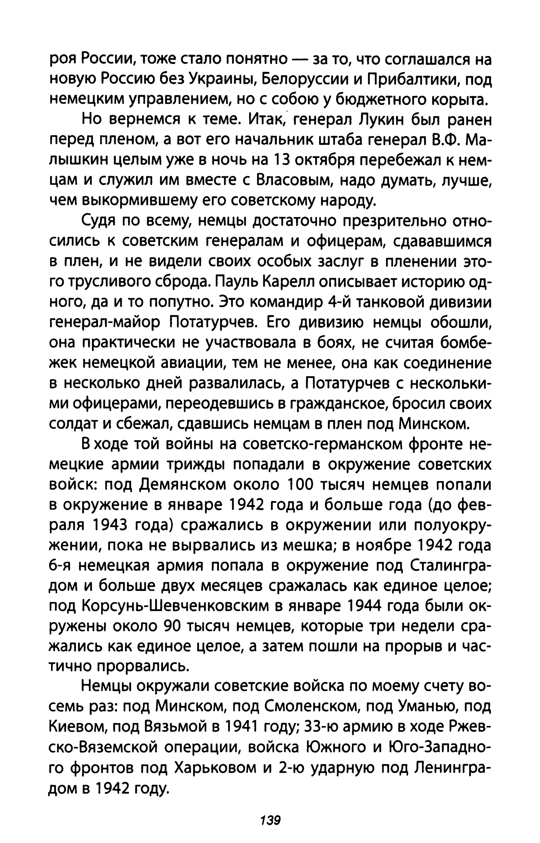 роя России, тоже стало понятно - за то, что соглашался на
новую Россию без Украины, Белоруссии и Прибалтики, под
немецким управлением, но с собою у бюджетного корыта.
Но вернемся к теме. Итак, генерал Лукин был ранен
перед пленом, а вот его начальник штаба генерал В.Ф. Ма­
лышкин целым уже в ночь на 1З октября перебежал к нем­
цам и служил им вместе с Власовым, надо думать, лучше,
чем выкормившему его советскому народу.
Судя по всему, немцы достаточно презрительно отно­
сились к советским генералам и офицерам, сдававшимся
в плен, и не видели своих особых заслуг в пленении это­
го трусливого сброда. Пауль Карелл описывает историю од­
ного, да и то попутно. Это командир 4-й танковой дивизии
генерал-майор Потатурчев. Его дивизию немцы обошли,
она практически не участвовала в боях, не считая бомбе­
жек немецкой авиации, тем не менее, она как соединение
в несколько дней развалилась, а Потатурчев с нескольки­
ми офицерами, переодевшись в гражданское, бросил своих
солдат и сбежал, сдавшись немцам в плен под Минском.
В ходе той войны на советско-германском фронте не­
мецкие армии трижды попадали в окружение советских
войск: под Демянском около 100 тысяч немцев попали
в окружение в январе 1942 года и больше года (до фев­
раля 194З года) сражались в окружении или полуокру­
жении, пока не вырвались из мешка; в ноябре 1942 года
б-я немецкая армия попала в окружение под Сталингра­
дом и больше двух месяцев сражалась как единое целое;
под Корсунь-Шевченковским в январе 1944 года были ок­
ружены около 90 тысяч немцев, которые три недели сра­
жались как единое целое, а затем пошли на прорыв и час­
тично прорвались.
Немцы окружали советские войска по моему счету во­
семь раз: под Минском, под Смоленском, под Уманью, под
Киевом, под Вязьмой в 1941 году; ЗЗ-ю армию в ходе Ржев­
ско-Вяземской операции, войска Южного и Юго-Западно­
го фронтов под Харьковом и 2-ю ударную под Ленингра­
дом в 1942 году.
139
 