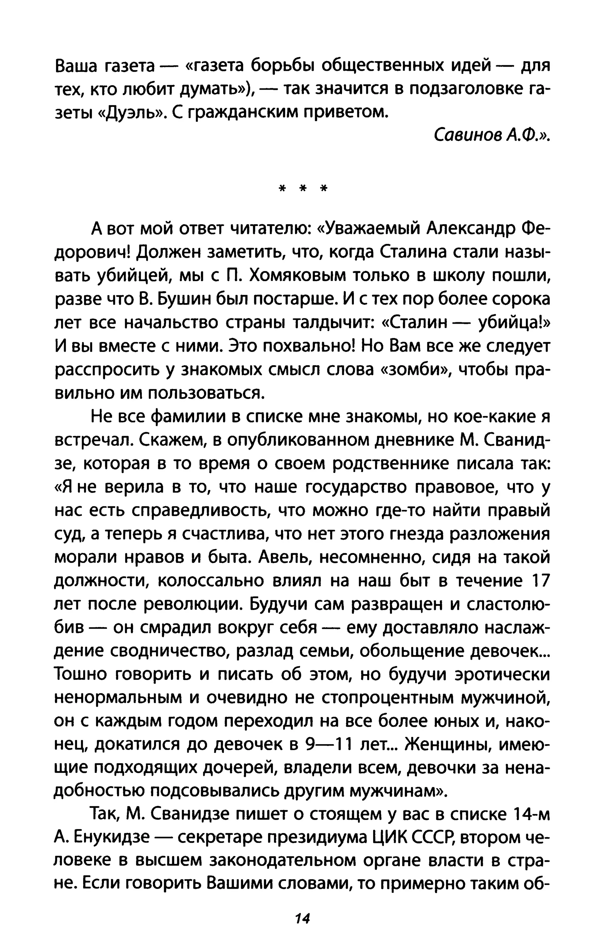 Ваша газета - «газета борьбы общественных идей - для
тех, кто любит думать»), - так значится в подзаголовке га­
зеты «Дуэль». С гражданским приветом.
Савинов А.Ф.».
* * *
А вот мой ответ читателю: «Уважаемый Александр Фе­
дорович! Должен заметить, что, когда Сталина стали назы­
вать убийцей, мы с П. Хомяковым только в школу пошли,
разве что В. Бушин был постарше. И с тех пор более сорока
лет все начальство страны талдычит: «Сталин - убийца!»
И вы вместе с ними. Это похвально! Но Вам все же следует
расспросить у знакомых смысл слова «зомби», чтобы пра­
вильно им пользоваться.
Не все фамилии в списке мне знакомы, но кое-какие я
встречал. Скажем, в опубликованном дневнике М. Сванид­
зе, которая в то время о своем родственнике писала так:
«Я не верила в то, что наше государство правовое, что у
нас есть справедливость, что можно где-то найти правый
суд, а теперь я счастлива, что нет этого гнезда разложения
морали нравов и быта. Авель, несомненно, сидя на такой
должности, колоссально влиял на наш быт в течение 17
лет после революции. Будучи сам развращен и сластолю­
бив - он смрадил вокруг себя - ему доставляло наслаж­
дение сводничество, разлад семьи, обольщение девочек...
Тошно говорить и писать об этом, но будучи эротически
ненормальным и очевидно не стопроцентным мужчиной,
он с каждым годом переходил на все более юных и, нако­
нец, докатился до девочек в 9-11 лет... Женщины, имею­
щие подходящих дочерей, владели всем, девочки за нена­
добностью подсовывались другим мужчинам».
Так, М. Сванидзе пишет о стоящем у вас в списке 14-м
А. Енукидзе - секретаре президиума ЦИК СССР, втором че­
ловеке в высшем законодательном органе власти в стра­
не. Если говорить Вашими словами, то примерно таким об-
14
 