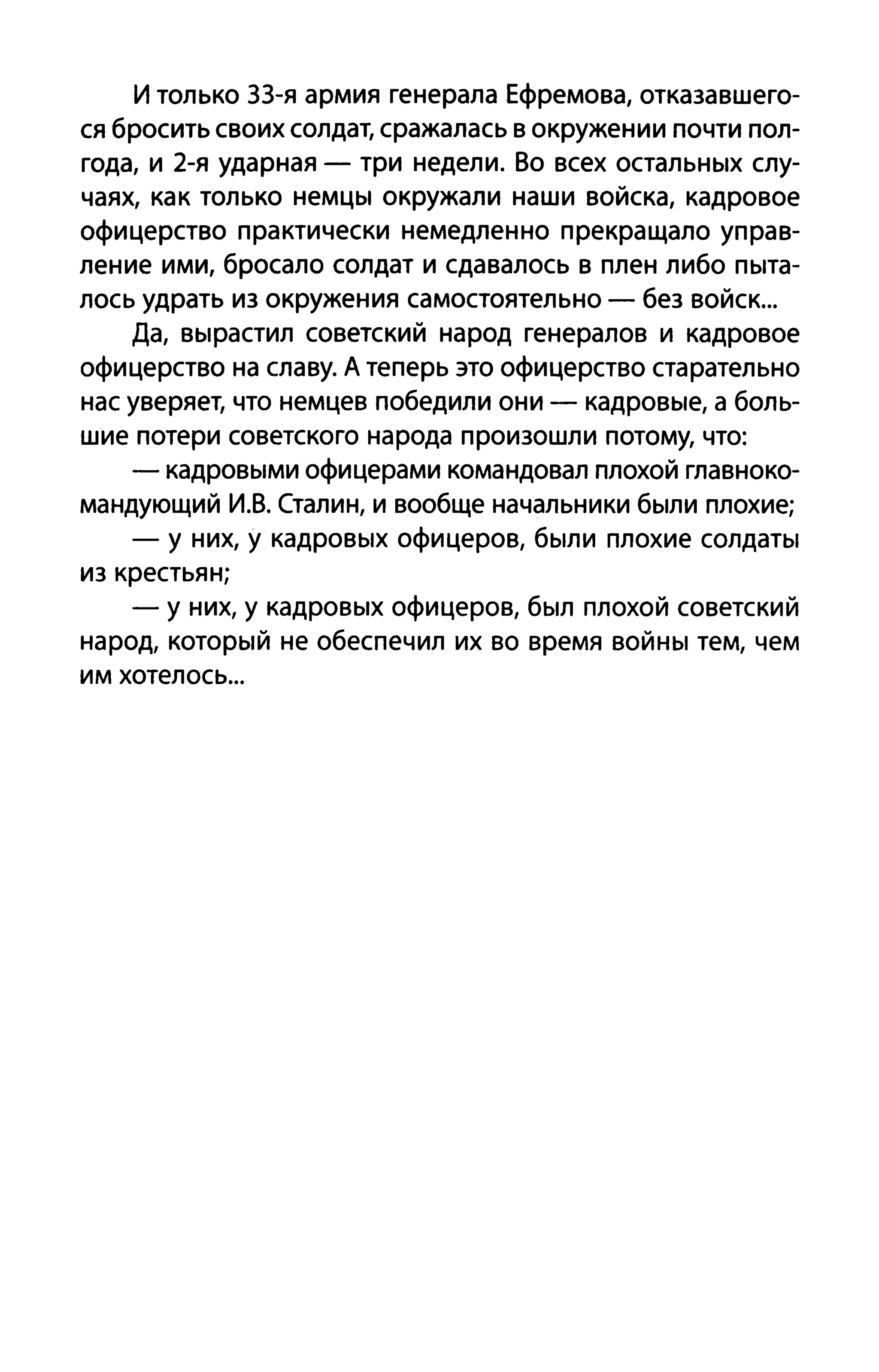 И только ЗЗ-я армия генерала Ефремова, отказавшего­
ся бросить своих солдат, сражалась в окружении почти пол­
года, и 2-я ударная - три недели. Во всех остальных слу­
чаях, как только немцы окружали наши войска, кадровое
офицерство практически немедленно прекращало управ­
ление ими, бросало солдат и сдавалось в плен либо пыта­
лось удрать из окружения самостоятельно - без войск...
Да, вырастил советский народ генералов и кадровое
офицерство на славу. А теперь это офицерство старательно
нас уверяет, что немцев победили они - кадровые, а боль­
шие потери советского народа произошли потому, что:
- кадровыми офицерами командовал плохой главноко­
мандующий И.В. Сталин, и вообще начальники были плохие;
- у них, у кадровых офицеров, были плохие солдаты
из крестьян;
- у них, у кадровых офицеров, был плохой советский
народ, который не обеспечил их во время войны тем, чем
им хотелось...
 