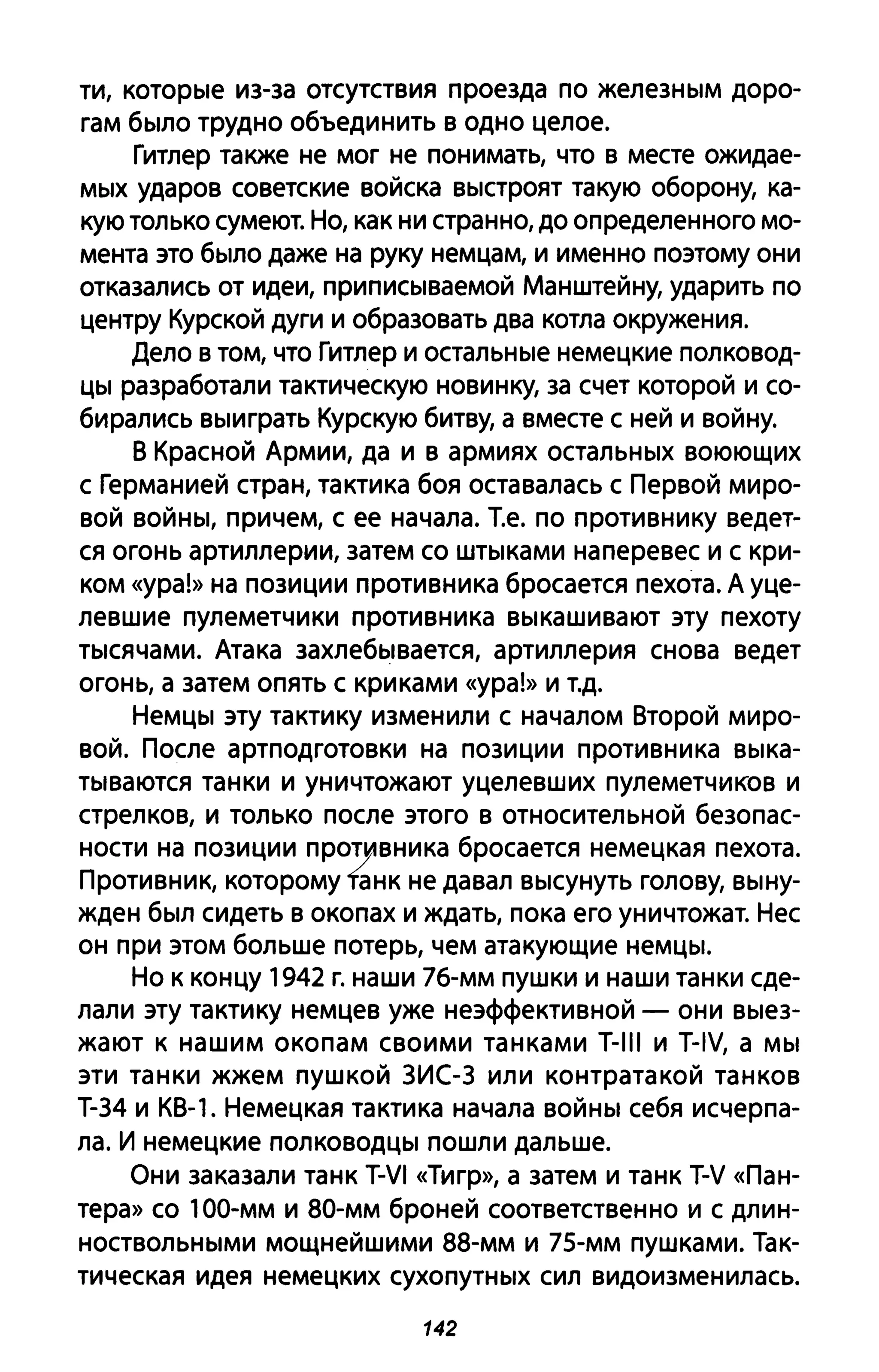 ти, которые из-за отсутствия проезда по железным доро­
гам было трудно объединить в одно целое.
Гитлер также не мог не понимать, что в месте ожидае­
мых ударов советские войска выстроят такую оборону, ка­
кую только сумеют. Но, как ни странно, до определенного мо­
мента это было даже на руку немцам, и именно поэтому они
отказались от идеи, при писываемой Манштейну, ударить по
центру Курской дуги и образовать два котла окружения.
Дело в том, что Гитлер и остальные немецкие полковод­
цы разработали тактическую новинку, за счет которой и со­
бирались выиграть Курскую битву, а вместе с ней и войну.
В Красной Армии, да и в армиях остальных воюющих
с Германией стран, тактика боя оставалась с Первой миро­
вой войны, причем, с ее начала. Т.е. по противнику ведет­
ся огонь артиллерии, затем со штыками наперевес и с кри­
ком «ура!» на позиции противника бросается пехота. А уце­
левшие пулеметчики противника выкашивают эту пехоту
тысячами. Атака захлебывается, артиллерия снова ведет
огонь, а затем опять с криками «ура!» и Т.д.
Немцы эту тактику изменили с началом Второй миро­
вой. После артподготовки на позиции противника выка­
тываются танки и уничтожают уцелевших пулеметчиков и
стрелков, и только после этого в относительной безопас­
ности на позиции ПрОПlIвника бросается немецкая пехота.
Противник, которому faHK не давал высунуть голову, выну­
жден был сидеть в окопах и ждать, пока его уничтожат. Нес
он при этом больше потерь, чем атакующие немцы.
Но к концу 1942 г. наши 76-мм пушки и наши танки сде­
лали эту тактику немцев уже неэффективной - они выез­
жают к нашим окопам своими танками T-III и T-IV, а мы
эти танки жжем пушкой зис-з или контратакой танков
Т-34 и КВ-1. Немецкая тактика начала войны себя исчерпа­
ла. И немецкие полководцы пошли дальше.
Они заказали танк T-VI «Тигр», а затем и танк T-V «Па н­
тера» со 1ОО-мм И 80-мм броней соответственно и с длин­
ноствольными мощнейшими 88-мм и 75-мм пушками. Так­
тическая идея немецких сухопутных сил видоизменилась.
142
 