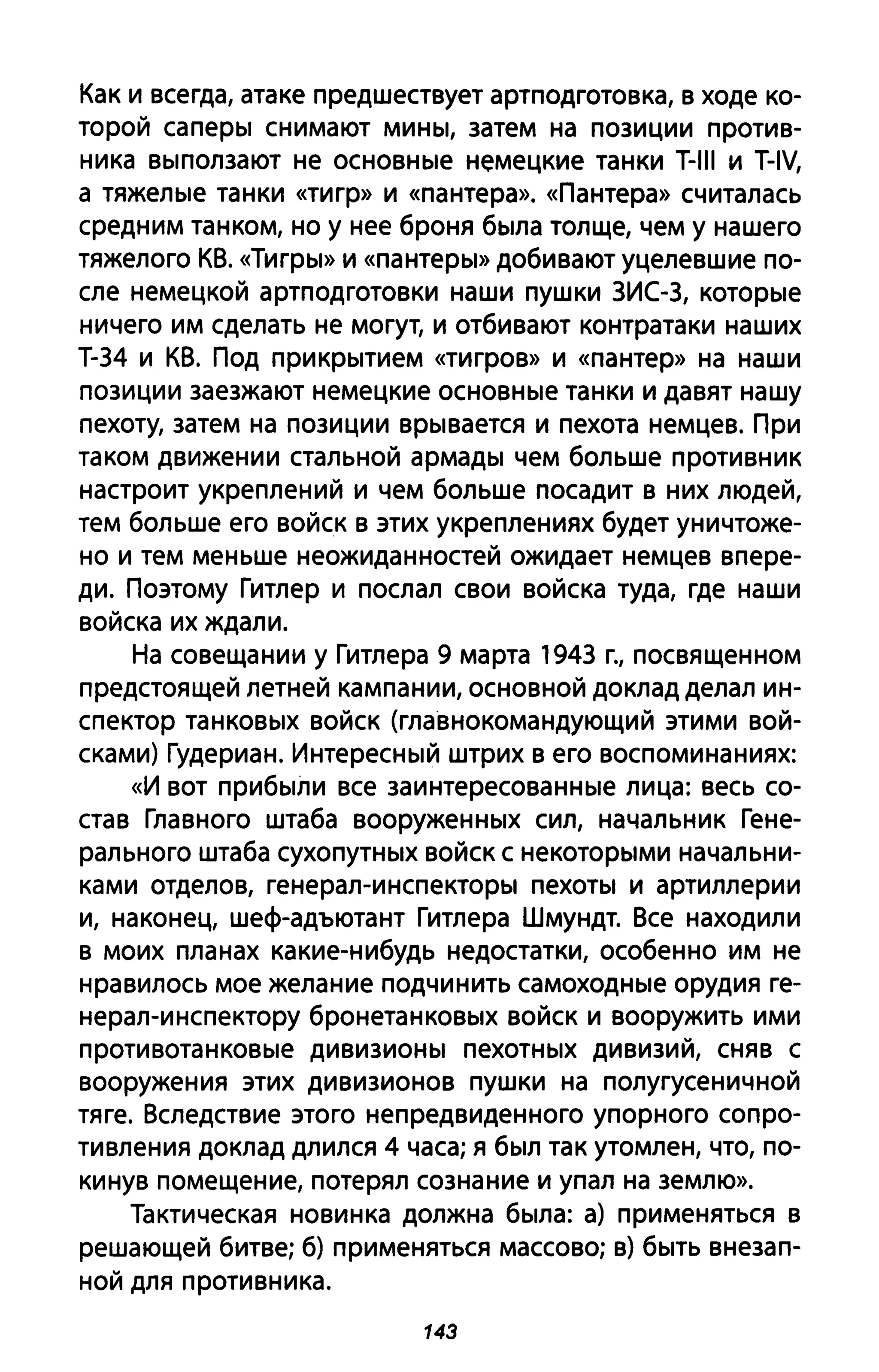 Как и всегда, атаке предшествует артподготовка, в ходе ко­
торой саперы снимают мины, затем на позиции против­
ника выползают не основные немецкие танки T-III и T-IV,
а тяжелые танки «тигр» И «пантера». «Пантера» считалась
средним танком, но у нее броня была толще, чем у нашего
тяжелого КВ. «Тигры» И «пантеры» добивают уцелевшие по­
сле немецкой артподготовки наши пушки ЗИС-3, которые
ничего им сделать не могут, и отбивают контратаки наших
Т-34 и КВ. Под прикрытием «тигров» И «пантер» на наши
позиции заезжают немецкие основные танки и давят нашу
пехоту, затем на позиции врывается и пехота немцев. При
таком движении стальной армады чем больше противник
настроит укреплений и чем больше посадит в них людей,
тем больше его войск в этих укреплениях будет уничтоже­
но и тем меньше неожиданностей ожидает немцев впере­
ди. Поэтому Гитлер и послал свои войска туда, где наши
войска их ждали.
На совещании у Гитлера 9 марта 1943 г., посвященном
предстоящей летней кампании, основной доклад делал ин­
спектор танковых войск (главнокомандующий этими вой­
сками) Гудериан. Интересный штрих в его воспоминаниях:
«И вот прибыли все заинтересованные лица: весь со­
став Главного штаба вооруженных сил, начальник Гене­
рального штаба сухопутных войск с некоторыми начальни­
ками отделов, генерал-инспекторы пехоты и артиллерии
и, наконец, шеф-адъютант Гитлера Шмундт. Все находили
в моих планах какие-нибудь недостатки, особенно им не
нравилось мое желание подчинить самоходные орудия ге­
нерал-инспектору бронетанковых войск и вооружить ими
противотанковые дивизионы пехотных дивизий, сняв с
вооружения этих дивизионов пушки на полугусеничной
тяге. Вследствие этого непредвиденного упорного сопро­
тивления доклад длился 4 часа; я был так утомлен, что, по­
кинув помещение, потерял сознание и упал на землю».
Тактическая новинка должна была: а) применяться в
решающей битве; б) применяться массово; в) быть внезап­
ной для противника.
143
 