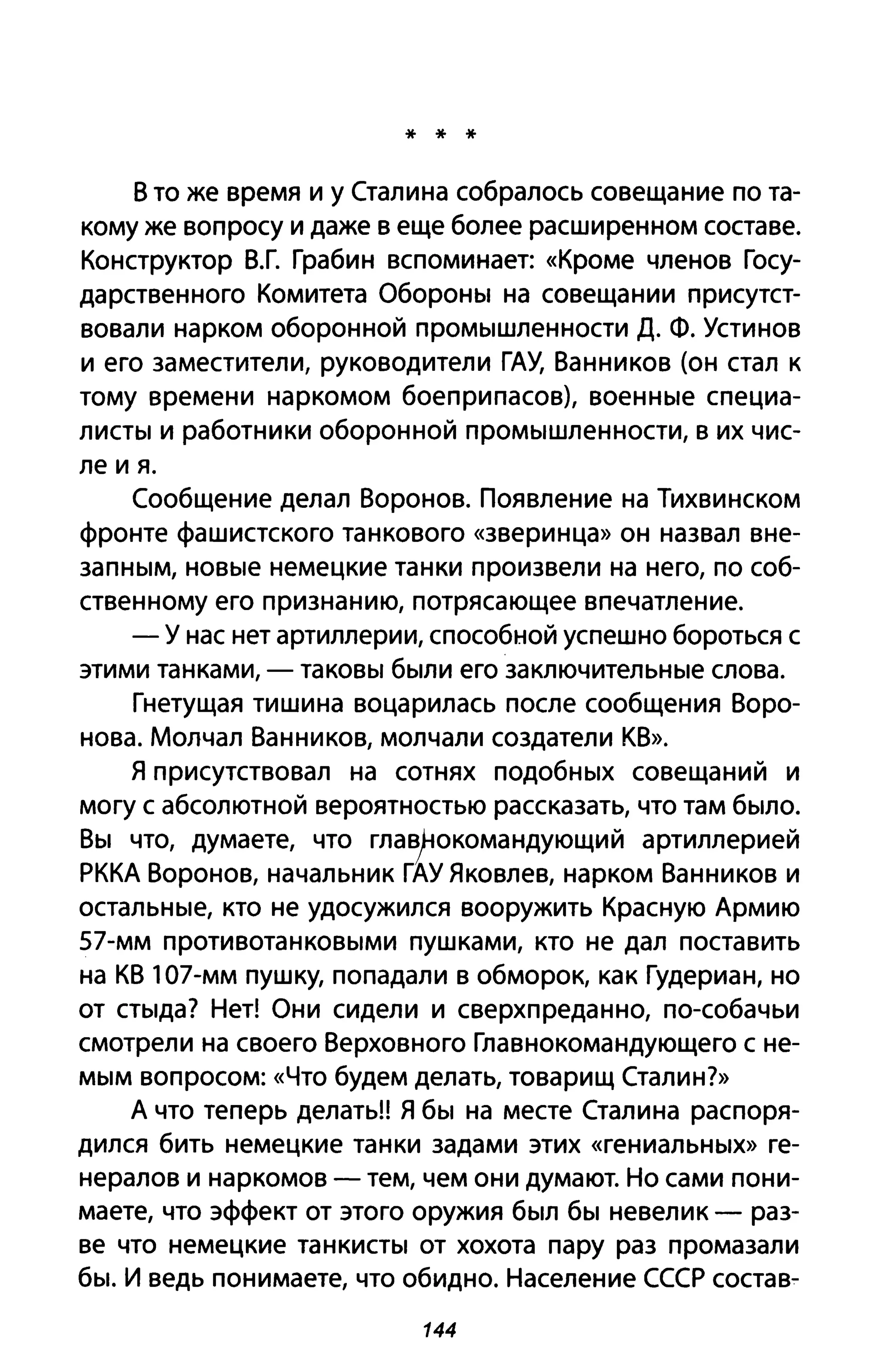 * * *
В то же время и у Сталина собралось совещание по та­
кому же вопросу и даже в еще более расширенном составе.
Конструктор В.Г. Грабин вспоминает: «Кроме членов Госу­
дарственного Комитета Обороны на совещании присутст­
вовали нарком оборонной промышленности Д. Ф. Устинов
и его заместители, руководители ГАУ, Ванников (он стал к
тому времени наркомом боеприпасов), военные специа­
листы и работники оборонной промышленности, в их чис­
ле и я.
Сообщение делал Воронов. Появление на Тихвинском
фронте фашистского танкового «зверинца» он назвал вне­
запным, новые немецкие танки произвели на него, по соб­
ственному его признанию, потрясающее впечатление.
- У нас нет артиллерии, способной успешно бороться с
этими танками, - таковы были его заключительные слова.
Гнетущая тишина воцарилась после сообщения Воро­
нова. Молчал Ванников, молчали создатели КВ».
Я присутствовал на сотнях подобных совещаний и
могу с абсолютной вероятностью рассказать, что там было.
Вы что, думаете, что главt.окомандующиЙ артиллерией
РККА Воронов, начальник ГАУ Яковлев, нарком Ванников и
остальные, кто не удосужился вооружить Красную Армию
57-мм противотанковыми пушками, кто не дал поставить
на КВ 107-мм пушку, попадали в обморок, как Гудериан, но
от стыда? Нет! Они сидели и сверхпреданно, по-собачьи
смотрели на своего Верховного Главнокомандующего с не­
мым вопросом: «Что будем делать, товарищ Сталин?»
А что теперь делать!! Я бы на месте Сталина распоря­
дился бить немецкие танки задами этих «гениальных» ге­
нералов и наркомов - тем, чем они думают. Но сами пони­
маете, что эффект от этого оружия был бы невелик - раз­
ве что немецкие танкисты от хохота пару раз промазали
бы. И ведь понимаете, что обидно. Население СССР состав-
144
 