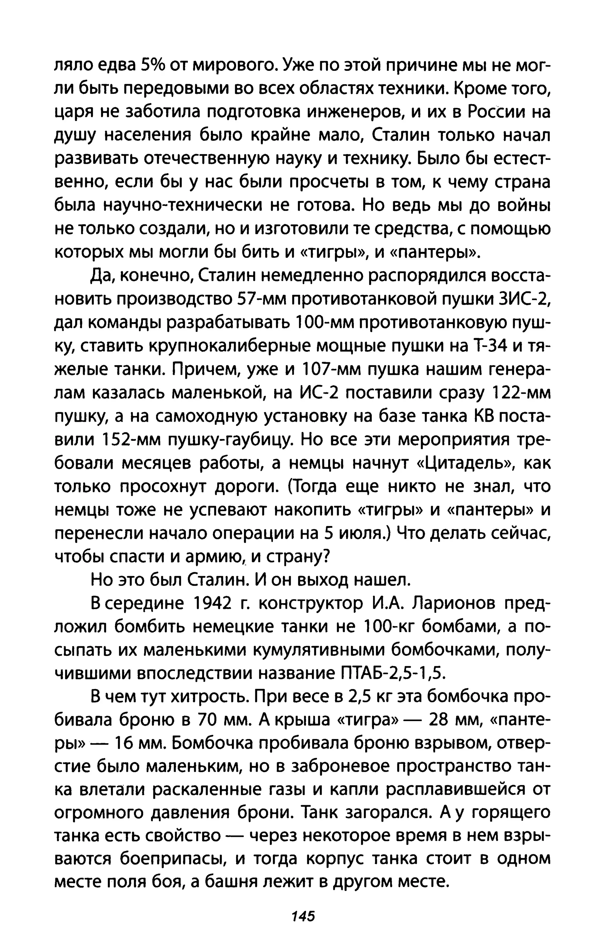 ляло едва 5% от мирового. Уже по этой причине мы не мог­
ли быть передовыми во всех областях техники. Кроме того,
царя не заботила подготовка инженеров, и их в России на
душу населения было крайне мало, Сталин только начал
развивать отечественную науку и технику. Было бы естест­
венно, если бы у нас были просчеты в том, к чему страна
была научно-технически не готова. Но ведь мы до войны
не только создали, но и изготовили те средства, с помощью
которых мы могли бы бить и «тигры», И «пантеры».
Да, конечно, Сталин немедленно распорядился восста­
новить производство 57-мм противотанковой пушки 3ИС-2,
дал команды разрабатывать 100-мм противотанковую пуш­
ку, ставить крупнокалиберные мощные пушки на Т-34 и тя­
желые танки. Причем, уже и 107-мм пушка нашим генера­
лам казалась маленькой, на ИС-2 поставили сразу 122-мм
пушку, а на самоходную установку на базе танка КВ поста­
вили 152-мм пушку-гаубицу. Но все эти мероприятия тре­
бовали месяцев работы, а немцы начнут «Цитадель», как
только просохнут дороги. (Тогда еще никто не знал, что
немцы тоже не успевают накопить «тигры» И «пантеры» И
перенесли начало операции на 5 июля.) Что делать сейчас,
чтобы спасти и армию, и страну?
Но это был Сталин. И он выход нашел.
В середине 1942 г. конструктор И.А. Ларионов пред­
ложил бомбить немецкие танки не 100-кг бомбами, а по­
сыпать их маленькими кумулятивными бомбочками, полу­
чившими впоследствии название ПТАБ-2,5-1,5.
В чем тут хитрость. При весе в 2,5 кг эта бомбочка про­
бивала броню в 70 мм. А крыша «тигра» - 28 мм, «панте­
ры» - 1б мм. Бомбочка пробивала броню взрывом, отвер­
стие было маленьким, но в заброневое пространство тан­
ка влетали раскаленные газы и капли расплавившейся от
огромного давления брони. Танк загорался. А у горящего
танка есть свойство - через некоторое время в нем взры­
ваются боеприпасы, и тогда корпус танка стоит в одном
месте поля боя, а башня лежит в другом месте.
145
 