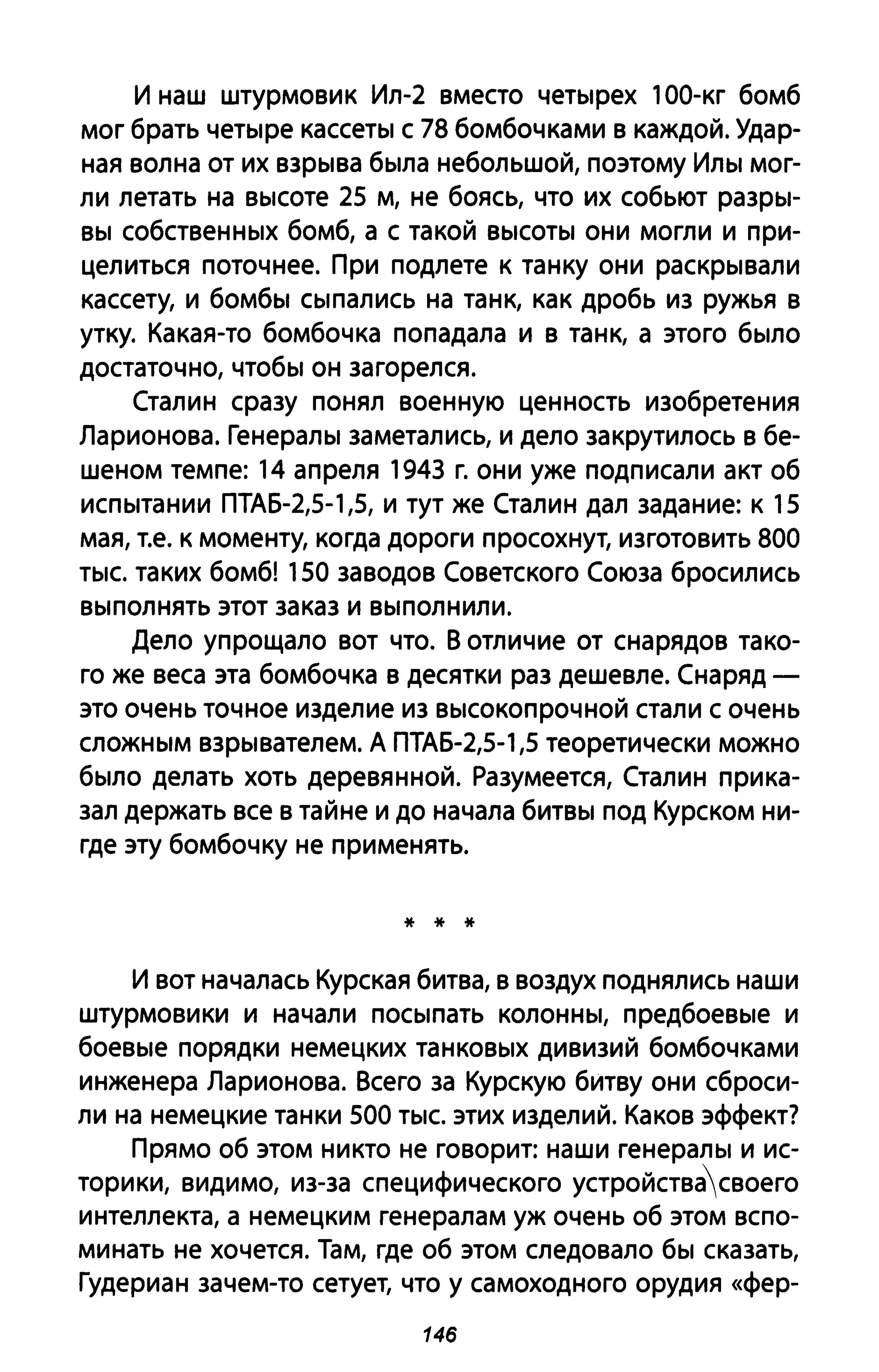 И наш штурмовик Ил-2 вместо четырех 100-кг бомб
мог брать четыре кассеты с 78 бомбочками в каждой. Удар­
ная волна от их взрыва была небольшой, поэтому Илы мог­
ли летать на высоте 25 м, не боясь, что их собьют разры­
вы собственных бомб, а с такой высоты они могли и при­
целиться поточнее. При подлете к танку они раскрывали
кассету, и бомбы сыпались на танк, как дробь И3 ружья в
утку. Какая-то бомбочка попадала и в танк, а этого было
достаточно, чтобы он загорелся.
Сталин сразу понял военную ценность изобретения
Ларионова. Генералы заметались, и дело закрутилось в бе­
шеном темпе: 14 апреля 1943 г. они уже подписали акт об
испытании ПТАБ-2,5-1,5, и тут же Сталин дал задание: к 15
мая, Т.е. к моменту, когда дороги просохнут, изготовить 800
тыс. таких бомб! 150 заводов Советского Союза бросились
выполнять этот заказ и выполнили.
Дело упрощало вот что. В отличие от снарядов тако­
го же веса эта бомбочка в десятки раз дешевле. Снаряд -
это очень точное изделие И3 высокопрочной стали с очень
сложным взрывателем. А ПТАБ-2,5-1,5 теоретически можно
было делать хоть деревянной. Разумеется, Сталин прика­
зал держать все в тайне и до начала битвы под Курском ни­
где эту бомбочку не применять.
* * *
и вот началась Курская битва, в воздух поднялись наши
штурмовики и начали посыпать колонны, предбоевые и
боевые порядки немецких танковых дивизий бомбочками
инженера Ларионова. Всего за Курскую битву они сброси­
ли на немецкие танки 500 тыс. этих изделиЙ. Каков эффект?
Прямо об этом никто не говорит: наши генералы и ис­
торики, видимо, из-за специфического устройствасвоего
интеллекта, а немецким генералам уж очень об этом вспо­
минать не хочется. Там, где об этом следовало бы сказать,
Гудериан зачем-то сетует, что у самоходного орудия «фер-
146
 