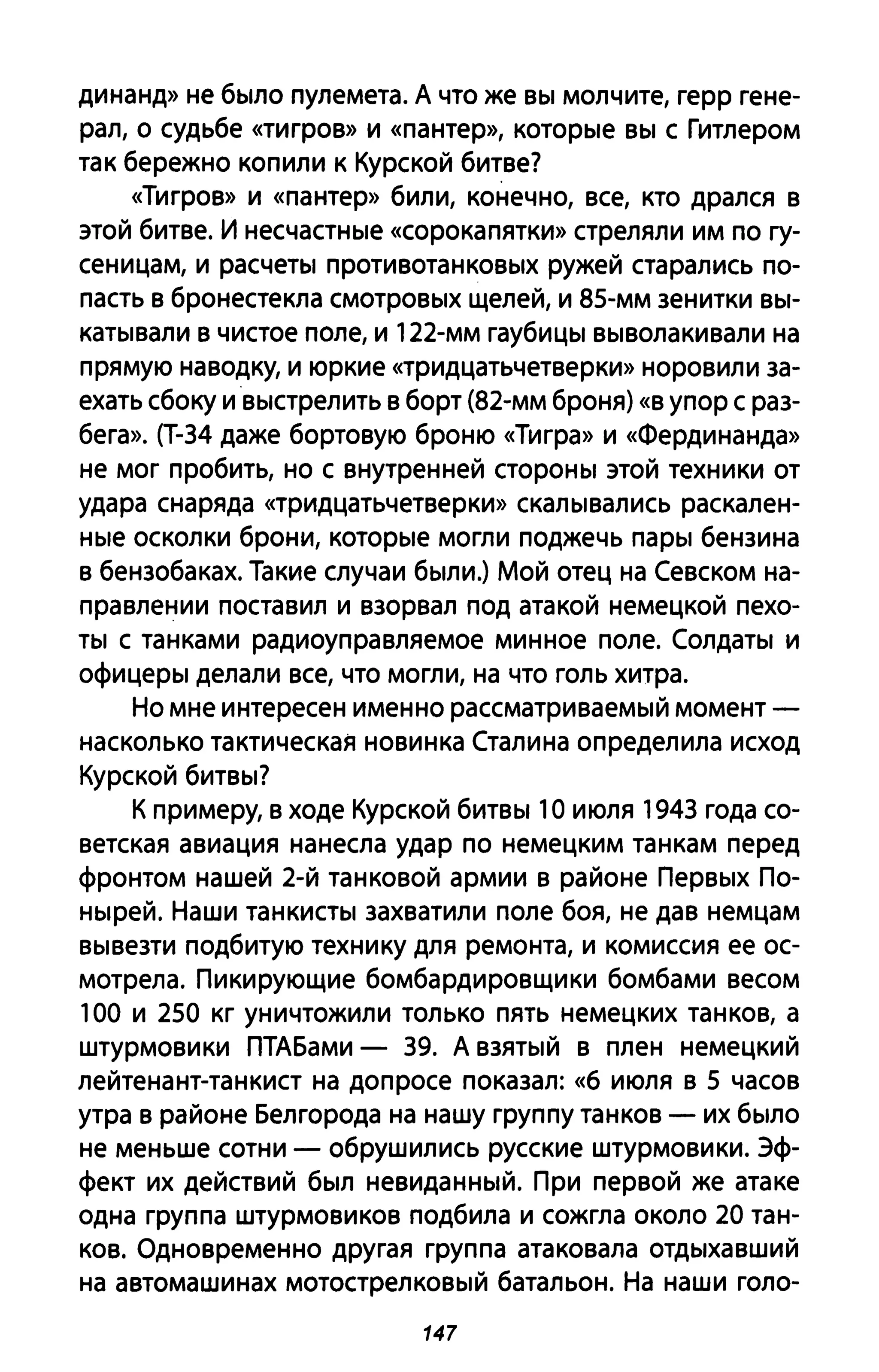 динанд» не было пулемета. А что же вы молчите, герр гене­
рал, о судьбе «тигров» и «пантер», которые вы с Гитлером
так бережно копили к Курской битве?
«Тигров» и «пантер» били, конечно, все, кто дрался в
этой битве. И несчастные «сорока пятки» стреляли им по гу­
сеницам, и расчеты противотанковых ружей старались по­
пасть в бронестекла смотровых щелей, и 85-мм зенитки вы­
катывали в чистое поле, и 122-мм гаубицы выволакивали на
прямую наводку, и юркие «тридцатьчетверки» норовили за­
ехать сбоку и выстрелить в борт (82-мм броня) «в упор с раз­
бега». (Т-34 даже бортовую броню «Тигра» и «Фердинанда»
не мог пробить, но с внутренней стороны этой техники от
удара снаряда «тридцатьчетверки» скалывались раскален­
ные осколки брони, которые могли поджечь пары бензина
в бензобаках. Такие случаи были.) Мой отец на Севском на­
правлении поставил и взорвал под атакой немецкой пехо­
ты с танками радиоуправляемое минное поле. Солдаты и
офицеры делали все, что могли, на что голь хитра.
Но мне интересен именно рассматриваемый момент­
насколько тактическая новинка Сталина определила исход
Курской битвы?
К примеру, в ходе Курской битвы 10 июля 1943 года со­
ветская авиация нанесла удар по немецким танкам перед
фронтом нашей 2-й танковой армии в районе Первых По­
ныреЙ. Наши танкисты захватили поле боя, не дав немцам
вывезти подбитую технику для ремонта, и комиссия ее ос­
мотрела. Пикирующие бомбардировщики бомбами весом
100 и 250 кг уничтожили только пять немецких танков, а
штурмовики ПТАБами - 39. А взятый в плен немецкий
лейтенант-танкист на допросе показал: «6 июля в 5 часов
утра в районе Белгорода на нашу группу танков - их было
не меньше сотни - обрушились русские штурмовики. Эф­
фект их действий был невиданный. При первой же атаке
одна группа штурмовиков подбила и сожгла около 20 тан­
ков. Одновременно другая группа атаковала отдыхавший
на автомашинах мотострелковый батальон. На наши голо-
147
 
