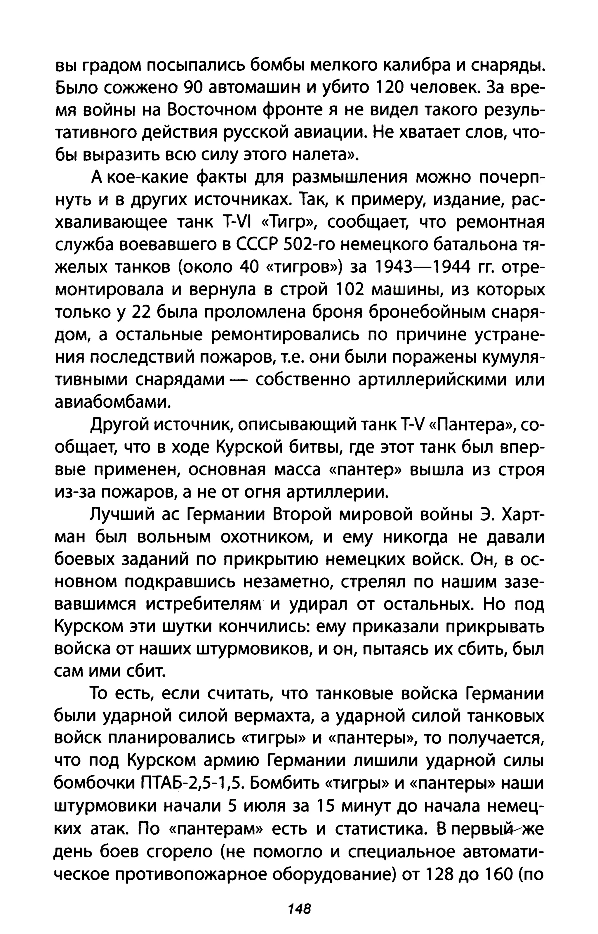 вы градом посыпались бомбы мелкого калибра и снаряды.
Было сожжено 90 автомашин и убито 120 человек. 3а вре­
мя войны на Восточном фронте я не видел такого резуль­
тативного действия русской авиации. Не хватает слов, что­
бы выразить всю силу этого налета».
А кое-какие факты для размышления можно почерп­
нуть и в других источниках. Так, к примеру, издание, рас­
хваливающее танк T-VI «Тигр», сообщает, что ремонтная
служба воевавшего в СССР S02-ro немецкого батальона тя­
желых танков (около 40 «тигров») за 1943-1944 гг. отре­
монтировала и вернула в строй 102 машины, из которых
только у 22 была проломлена броня бронебойным снаря­
дом, а остальные ремонтировались по причине устране­
ния последствий пожаров, т.е. они были поражены кумуля­
тивными снарядами - собственно артиллерийскими или
авиабомбами.
Другой источник, описывающий танк T-V «Пантера», со­
общает, что в ходе Курской битвы, где этот танк был впер­
вые применен, основная масса «пантер» вышла из строя
из-за пожаров, а не от огня артиллерии.
Лучший ас Германии Второй мировой войны э. Харт­
ман был вольным охотником, и ему никогда не давали
боевых заданий по прикрытию немецких войск. Он, в ос­
новном подкравшись незаметно, стрелял по нашим зазе­
вавшимся истребителям и удирал от остальных. Но под
Курском эти шутки кончились: ему приказали прикрывать
войска от наших штурмовиков, и он, пытаясь их сбить, был
сам ими сбит.
То есть, если считать, что танковые войска Германии
были ударной силой вермахта, а ударной силой танковых
войск планировались «тигры» И «пантеры», то получается,
что под Курском армию Германии лишили ударной силы
бомбочки ПТАБ-2,S-1,5. Бомбить «тигры» и «пантеры» наши
штурмовики начали 5 июля за 15 минут до начала немец­
ких атак. По «пантерам» есть и статистика. В первы.й-~же
день боев сгорело (не помогло и специальное автомати­
ческое противопожарное оборудование) от 128 до 160 (по
148
 