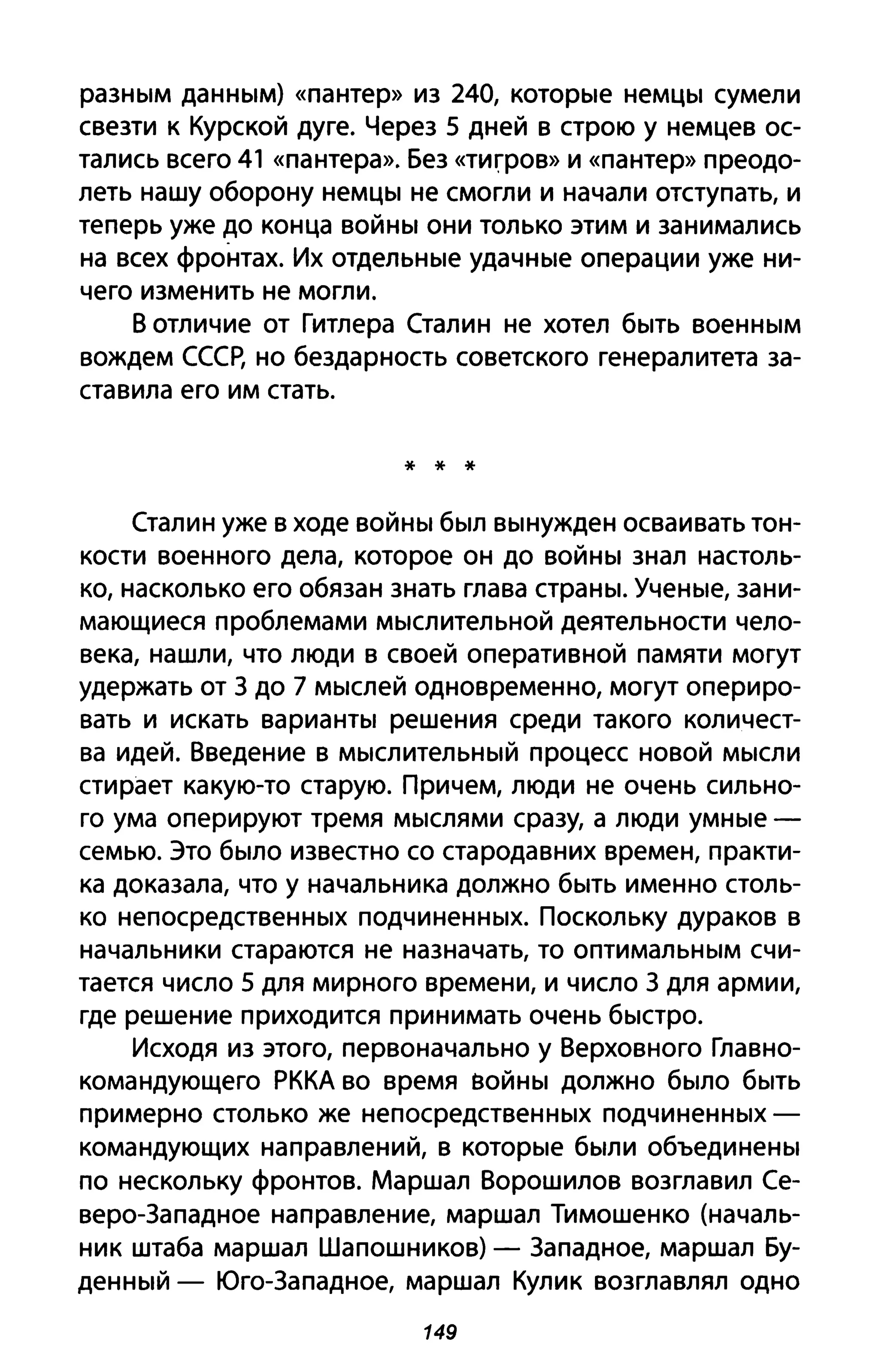 разным данным) «пантер» из 240, которые немцы сумели
свезти к Курской дуге. Через 5 дней в строю у немцев ос­
тались всего 41 «пантера». Без «тиrров» И «пантер» преодо­
леть нашу оборону немцы не смогли и начали отступать, и
теперь уже до конца войны они только этим и занимались
на всех фронтах. Их отдельные удачные операции уже ни­
чего изменить не могли.
В отличие от Гитлера Сталин не хотел быть военным
вождем СССР, но бездарность советского генералитета за­
ставила его им стать.
* * *
Сталин уже в ходе войны был вынужден осваивать тон­
кости военного дела, которое он до войны знал настоль­
ко, насколько его обязан знать глава страны. Ученые, зани­
мающиеся проблемами мыслительной деятельности чело­
века, нашли, что люди в своей оперативной памяти могут
удержать от З до 7 мыслей одновременно, могут опериро­
вать и искать варианты решения среди такого количест­
ва идей. Введение в мыслительный процесс новой мысли
стирает какую-то старую. Причем, люди не очень сильно­
го ума оперируют тремя мыслями сразу, а люди умные­
семью. Это было известно со стародавних времен, практи­
ка доказала, что у начальника должно быть именно столь­
ко непосредственных подчиненных. Поскольку дураков в
начальники стараются не назначать, то оптимальным счи­
тается число 5 для мирного времени, и число З для армии,
где решение приходится принимать очень быстро.
Исходя из этого, первоначально у Верховного Главно­
командующего РККА во время войны должно было быть
примерно столько же непосредственных подчиненных­
командующих направлений, в которые были объединены
по нескольку фронтов. Маршал Ворошилов возглавил Се­
веро-Западное направление, маршал Тимошенко (началь­
ник штаба маршал Шапошников) - Западное, маршал Бу­
денный - Юго-Западное, маршал Кулик возглавлял одно
149
 