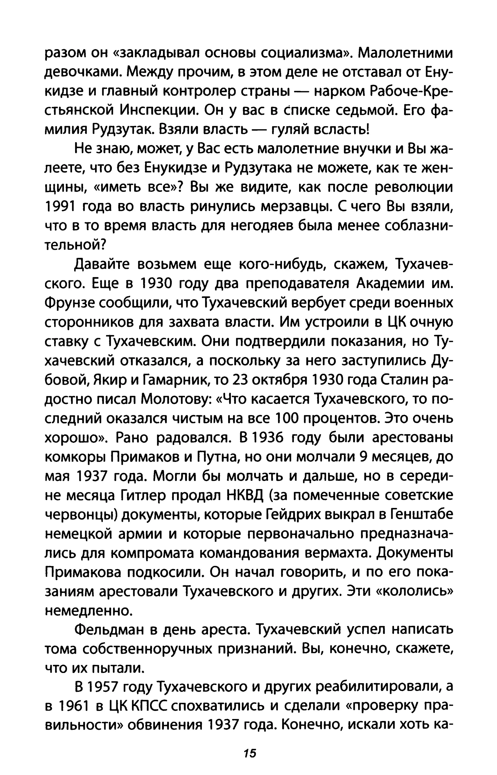 разом он «закладывал основы социализма». Малолетними
девочками. Между прочим, в этом деле не отставал от Ену­
кидзе и главный контролер страны - нарком Рабоче-Кре­
стьянской Инспекции. Он у вас в списке седьмой. Его фа­
милия Рудзутак. Взяли власть - гуляй всласть!
Не знаю, может, у Вас есть малолетние внучки и Вы жа­
леете, что без Енукидзе и Рудзутака не можете, как те жен­
щины, «иметь все»? Вы же видите, как после революции
1991 года во власть ринулись мерзавцы. С чего Вы взяли,
что в то время власть для негодяев была менее соблазни­
тельной?
Давайте возьмем еще кого-нибудь, скажем, Тухачев­
ского. Еще в 1930 году два преподавателя Академии им.
Фрунзе сообщили, что Тухачевский вербует среди военных
сторонников для захвата власти. Им устроили в ЦК очную
ставку с Тухачевским. Они подтвердили показания, но Ту­
хачевский отказался, а поскольку за него заступились Ду­
бовой, Якир и Гамарник, то 23 октября 1930 года Сталин ра­
достно писал Молотову: «Что касается Тухачевского, то по­
следний оказался чистым на все 100 процентов. Это очень
хорошо». Рано радовался. В 193б году были арестованы
комкоры Примаков и Путна, но они молчали 9 месяцев, до
мая 1937 года. Могли бы молчать и дальше, но в середи­
не месяца Гитлер продал НКВД (за помеченные советские
червонцы) документы, которые Гейдрих выкрал в Генштабе
немецкой армии и которые первоначально предназнача­
лись для компромата командования вермахта. документы
Примакова подкосили. Он начал говорить, и по его пока­
заниям арестовали Тухачевского и других. Эти «кололись»
немедленно.
Фельдман в день ареста. Тухачевский успел написать
тома собственноручных признаний. Вы, конечно, скажете,
что их пытали.
В 1957 году Тухачевского и других реабилитировали, а
в 1961 в ЦК КПСС спохватились и сделали «проверку пра­
вильности» обвинения 1937 года. Конечно, искали хоть ка-
15
 
