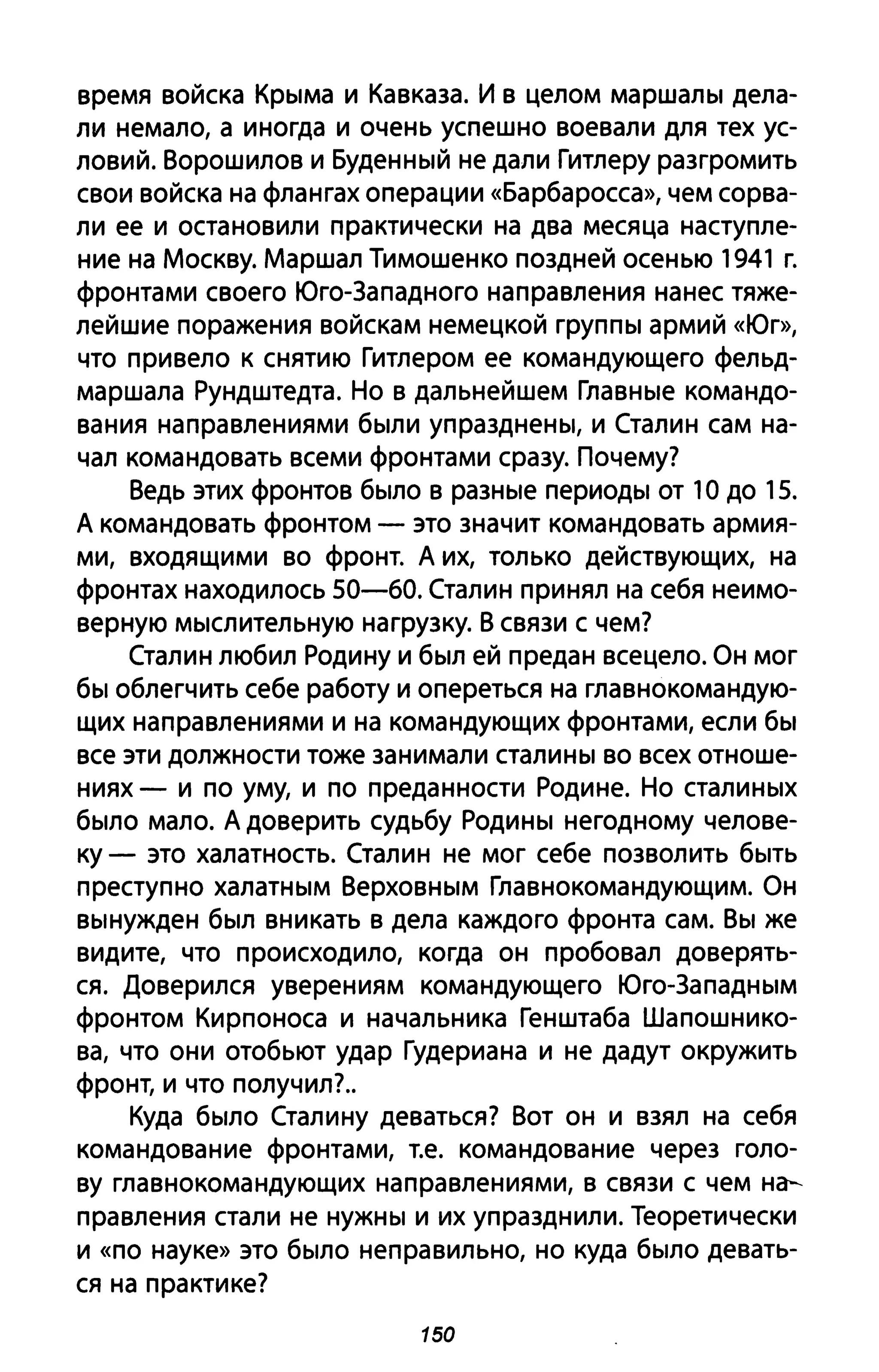 время войска Крыма и Кавказа. И в целом маршалы дела­
ли немало, а иногда и очень успешно воевали для тех ус­
ловий. Ворошилов и Буденный не дали Гитлеру разгромить
свои войска на флангах операции «Барбаросса», чем сорва­
ли ее и остановили практически на два месяца наступле­
ние на Москву. Маршал Тимошенко поздней осенью 1941 г.
фронтами своего Юго-Западного направления нанес тяже­
лейшие поражения войскам немецкой группы армий «Юг»,
что привело к снятию Гитлером ее командующего фельд­
маршала Рундштедта. Но в дальнейшем Главные командо­
вания направлениями были упразднены, и Сталин сам на­
чал командовать всеми фронтами сразу. Почему?
Ведь этих фронтов было в разные периоды от 1О до 15.
А командовать фронтом - это значит командовать армия­
ми, входящими во фронт. А их, только действующих, на
фронтах находилось 50-60. Сталин принял на себя неимо­
верную мыслительную нагрузку. В связи с чем?
Сталин любил Родину и был ей предан всецело. Он мог
бы облегчить себе работу и опереться на главнокомандую­
щих направлениями и на командующих фронтами, если бы
все эти должности тоже занимали сталины во всех отноше­
ниях - и по уму, и по преданности Родине. Но сталиных
было мало. А доверить судьбу Родины негодному челове­
ку - это халатность. Сталин не мог себе позволить быть
преступно халатным Верховным Главнокомандующим. Он
вынужден был вникать в дела каждого фронта сам. Вы же
видите, что происходило, когда он пробовал доверять­
ся. Доверился уверениям командующего Юго-Западным
фронтом Кирпоноса и начальника Генштаба Шапошнико­
ва, что они отобьют удар Гудериана и не дадут окружить
фронт, и что получил?.
Куда было Сталину деваться? Вот он и взял на себя
командование фронтами, т.е. командование через голо­
ву главнокомандующих направлениями, в связи с чем на­
правления стали не нужны и их упразднили. Теоретически
и «по науке» это было неправильно, но куда было девать­
ся на практике?
150
 