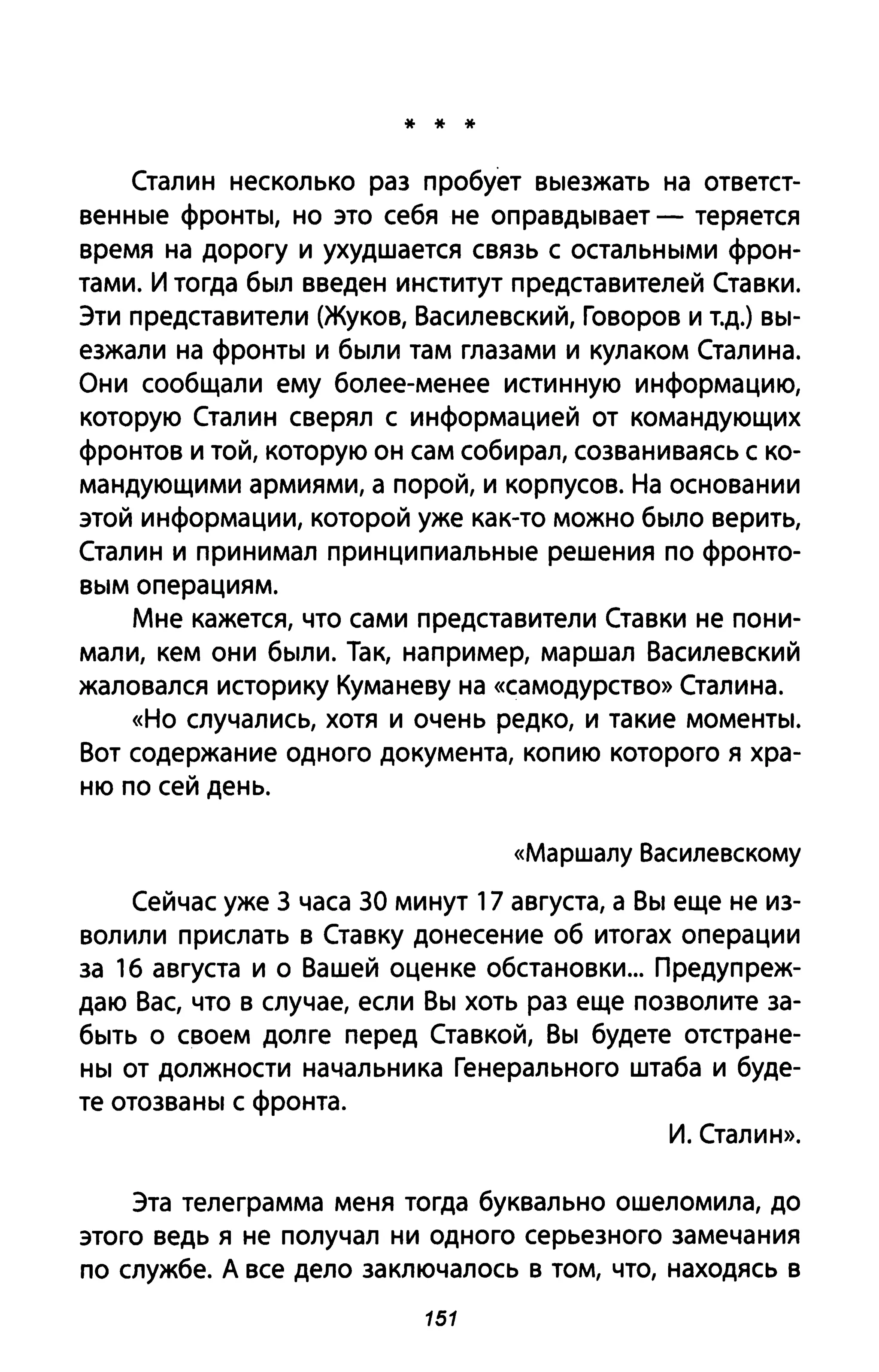 * * *
Сталин несколько раз пробует выезжать на ответст­
венные фронты, но это себя не оправдывает - теряется
время на дорогу и ухудшается связь с остальными фрон­
тами. И тогда был введен институт представителей Ставки.
Эти представители (Жуков, Василевский, Говоров и т.д.) вы­
езжали на фронты и были там глазами и кулаком Сталина.
Они сообщали ему более-менее истинную информацию,
которую Сталин сверял с информацией от командующих
фронтов и той, которую он сам собирал, созваниваясь с ко­
мандующими армиями, а порой, и корпусов. На основании
этой информации, которой уже как-то можно было верить,
Сталин и принимал принципиальные решения по фронто­
вым операциям.
Мне кажется, что сами представители Ставки не пони­
мали, кем они были. Так, например, маршал Василевский
жаловался историку Кума неву на «самодурство» Сталина.
«Но случались, хотя и очень редко, и такие моменты.
Вот содержание одного документа, копию которого я хра­
ню по сей день.
«Маршалу Василевскому
Сейчас уже 3 часа ЗА минут 17 августа, а Вы еще не из­
волили прислать в Ставку донесение об итогах операции
за 16 августа и о Вашей оценке обстановки... Предупреж­
даю Вас, что в случае, если Вы хоть раз еще позволите за­
быть о своем долге перед Ставкой, Вы будете отстране­
ны от должности начальника Генерального штаба и буде­
те отозваны с фронта.
И. Сталин».
Эта телеграмма меня тогда буквально ошеломила, до
этого ведь я не получал ни одного серьезного замечания
по службе. А все дело заключалось в том, что, находясь в
151
 