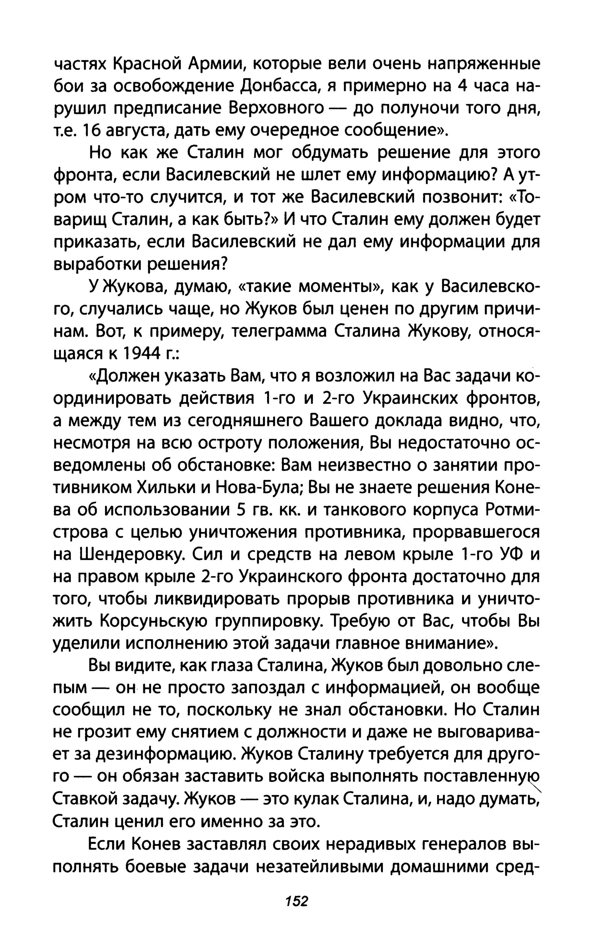 частях Красной Армии, которые вели очень напряженные
бои за освобождение Донбасса, я примерно на 4 часа на­
рушил предписание Верховного - до полуночи того дня,
т.е. 1б августа, дать ему очередное сообщение».
Но как же Сталин мог обдумать решение для этого
фронта, если Василевский не шлет ему информацию? А ут­
ром что-то случится, и тот же Василевский позвонит: «То­
варищ Сталин, а как быть?» И что Сталин ему должен будет
приказать, если Василевский не дал ему информации для
выработки решения?
у Жукова, думаю, «такие моменты», как у Василевско­
го, случались чаще, но Жуков был ценен по другим причи­
нам. Вот, к примеру, телеграмма Сталина Жукову, относя­
щаяся к 1944 г.:
«Должен указать Вам, что я возложил на Вас задачи ко­
ординировать действия 1-го и 2-го Украинских фронтов,
а между тем из сегодняшнего Вашего доклада видно, что,
несмотря на всю остроту положения, Вы недостаточно ос­
ведомлены об обстановке: Вам неизвестно о занятии про­
тивником Хильки И Нова-Була; Вы не знаете решения Коне­
ва об использовании 5 гв. кк. И танкового корпуса Ротми­
строва с целью уничтожения противника, прорвавшегося
на Шендеровку. Сил и средств на левом крыле 1-го УФ и
на правом крыле 2-го Украинского фронта достаточно для
того, чтобы ликвидировать прорыв противника и уничто­
жить Корсуньскую группировку. Требую от Вас, чтобы Вы
уделили исполнению этой задачи главное внимание».
Вы видите, как глаза Сталина, Жуков был довольно сле­
пым - он не просто запоздал с информацией, он вообще
сообщил не то, поскольку не знал обстановки. Но Сталин
не грозит ему снятием с должности и даже не выговарива­
ет за дезинформацию. Жуков Сталину требуется для друго­
го - он обязан заставить войска выполнять поставленну~
Ставкой задачу. Жуков - это кулак Сталина, и, надо думать,
Сталин ценил его именно за это.
Если Конев заставлял своих нерадивых генералов вы­
полнять боевые задачи незатейливыми домашними сред-
152
 
