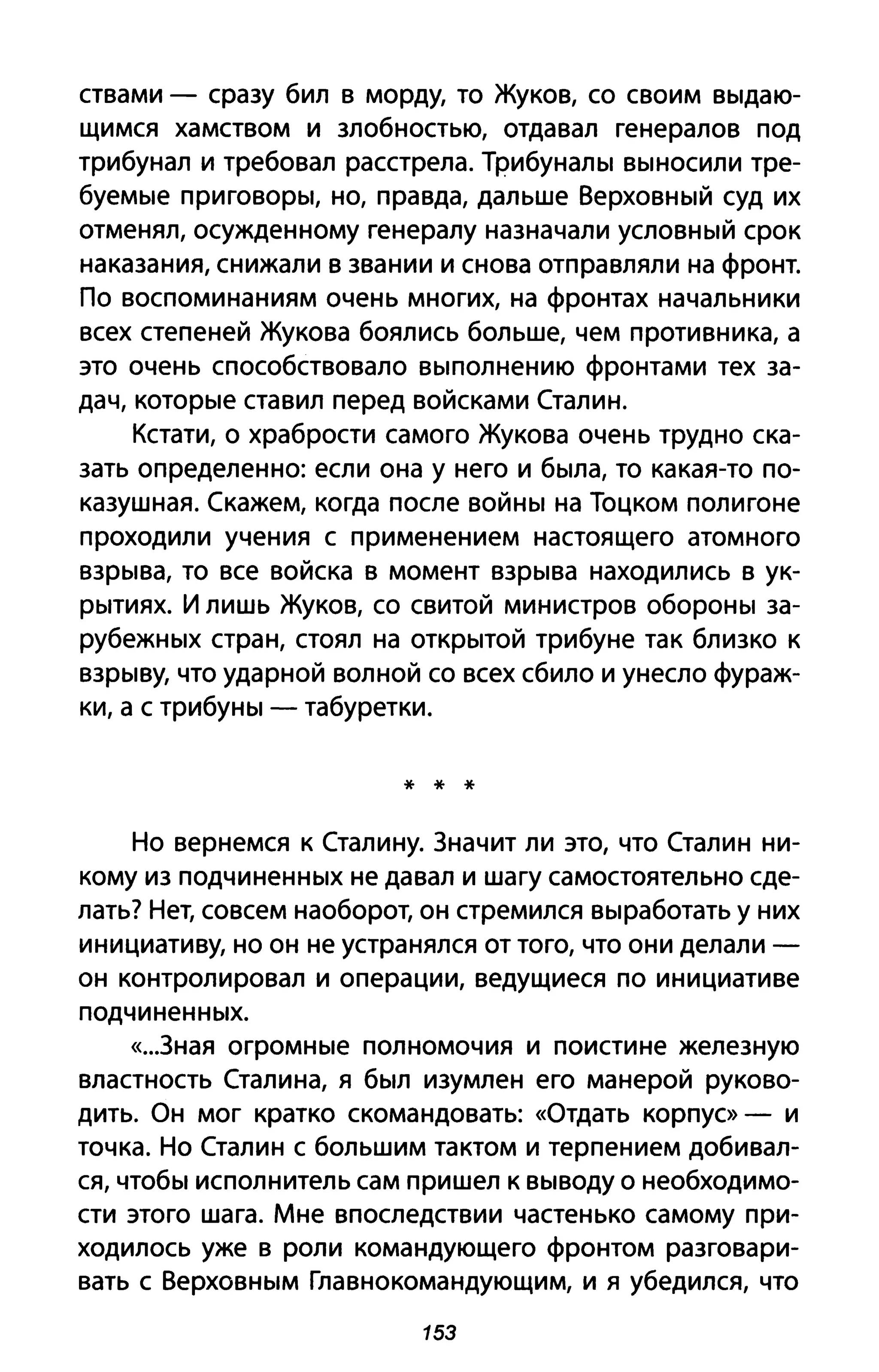 ствами - сразу бил в морду, то Жуков, со своим выдаю­
щимся хамством и злобностью, отдавал генералов под
трибунал и требовал расстрела. Трибуналы выносили тре­
буемые приговоры, но, правда, дальше Верховный суд их
отменял, осужденному генералу назначали условный срок
наказания, снижали в звании и снова отправляли на фронт.
По воспоминаниям очень многих, на фронтах начальники
всех степеней Жукова боялись больше, чем противника, а
это очень способствовало выполнению фронтами тех за­
дач, которые ставил перед войсками Сталин.
Кстати, о храбрости самого Жукова очень трудно ска­
зать определенно: если она у него и была, то какая-то по­
казушная. Скажем, когда после войны на Тоцком полигоне
проходили учения с применением настоящего атомного
взрыва, то все войска в момент взрыва находились в ук­
рытиях. И лишь Жуков, со свитой министров обороны за­
рубежных стран, стоял на открытой трибуне так близко к
взрыву, что ударной волной со всех сбило и унесло фураж­
ки, а с трибуны - табуретки.
* * *
Но вернемся к Сталину. Значит ли это, что Сталин ни­
кому из подчиненных не давал и шагу самостоятельно сде­
лать? Нет, совсем наоборот, он стремился выработать у них
инициативу, но он не устранялся от того, что они делали -
он контролировал и операции, ведущиеся по инициативе
подчиненных.
«...зная огромные полномочия и поистине железную
властность Сталина, я был изумлен его манерой руково­
дить. Он мог кратко скомандовать: «Отдать корпус» - И
точка. Но Сталин с большим тактом и терпением добивал­
ся, чтобы исполнитель сам пришел к выводу о необходимо­
сти этого шага. Мне впоследствии частенько самому при­
ходилось уже в роли командующего фронтом разговари­
вать с Верховным Главнокомандующим, и я убедился, что
153
 