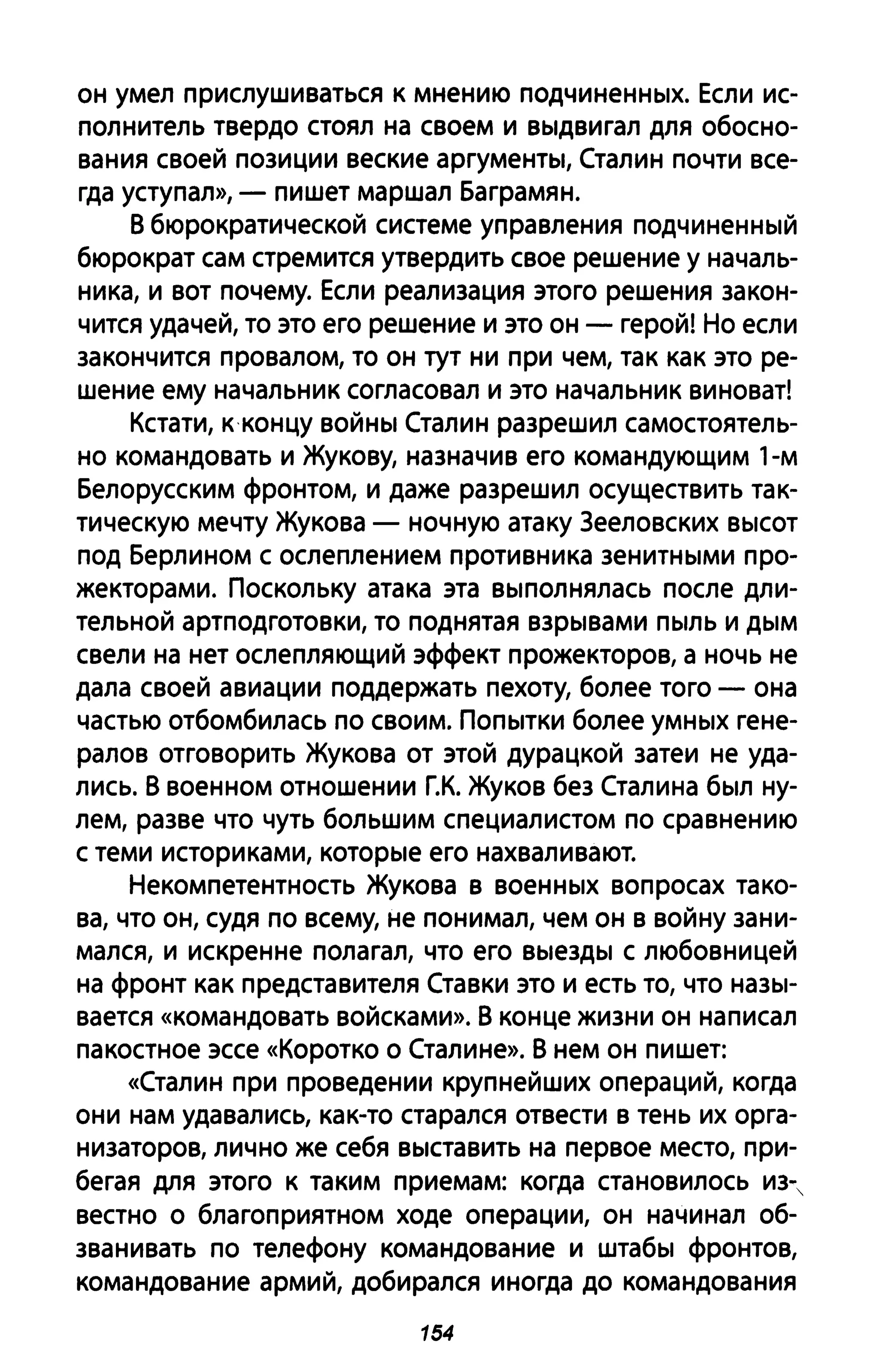 он умел прислушиваться к мнению подчиненных. Если ис­
полнитель твердо стоял на своем и выдвигал для обосно­
вания своей позиции веские аргументы, Сталин почти все­
гда уступал», - пишет маршал Баграмян.
В бюрократической системе управления подчиненный
бюрократ сам стремится утвердить свое решение у началь­
ника, и вот почему. Если реализация этого решения закон­
чится удачей, то это его решение и это он - герой! Но если
закончится провалом, то он тут ни при чем, так как это ре­
шение ему начальник согласовал и это начальник виноват!
Кстати, к концу войны Сталин разрешил самостоятель­
но командовать и Жукову, назначив его командующим 1-м
Белорусским фронтом, и даже разрешил осуществить так­
тическую мечту Жукова - ночную атаку 3ееловских высот
под Берлином с ослеплением противника зенитными про­
жекторами. Поскольку атака эта выполнялась после дли­
тельной артподготовки, то поднятая взрывами пыль и дым
свели на нет ослепляющий эффект прожекторов, а ночь не
дала своей авиации поддержать пехоту, более того - она
частью отбомбилась по своим. Попытки более умных гене­
ралов отговорить Жукова от этой дурацкой затеи не уда­
лись. В военном отношении Г.К. Жуков без Сталина был ну­
лем, разве что чуть большим специалистом по сравнению
с теми историками, которые его нахваливают.
Некомпетентность Жукова в военных вопросах тако­
ва, что он, судя по всему, не понимал, чем он в войну зани­
мался, и искренне полагал, что его выезды с любовницей
на фронт как представителя Ставки это и есть то, что назы­
вается «командовать войсками». В конце жизни он написал
па костное эссе «Коротко О Сталине». В нем он пишет:
«Сталин при проведении крупнейших операций, когда
они нам удавались, как-то старался отвести в тень их орга­
низаторов, лично же себя выставить на первое место, при­
бегая для этого к таким приемам: когда становилось из-,
вестно о благоприятном ходе операции, он начинал об­
званивать по телефону командование и штабы фронтов,
командование армий, добирался иногда до командования
154
 