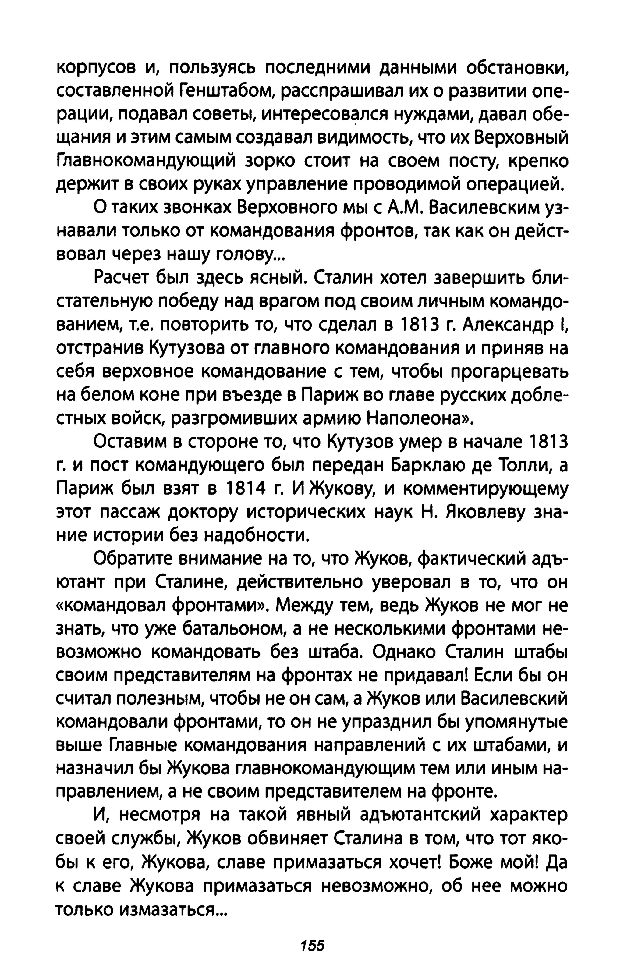 корпусов И, пользуясь последними данными обстановки,
составленной Генштабом, расспрашивал их о развитии опе­
рации, подавал советы, интересовался нуждами, давал обе­
щания и этим самым создавал видимость, что их Верховный
Главнокомандующий зорко стоит на своем посту, крепко
держит в своих руках управление проводимой операцией.
О таких звонках Верховного мы с А.М. Василевским уз­
навали только от командования фронтов, так как он дейст­
вовал через нашу голову...
Расчет был здесь ясный. Сталин хотел завершить бли­
стательную победу над врагом под своим личным командо­
ванием, Т.е. повторить то, что сделал в 1813 г. Александр 1,
отстранив Кутузова от главного командования и приняв на
себя верховное командование с тем, чтобы прогарцевать
на белом коне при въезде в Париж во главе русских добле­
стных войск, разгромивших армию Наполеона».
Оставим в стороне то, что Кутузов умер в начале 1813
г. и пост командующего был передан Барклаю де Толли, а
Париж был взят в 1814 г. И Жукову, и комментирующему
этот пассаж доктору исторических наук Н. Яковлеву зна­
ние истории без надобности.
Обратите внимание на то, что Жуков, фактический адъ­
ютант при Сталине, действительно уверовал в то, что он
«командовал фронтами». Между тем, ведь Жуков не мог не
знать, что уже батальоном, а не несколькими фронтами не­
возможно командовать без штаба. Однако Сталин штабы
своим представителям на фронтах не придавал! Если бы он
считал полезным, чтобы не он сам, а Жуков или Василевский
командовали фронтами, то он не упразднил бы упомянутые
выше Главные командования направлений с их штабами, и
назначил бы Жукова главнокомандующим тем или иным на­
правлением, а не своим представителем на фронте.
И, несмотря на такой явный адъютантский характер
своей службы, Жуков обвиняет Сталина в том, что ТОТ яко­
бы к его, Жукова, славе примазаться хочет! Боже мой! Да
к славе Жукова примазаться невозможно, об нее можно
только измазаться ...
155
 