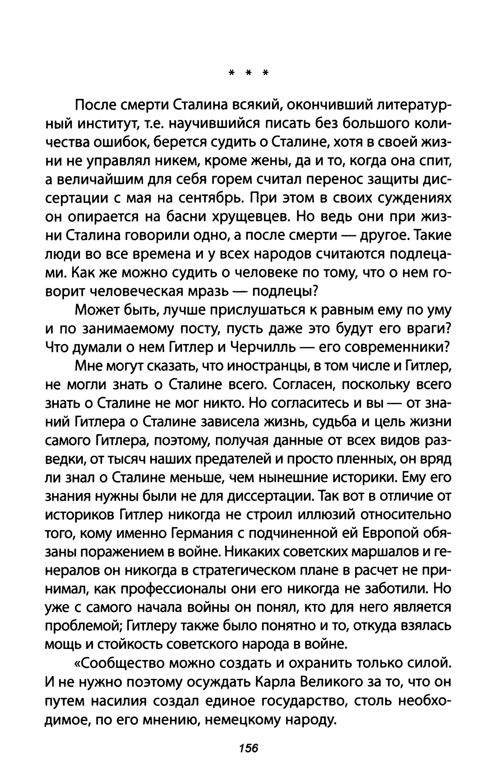 * * *
После смерти Сталина всякий, окончивший литератур­
ный институт, Т.е. научившийся писать без большого коли­
чества ошибок, берется судить о Сталине, хотя в своей жиз­
ни не управлял никем, кроме жены, да и то, когда она спит,
а величайшим для себя горем считал перенос защиты дис­
сертации с мая на сентябрь. При этом в своих суждениях
он опирается на басни хрущевцев. Но ведь они при жиз­
ни Сталина говорили одно, а после смерти - другое. Такие
люди во все времена и у всех народов считаются подлеца­
ми. Как же можно судить о человеке по тому, что о нем го­
ворит человеческая мразь - подлецы?
Может быть, лучше прислушаться к равным ему по уму
и по занимаемому посту, пусть даже это будут его враги?
Что думали о нем Гитлер и Черчилль - его современники?
Мне могут сказать, что иностранцы, в том числе и Гитлер,
не могли знать о Сталине всего. Согласен, поскольку всего
знать о Сталине не мог никто. Но согласитесь и вы - от зна­
ний Гитлера о Сталине зависела жизнь, судьба и цель жизни
самого Гитлера, поэтому, получая данные от всех видов раз­
ведки, от тысяч наших предателей и просто пленных, он вряд
ли знал о Сталине меньше, чем нынешние историки. Ему его
знания нужны были не для диссертации. Так вот в отличие от
историков Гитлер никогда не строил иллюзий относительно
того, кому именно Германия с подчиненной ей Европой обя­
заны поражением в войне. Никаких советских маршалов и ге­
нералов он никогда в стратегическом плане в расчет не при­
нимал, как профессионалы они его никогда не заботили. Но
уже с самого начала войны он понял, кто для него является
проблемой; Гитлеру также было понятно и то, откуда взялась
мощь и стойкость советского народа в войне.
«Сообщество можно создать и охранить только силой.
И не нужно поэтому осуждать Карла Великого за то, что он
путем насилия создал единое государство, столь необхо­
димое, по его мнению, немецкому народу.
156
 
