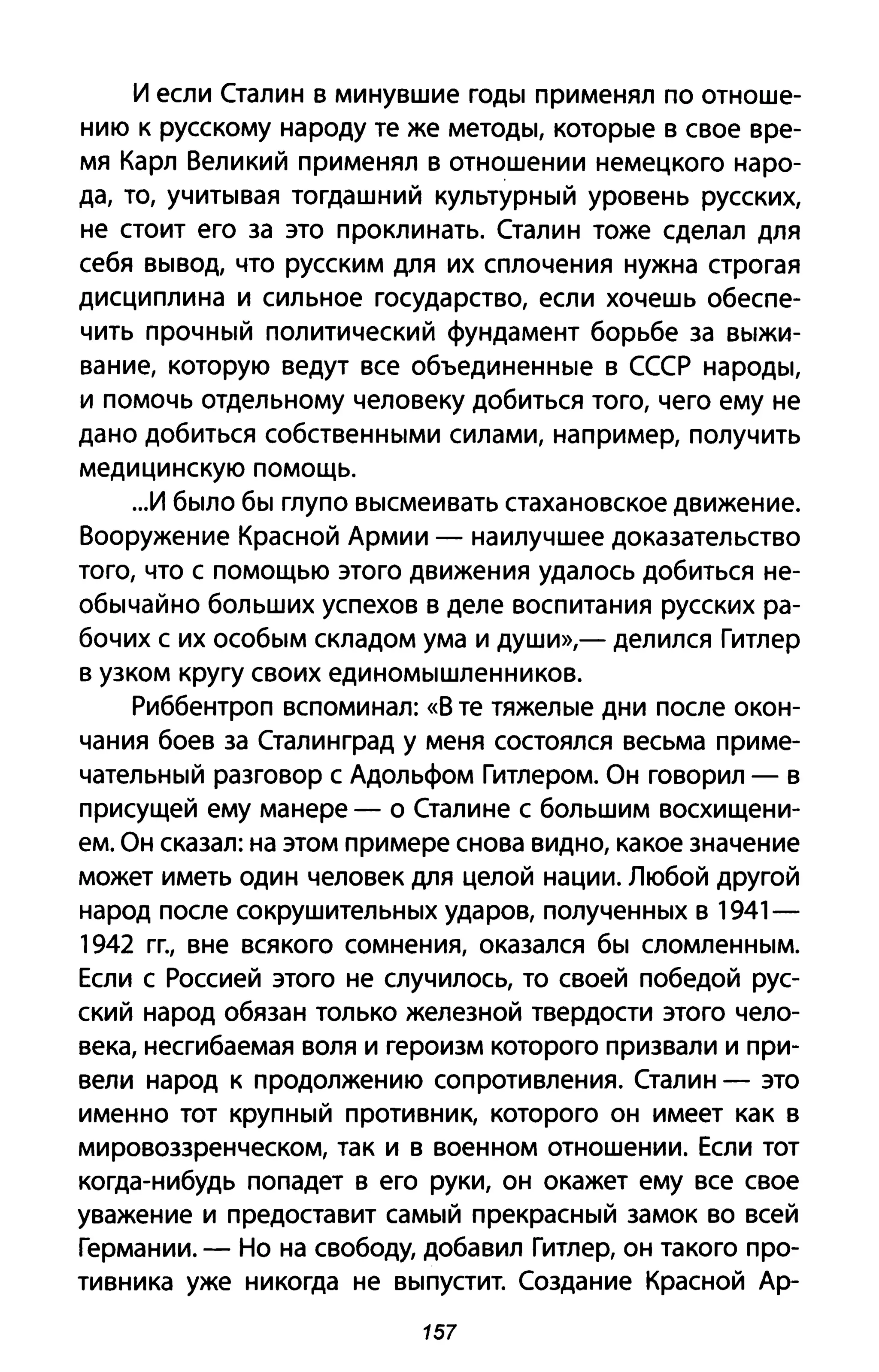 И если Сталин в минувшие годы применял по отноше­
нию к русскому народу те же методы, которые в свое вре­
мя Карл Великий применял в отношении немецкого наро­
да, то, учитывая тогдашний культурный уровень русских,
не стоит его за это проклинать. Сталин тоже сделал для
себя вывод, что русским для их сплочения нужна строгая
дисциплина и сильное государство, если хочешь обеспе­
чить прочный политический фундамент борьбе за выжи­
вание, которую ведут все объединенные в СССР народы,
и помочь отдельному человеку добиться того, чего ему не
дано добиться собственными силами, например, получить
медицинскую помощь.
...И было бы глупо высмеивать стахановское движение.
Вооружение Красной Армии - наилучшее доказательство
того, что с помощью этого движения удалось добиться не­
обычайно больших успехов в деле воспитания русских ра­
бочих с их особым складом ума и души»,- делился Гитлер
в узком кругу своих единомышленников.
Риббентроп вспоминал: «В те тяжелые дни после окон­
чания боев за Сталинград у меня состоялся весьма приме­
чательный разговор с Адольфом Гитлером. Он говорил - в
присущей ему манере - о Сталине с большим восхищени­
ем. Он сказал: на этом примере снова видно, какое значение
может иметь один человек для целой нации. Любой другой
народ после сокрушительных ударов, полученных в 1941-
1942 ГГ., вне всякого сомнения, оказался бы сломленным.
Если с Россией этого не случилось, то своей победой рус­
ский народ обязан только железной твердости этого чело­
века, несгибаемая воля и героизм которого призвали и при­
вели народ к продолжению сопротивления. Сталин - это
именно тот крупный противник, которого он имеет как в
мировоззренческом, так и в военном отношении. Если тот
когда-нибудь попадет в его руки, он окажет ему все свое
уважение и предоставит самый прекрасный замок во всей
Германии. - Но на свободу, добавил Гитлер, он такого про­
тивника уже никогда не выпустит. Создание Красной Ар-
157
 