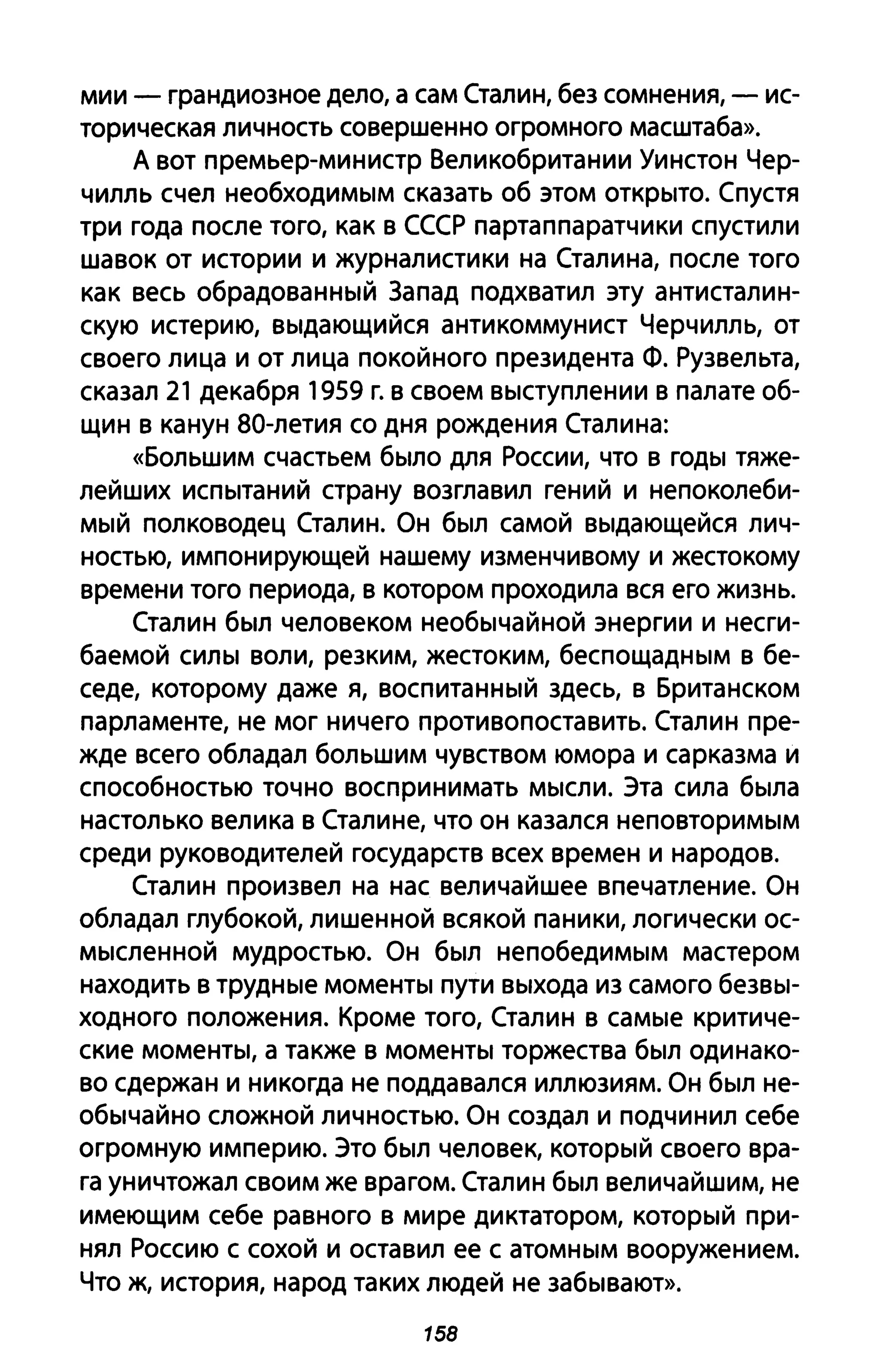 мии - грандиозное дело, а сам Сталин, без сомнения, - ис­
торическая личность совершенно огромного масштаба».
А вот премьер-министр Великобритании Уинстон Чер­
чилль счел необходимым сказать об этом открыто. Спустя
три года после того, как в СССР партаппаратчики спустили
шавок от истории и журналистики на Сталина, после того
как весь обрадованный Запад подхватил эту антисталин­
скую истерию, выдающийся антикоммунист Черчилль, от
своего лица и от лица покойного президента Ф. Рузвельта,
сказал 21 декабря 1959 г. в своем выступлении в палате об­
щин в канун 80-летия со дня рождения Сталина:
«Большим счастьем было для России, что в годы тяже­
лейших испытаний страну возглавил гений и непоколеби­
мый полководец Сталин. Он был самой выдающейся лич­
ностью, импонирующей нашему изменчивому и жестокому
времени того периода, в котором проходила вся его жизнь.
Сталин был человеком необычайной энергии и несги­
баемой силы воли, резким, жестоким, беспощадным в бе­
седе, которому даже я, воспитанный здесь, в Британском
парламенте, не мог ничего противопоставить. Сталин пре­
жде всего обладал большим чувством юмора и сарказма и
способностью точно воспринимать мысли. Эта сила была
настолько велика в Сталине, что он казался неповторимым
среди руководителей государств всех времен и народов.
Сталин произвел на нас величайшее впечатление. Он
обладал глубокой, лишенной всякой паники, логически ос­
мысленной мудростью. Он был непобедимым мастером
находить в трудные моменты пути выхода из самого безвы­
ходного положения. Кроме того, Сталин в самые критиче­
ские моменты, а также в моменты торжества был одинако­
во сдержан и никогда не поддавался иллюзиям. Он был не­
обычайно сложной личностью. Он создал и подчинил себе
огромную империю. Это был человек, который своего вра­
га уничтожал своим же врагом. Сталин был величайшим, не
имеющим себе равного в мире диктатором, который при­
нял Россию с сохой и оставил ее с атомным вооружением.
Что ж, история, народ таких людей не забывают».
158
 