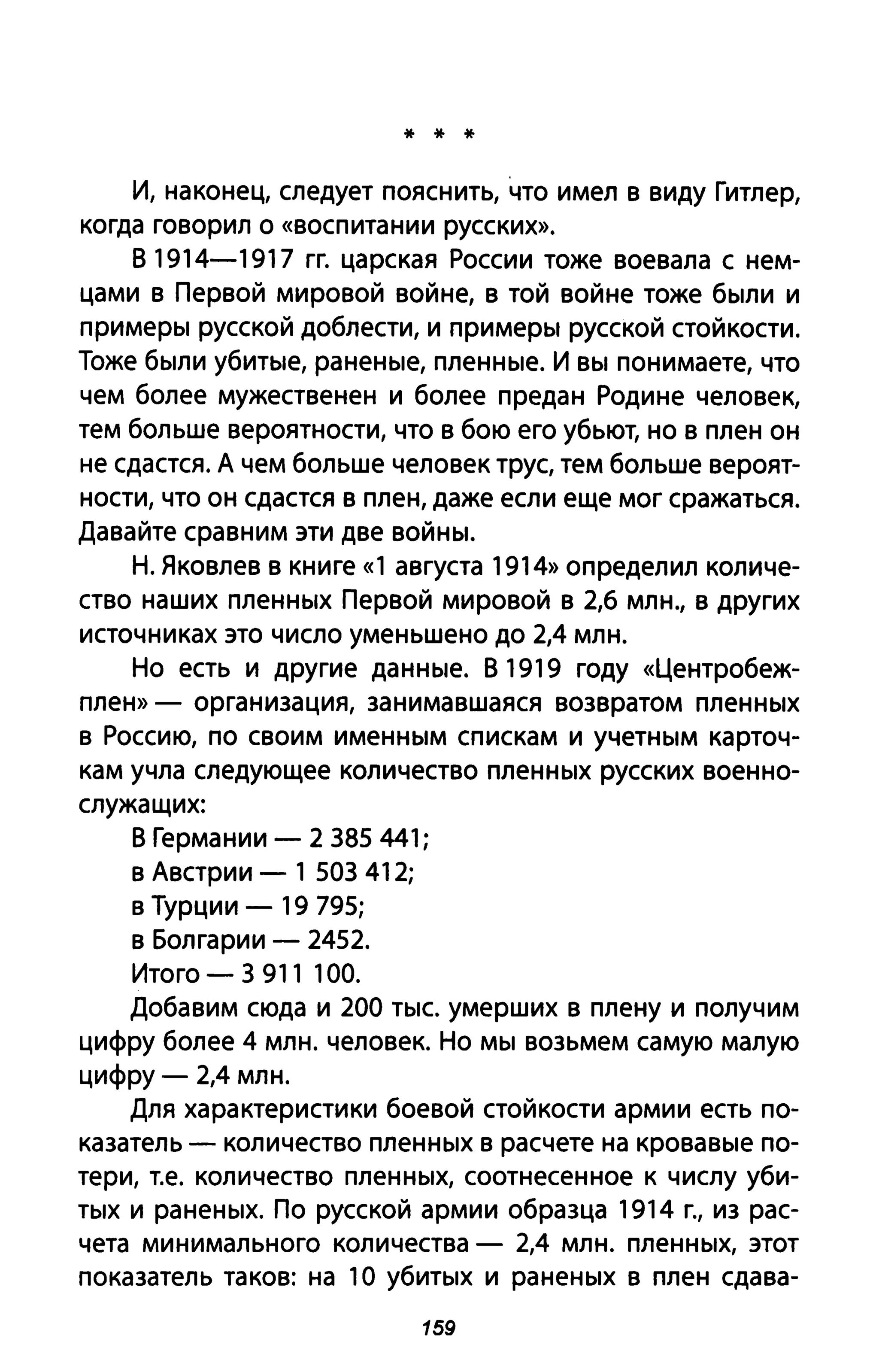 * * *
И, наконец, следует пояснить, что имел в виду Гитлер,
когда говорил о «воспитании русских».
В 1914-1917 гг. царская России тоже воевала с нем­
цами в Первой мировой войне, в той войне тоже были и
примеры русской доблести, и примеры русской стойкости.
Тоже были убитые, раненые, пленные. И вы понимаете, что
чем более мужественен и более предан Родине человек,
тем больше вероятности, что в бою его убьют, но в плен он
не сдастся. А чем больше человек трус, тем больше вероят­
ности, что он сдастся в плен, даже если еще мог сражаться.
Давайте сравним эти две войны.
Н. Яковлев в книге «1 августа 1914» определил количе­
ство наших пленных Первой мировой в 2,6 млн., в других
источниках это число уменьшено до 2,4 млн.
Но есть и другие данные. В 1919 году «Центробеж­
плен» - организация, занимавшаяся возвратом пленных
в Россию, по своим именным спискам и учетным карточ­
кам учла следующее количество пленных русских военно­
служащих:
В Германии - 2 385 441;
в Австрии - 1 503 412;
в Турции - 19 795;
в Болгарии - 2452.
Итого - 3 911 100.
Добавим сюда и 200 тыс. умерших в плену и получим
цифру более 4 млн. человек. Но мы возьмем самую малую
цифру - 2,4 млн.
Для характеристики боевой стойкости армии есть по­
казатель - количество пленных в расчете на кровавые по­
тери, Т.е. количество пленных, соотнесенное к числу уби­
тых и раненых. По русской армии образца 1914 г., из рас­
чета минимального количества - 2,4 млн. пленных, этот
показатель таков: на 1О убитых и раненых в плен сдава-
159
 