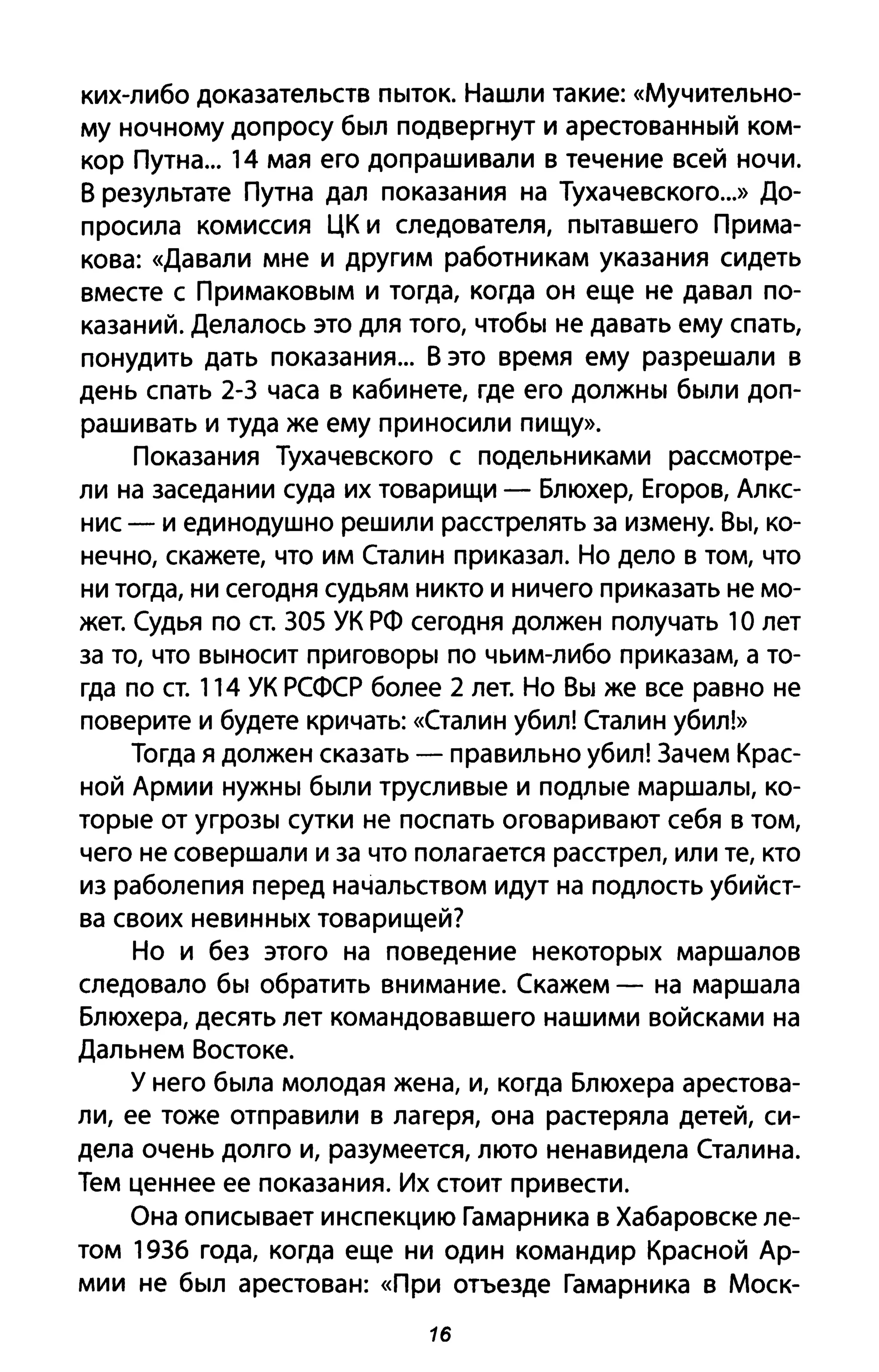 ких-либо доказательств пыток. Нашли такие: «Мучительно­
му ночному допросу был подвергнут и арестованный ком­
кор Путна... 14 мая его допрашивали в течение всей ночи.
В результате Путна дал показания на Тухачевского...» До­
просила комиссия ЦК и следователя, пытавшего Прима­
кова: «Давали мне и другим работникам указания сидеть
вместе с Примаковым и тогда, когда он еще не давал по­
казаний. Делалось это для того, чтобы не давать ему спать,
понудить дать показания... В это время ему разрешали в
день спать 2-3 часа в кабинете, где его должны были доп­
рашивать и туда же ему приносили пищу».
Показания Тухачевского с подельниками рассмотре­
ли на заседании суда их товарищи - Блюхер, Егоров, Алкс­
нис - и единодушно решили расстрелять за измену. Вы, ко­
нечно, скажете, что им Сталин приказал. Но дело в том, что
ни тогда, ни сегодня судьям никто и ничего приказать не мо­
жет. Судья по ст. 305 УК рф сегодня должен получать 1О лет
за то, что выносит приговоры по чьим-либо приказам, а то­
гда по СТ. 114 УК рсфср более 2 лет. Но Вы же все равно не
поверите и будете кричать: «Сталин убил! Сталин убил!»
Тогда я должен сказать - правильно убил! Зачем Крас­
ной Армии нужны были трусливые и подлые маршалы, ко­
торые от угрозы сутки не поспать оговаривают себя в том,
чего не совершали и за что полагается расстрел, или те, кто
из раболепия перед начальством идут на подлость убийст­
ва своих невинных товарищей?
Но и без этого на поведение некоторых маршалов
следовало бы обратить внимание. Скажем - на маршала
Блюхера, десять лет командовавшего нашими войсками на
Дальнем Востоке.
У него была молодая жена, и, когда Блюхера арестова­
ли, ее тоже отправили в лагеря, она растеряла детей, си­
дела очень долго и, разумеется, люто ненавидела Сталина.
Тем ценнее ее показания. Их стоит привести.
Она описывает инспекцию Гамарника в Хабаровске ле­
том 1936 года, когда еще ни один командир Красной Ар­
мии не был арестован: «При отъезде Гамарника в Моск-
16
 