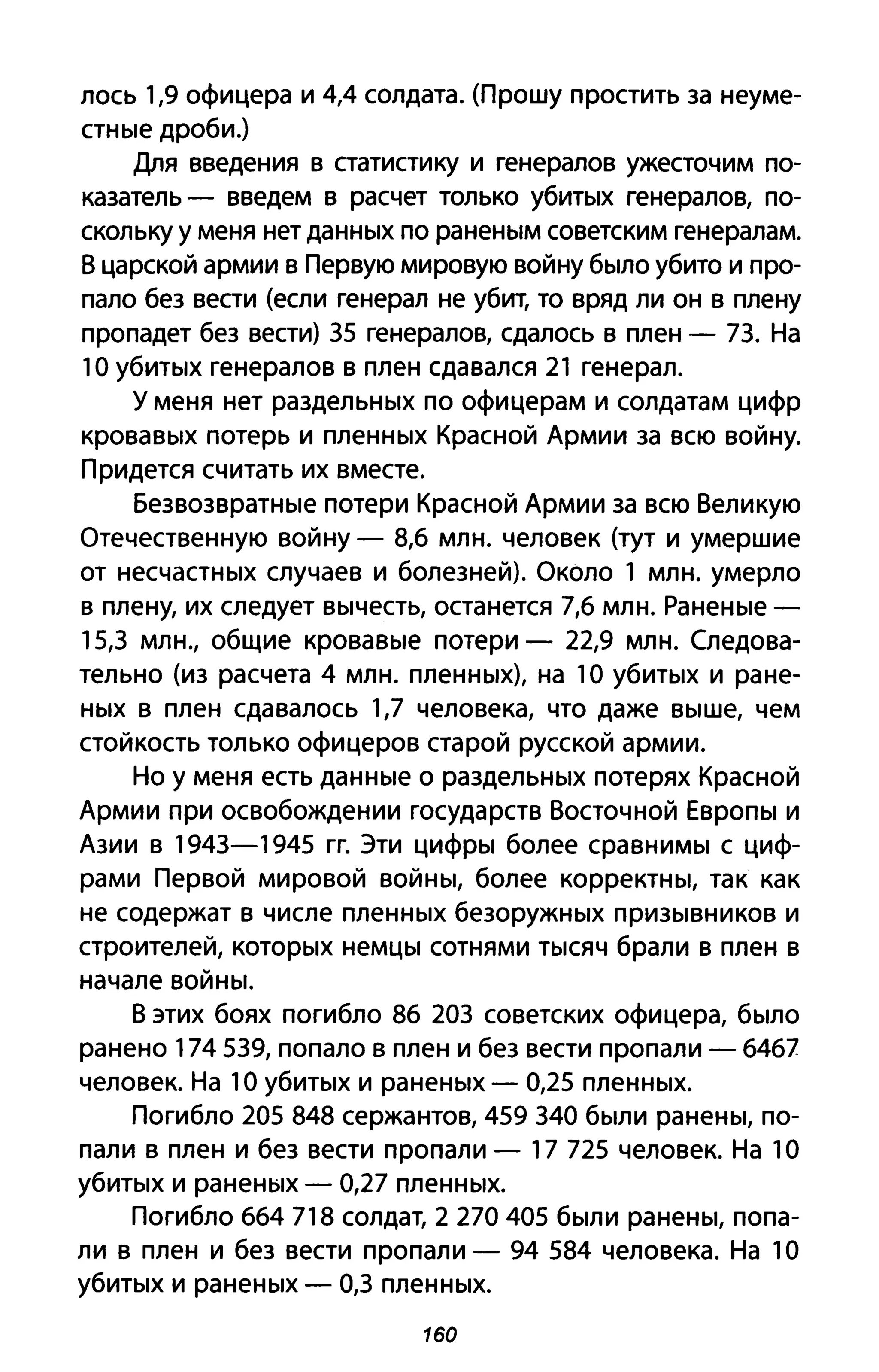 лось 1,9 офицера и 4,4 солдата. (Прошу простить за неуме­
стные дроби.)
Для введения в статистику и генералов ужесточим по­
казатель - введем в расчет только убитых генералов, по­
скольку у меня нет данных по раненым советским генералам.
В царской армии в Первую мировую войну было убито и про­
пало без вести (если генерал не убит, то вряд ли он в плену
пропадет без вести) 35 генералов, сдалось в плен - 73. На
10 убитых генералов в плен сдавался 21 генерал.
у меня нет раздельных по офицерам и солдатам цифр
кровавых потерь и пленных Красной Армии за всю войну.
Придется считать их вместе.
Безвозвратные потери Красной Армии за всю Великую
Отечественную войну - 8,6 млн. человек (тут и умершие
от несчастных случаев и болезней). Около 1 млн. умерло
в плену, их следует вычесть, останется 7,6 млн. Раненые -
15,3 млн., общие кровавые потери - 22,9 млн. Следова­
тельно (из расчета 4 млн. пленных), на 1О убитых и ране­
ных в плен сдавалось 1,7 человека, что даже выше, чем
стойкость только офицеров старой русской армии.
Но у меня есть данные о раздельных потерях Красной
Армии при освобождении государств Восточной Европы и
Азии в 1943-1945 гг. Эти цифры более сравнимы с циф­
рами Первой мировой войны, более корректны, так как
не содержат в числе пленных безоружных призывников и
строителей, которых немцы сотнями тысяч брали в плен в
начале войны.
В этих боях погибло 86 203 советских офицера, было
ранено 174539, попало в плен и без вести пропали - 64б7
человек. На 1О убитых и раненых - 0,25 пленных.
Погибло 205 848 сержантов, 459 340 были ранены, по­
пали в плен и без вести пропали - 17 725 человек. На 1О
убитых и раненых - 0,27 пленных.
Погибло 664 718 солдат, 2 270405 были ранены, попа­
ли в плен и без вести пропали - 94 584 человека. На 1О
убитых и раненых - 0,3 пленных.
160
 