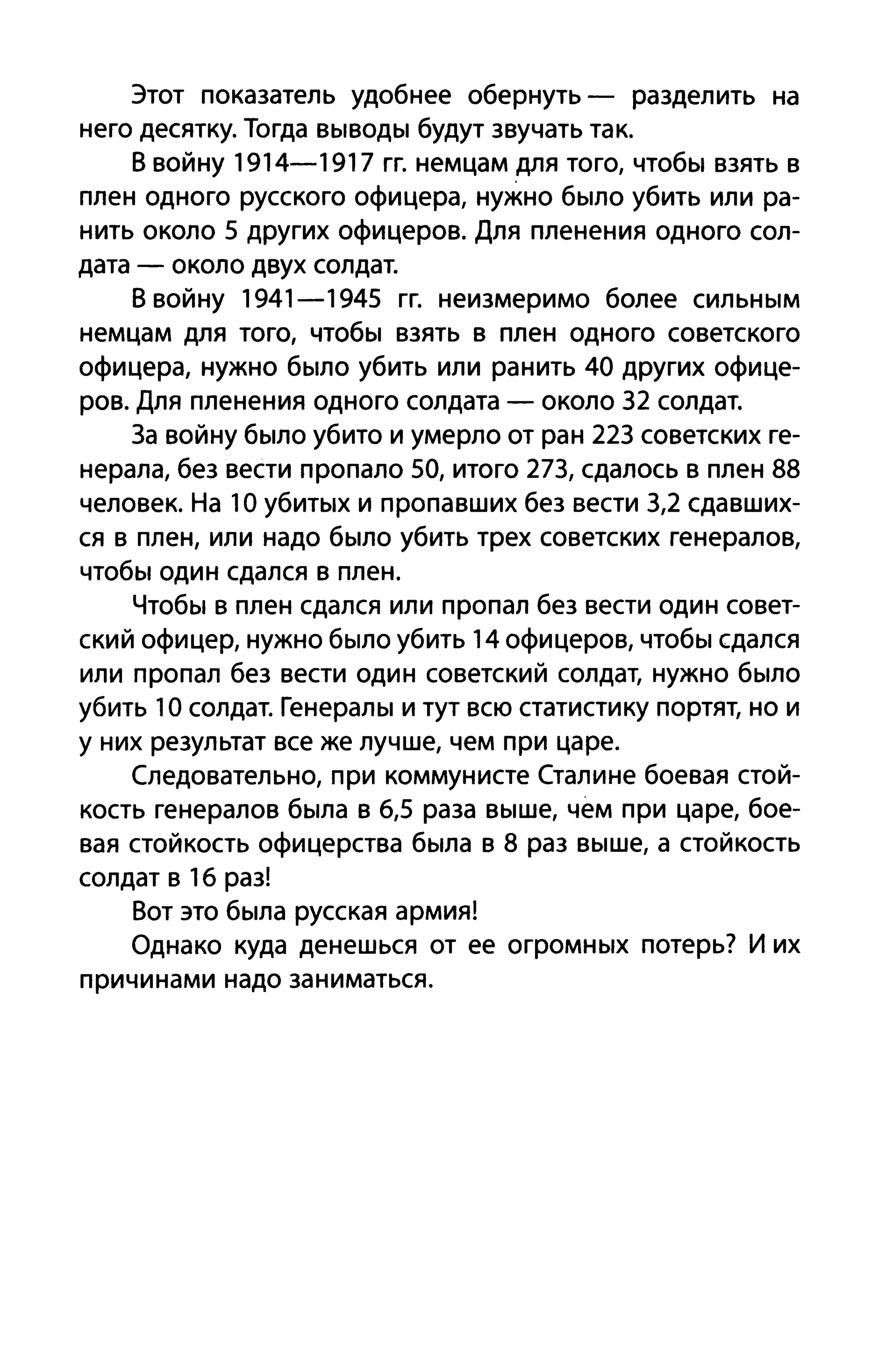 Этот показатель удобнее обернуть - разделить на
него десятку. Тогда выводы будут звучать так.
В войну 1914-1917 гг. немцам для того, чтобы взять в
плен одного русского офицера, нужно было убить или ра­
нить около 5 других офицеров. Для пленения одного сол­
дата - около двух солдат.
В войну 1941 - 1945 гг. неизмеримо более сильным
немцам для того, чтобы взять в плен одного советского
офицера, нужно было убить или ранить 40 других офице­
ров. Для пленения одного солдата - около 32 солдат.
3а войну было убито и умерло от ран 223 советских ге­
нерала, без вести пропало 50, итого 273, сдалось в плен 88
человек. На 1О убитых и пропавших без вести 3,2 сдавших­
ся в плен, или надо было убить трех советских генералов,
чтобы один сдался в плен.
Чтобы в плен сдался или пропал без вести один совет­
ский офицер, нужно было убить 14 офицеров, чтобы сдался
или пропал без вести один советский солдат, нужно было
убить 1О солдат. Генералы и тут всю статистику портят, но и
у них результат все же лучше, чем при царе.
Следовательно, при коммунисте Сталине боевая стой­
кость генералов была в 6,5 раза выше, чем при царе, бое­
вая стойкость офицерства была в 8 раз выше, а стойкость
солдат в 16 раз!
Вот это была русская армия!
Однако куда денешься от ее огромных потерь? И их
причинами надо заниматься.
 