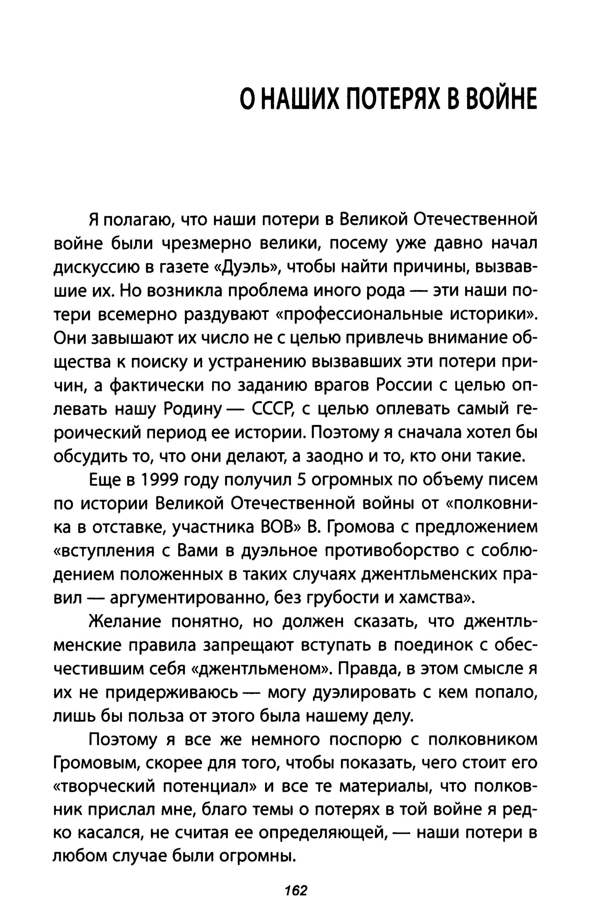 О НАШИХ ПОТЕРЯХ В ВОЙНЕ
я полагаю, что наши потери в Великой Отечественной
войне были чрезмерно велики, посему уже давно начал
дискуссию в газете «Дуэль», чтобы найти причины, вызвав­
шие их. Но возникла проблема иного рода - эти наши по­
тери всемерно раздувают «профессиональные историки».
Они завышают их число не с целью при влечь внимание об­
щества к поиску и устранению вызвавших эти потери при­
чин, а фактически по заданию врагов России с целью оп­
левать нашу Родину - СССр, с целью оплевать самый ге­
роический период ее истории. Поэтому я сначала хотел бы
обсудить то, что они делают, а заодно и то, кто они такие.
Еще в 1999 году получил 5 огромных по объему писем
по истории Великой Отечественной войны от «полковни­
ка в отставке, участника ВОВ» В. Громова с предложением
«вступления С Вами в дуэльное противоборство с соблю­
дением положенных в таких случаях джентльменских пра­
вил - аргументированно, без грубости и хамства».
Желание понятно, но должен сказать, что джентль­
менские правила запрещают вступать в поединок с обес­
честившим себя «джентльменом». Правда, в этом смысле я
их не придерживаюсь - могу дуэлировать с кем попало,
лишь бы польза от этого была нашему делу.
Поэтому я все же немного поспорю с полковником
Громовым, скорее для того, чтобы показать, чего стоит его
«творческий потенциал» и все те материалы, что полков­
ник прислал мне, благо темы о потерях в той войне я ред­
ко касался, не считая ее определяющей, - наши потери в
любом случае были огромны.
162
 