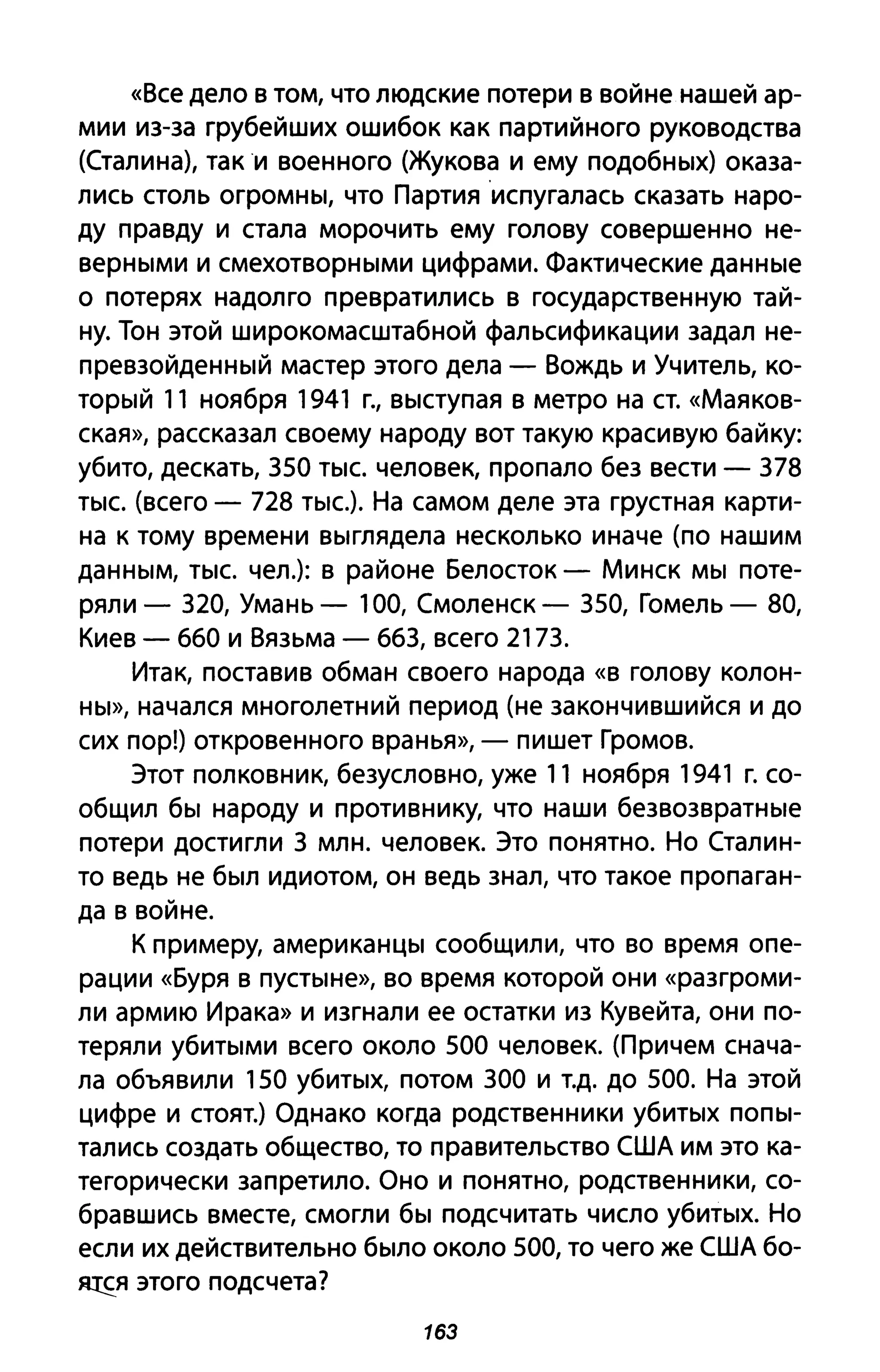 «Все дело в том, что людские потери в войне нашей ар­
мии из-за грубейших ошибок как партийного руководства
(Сталина), таки военного (Жукова и ему подобных) оказа­
лись столь огромны, что Партияиспугалась сказать наро­
ду правду и стала морочить ему голову совершенно не­
верными и смехотворными цифрами. Фактические данные
о потерях надолго превратились в государственную тай­
ну. Тон этой широкомасштабной фальсификации задал не­
превзойденный мастер этого дела - Вождь и Учитель, ко­
торый 11 ноября 1941 г., выступая в метро на СТ. «Маяков­
ская», рассказал своему народу вот такую красивую байку:
убито, дескать, 350 тыс. человек, пропало без вести - 378
тыс. (всего - 728 тыс.). На самом деле эта грустная карти­
на к тому времени выглядела несколько иначе (по нашим
данным, тыс. чел.): в районе Белосток - Минск мы поте­
ряли - 320, Умань - 100, Смоленск - 350, Гомель - 80,
Киев - 660 и Вязьма - 663, всего 2173.
Итак, поставив обман своего народа «в голову колон­
ны», начался многолетний период (не закончившийся и до
сих пор!) откровенного вранья», - пишет Громов.
Этот полковник, безусловно, уже 11 ноября 1941 Г. со­
общил бы народу и противнику, что наши безвозвратные
потери достигли 3 МЛН. человек. Это понятно. Но Сталин­
то ведь не был идиотом, он ведь знал, что такое пропаган­
да в войне.
К примеру, американцы сообщили, что во время опе­
рации «Буря в пустыне», во время которой они «разгроми­
ли армию Ирака» и изгнали ее остатки из Кувейта, они по­
теряли убитыми всего около 500 человек. (Причем снача­
ла объявили 150 убитых, потом 300 и Т.Д. до 500. На этой
цифре и стоят.) Однако когда родственники убитых попы­
тались создать общество, то правительство США им это ка­
тегорически запретило. Оно и понятно, родственники, со­
бравшись вместе, смогли бы подсчитать число убитых. Но
если их действительно было около 500, то чего же США бо­
Я!fЯ этого подсчета?
1БЗ
 